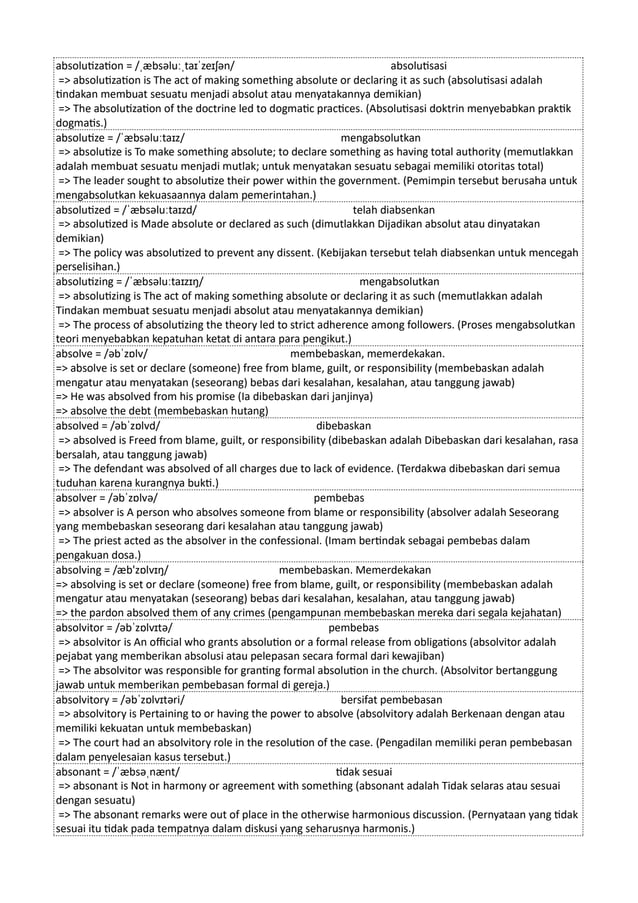 absolutization = /ˌæbsəluːˌtaɪˈzeɪʃən/ absolutisasi
=> absolutization is The act of making something absolute or declaring it as such (absolutisasi adalah
tindakan membuat sesuatu menjadi absolut atau menyatakannya demikian)
=> The absolutization of the doctrine led to dogmatic practices. (Absolutisasi doktrin menyebabkan praktik
dogmatis.)
absolutize = /ˈæbsəluːtaɪz/ mengabsolutkan
=> absolutize is To make something absolute; to declare something as having total authority (memutlakkan
adalah membuat sesuatu menjadi mutlak; untuk menyatakan sesuatu sebagai memiliki otoritas total)
=> The leader sought to absolutize their power within the government. (Pemimpin tersebut berusaha untuk
mengabsolutkan kekuasaannya dalam pemerintahan.)
absolutized = /ˈæbsəluːtaɪzd/ telah diabsenkan
=> absolutized is Made absolute or declared as such (dimutlakkan Dijadikan absolut atau dinyatakan
demikian)
=> The policy was absolutized to prevent any dissent. (Kebijakan tersebut telah diabsenkan untuk mencegah
perselisihan.)
absolutizing = /ˈæbsəluːtaɪzɪŋ/ mengabsolutkan
=> absolutizing is The act of making something absolute or declaring it as such (memutlakkan adalah
Tindakan membuat sesuatu menjadi absolut atau menyatakannya demikian)
=> The process of absolutizing the theory led to strict adherence among followers. (Proses mengabsolutkan
teori menyebabkan kepatuhan ketat di antara para pengikut.)
absolve = /əbˈzɒlv/ membebaskan, memerdekakan.
=> absolve is set or declare (someone) free from blame, guilt, or responsibility (membebaskan adalah
mengatur atau menyatakan (seseorang) bebas dari kesalahan, kesalahan, atau tanggung jawab)
=> He was absolved from his promise (Ia dibebaskan dari janjinya)
=> absolve the debt (membebaskan hutang)
absolved = /əbˈzɒlvd/ dibebaskan
=> absolved is Freed from blame, guilt, or responsibility (dibebaskan adalah Dibebaskan dari kesalahan, rasa
bersalah, atau tanggung jawab)
=> The defendant was absolved of all charges due to lack of evidence. (Terdakwa dibebaskan dari semua
tuduhan karena kurangnya bukti.)
absolver = /əbˈzɒlvə/ pembebas
=> absolver is A person who absolves someone from blame or responsibility (absolver adalah Seseorang
yang membebaskan seseorang dari kesalahan atau tanggung jawab)
=> The priest acted as the absolver in the confessional. (Imam bertindak sebagai pembebas dalam
pengakuan dosa.)
absolving = /æb'zɒlvɪŋ/ membebaskan. Memerdekakan
=> absolving is set or declare (someone) free from blame, guilt, or responsibility (membebaskan adalah
mengatur atau menyatakan (seseorang) bebas dari kesalahan, kesalahan, atau tanggung jawab)
=> the pardon absolved them of any crimes (pengampunan membebaskan mereka dari segala kejahatan)
absolvitor = /əbˈzɒlvɪtə/ pembebas
=> absolvitor is An official who grants absolution or a formal release from obligations (absolvitor adalah
pejabat yang memberikan absolusi atau pelepasan secara formal dari kewajiban)
=> The absolvitor was responsible for granting formal absolution in the church. (Absolvitor bertanggung
jawab untuk memberikan pembebasan formal di gereja.)
absolvitory = /əbˈzɒlvɪtəri/ bersifat pembebasan
=> absolvitory is Pertaining to or having the power to absolve (absolvitory adalah Berkenaan dengan atau
memiliki kekuatan untuk membebaskan)
=> The court had an absolvitory role in the resolution of the case. (Pengadilan memiliki peran pembebasan
dalam penyelesaian kasus tersebut.)
absonant = /ˈæbsəˌnænt/ tidak sesuai
=> absonant is Not in harmony or agreement with something (absonant adalah Tidak selaras atau sesuai
dengan sesuatu)
=> The absonant remarks were out of place in the otherwise harmonious discussion. (Pernyataan yang tidak
sesuai itu tidak pada tempatnya dalam diskusi yang seharusnya harmonis.)
 