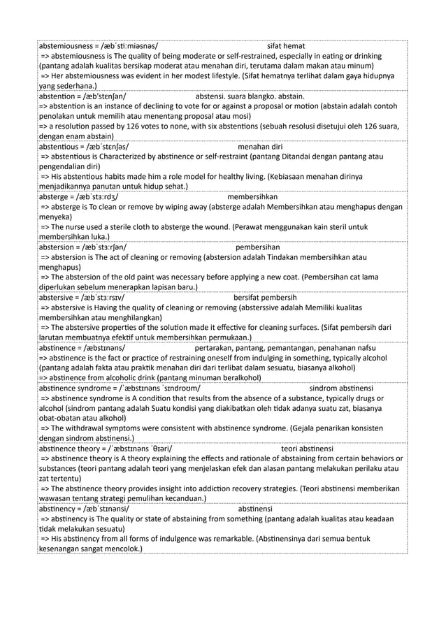 abstemiousness = /æbˈstiːmiəsnəs/ sifat hemat
=> abstemiousness is The quality of being moderate or self-restrained, especially in eating or drinking
(pantang adalah kualitas bersikap moderat atau menahan diri, terutama dalam makan atau minum)
=> Her abstemiousness was evident in her modest lifestyle. (Sifat hematnya terlihat dalam gaya hidupnya
yang sederhana.)
abstention = /æb'stɛnʃən/ abstensi. suara blangko. abstain.
=> abstention is an instance of declining to vote for or against a proposal or motion (abstain adalah contoh
penolakan untuk memilih atau menentang proposal atau mosi)
=> a resolution passed by 126 votes to none, with six abstentions (sebuah resolusi disetujui oleh 126 suara,
dengan enam abstain)
abstentious = /æbˈstɛnʃəs/ menahan diri
=> abstentious is Characterized by abstinence or self-restraint (pantang Ditandai dengan pantang atau
pengendalian diri)
=> His abstentious habits made him a role model for healthy living. (Kebiasaan menahan dirinya
menjadikannya panutan untuk hidup sehat.)
absterge = /æbˈstɜːrdʒ/ membersihkan
=> absterge is To clean or remove by wiping away (absterge adalah Membersihkan atau menghapus dengan
menyeka)
=> The nurse used a sterile cloth to absterge the wound. (Perawat menggunakan kain steril untuk
membersihkan luka.)
abstersion = /æbˈstɜːrʃən/ pembersihan
=> abstersion is The act of cleaning or removing (abstersion adalah Tindakan membersihkan atau
menghapus)
=> The abstersion of the old paint was necessary before applying a new coat. (Pembersihan cat lama
diperlukan sebelum menerapkan lapisan baru.)
abstersive = /æbˈstɜːrsɪv/ bersifat pembersih
=> abstersive is Having the quality of cleaning or removing (absterssive adalah Memiliki kualitas
membersihkan atau menghilangkan)
=> The abstersive properties of the solution made it effective for cleaning surfaces. (Sifat pembersih dari
larutan membuatnya efektif untuk membersihkan permukaan.)
abstinence = /æbstɪnəns/ pertarakan, pantang, pemantangan, penahanan nafsu
=> abstinence is the fact or practice of restraining oneself from indulging in something, typically alcohol
(pantang adalah fakta atau praktik menahan diri dari terlibat dalam sesuatu, biasanya alkohol)
=> abstinence from alcoholic drink (pantang minuman beralkohol)
abstinence syndrome = /ˈæbstɪnəns ˈsɪndroʊm/ sindrom abstinensi
=> abstinence syndrome is A condition that results from the absence of a substance, typically drugs or
alcohol (sindrom pantang adalah Suatu kondisi yang diakibatkan oleh tidak adanya suatu zat, biasanya
obat-obatan atau alkohol)
=> The withdrawal symptoms were consistent with abstinence syndrome. (Gejala penarikan konsisten
dengan sindrom abstinensi.)
abstinence theory = /ˈæbstɪnəns ˈθɪəri/ teori abstinensi
=> abstinence theory is A theory explaining the effects and rationale of abstaining from certain behaviors or
substances (teori pantang adalah teori yang menjelaskan efek dan alasan pantang melakukan perilaku atau
zat tertentu)
=> The abstinence theory provides insight into addiction recovery strategies. (Teori abstinensi memberikan
wawasan tentang strategi pemulihan kecanduan.)
abstinency = /æbˈstɪnənsi/ abstinensi
=> abstinency is The quality or state of abstaining from something (pantang adalah kualitas atau keadaan
tidak melakukan sesuatu)
=> His abstinency from all forms of indulgence was remarkable. (Abstinensinya dari semua bentuk
kesenangan sangat mencolok.)
 