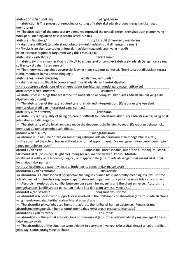 abstriction = /æbˈstrɪkʃən/ penghapusan
=> abstriction is The process of removing or cutting off (abstraksi adalah proses menghilangkan atau
memotong)
=> The abstriction of the unnecessary elements improved the overall design. (Penghapusan elemen yang
tidak perlu meningkatkan desain secara keseluruhan.)
abstruse = /əbˈstruːs/ mus(y)kil, sulit dimengerti, mendalam.
=> abstruse is difficult to understand; obscure (muskil adalah. sulit dimengerti; samar)
=> Physics is an abstruse subject (Ilmu alam adalah mata pelajaran yang muskil)
=> an abstruse argument (argumen yang tidak masuk akal)
abstrusely = /æbˈstrʊsli/ secara rumit
=> abstrusely is In a manner that is difficult to understand or complex (abstrusely adalah Dengan cara yang
sulit untuk dipahami atau rumit)
=> The theory was explained abstrusely, leaving many students confused. (Teori tersebut dijelaskan secara
rumit, membuat banyak siswa bingung.)
abstruseness = /æb'struːsnəs/ kedalaman, kemuskilan.
=> abstruseness is difficult to comprehend (muskil adalah. sulit untuk dipahami)
=> the abstruse calculations of mathematicians (perhitungan muskil para matematikawan)
abstrusities = /æbˈstrʊsɪtiz/ kekaburan
=> abstrusities is Things that are difficult to understand or complex (abstrusitas adalah Hal-hal yang sulit
dipahami atau rumit)
=> The abstrusities of the text required careful study and interpretation. (Kekaburan teks tersebut
memerlukan studi dan interpretasi yang cermat.)
abstrusity = /æbˈstrʊsɪti/ kekaburan
=> abstrusity is The quality of being obscure or difficult to understand (abstrusitas adalah kualitas yang tidak
jelas atau sulit dimengerti)
=> The abstrusity of the legal language made the document challenging to read. (Kekaburan bahasa hukum
membuat dokumen tersebut sulit dibaca.)
absume = /æbˈsjuːm/ mengasumsikan
=> absume is To assume or take on something (absume adalah berasumsi atau mengambil sesuatu)
=> He absumed the role of leader without any formal appointment. (Dia mengasumsikan peran pemimpin
tanpa penunjukan resmi.)
absurd = /əbˈsɜːd/ (impossible, unreasonable, out of the question). mustahil,
tak masuk akal. (ridiculous, laughable). menggelikan, menertawakan. Konyol. Mustahil
=> absurd is wildly unreasonable, illogical, or inappropriate (absurd adalah sangat tidak masuk akal, tidak
logis, atau tidak pantas)
=> the allegations are patently absurd. (tuduhan itu sangat tidak masuk akal)
absurdism = /əbˈsɜːrdɪzəm/ absurdisme
=> absurdism is A philosophical perspective that argues human life is inherently meaningless (absurdisme
adalah perspektif filosofis yang berpendapat bahwa kehidupan manusia pada dasarnya tidak ada artinya)
=> Absurdism explores the conflict between our search for meaning and the silent universe. (Absurdisme
mengeksplorasi konflik antara pencarian makna kita dan alam semesta yang bisu.)
absurdist = /əbˈsɜːrdɪst/ penganut absurdisme
=> absurdist is A person who supports or is involved in the philosophy of absurdism (absurdist adalah Orang
yang mendukung atau terlibat dalam filsafat absurdisme)
=> The absurdist playwright used humor to address the futility of human existence. (Penulis drama
absurdisme menggunakan humor untuk membahas kekosongan eksistensi manusia.)
absurdities = /əbˈsɜːrdɪtiz/ absurditas
=> absurdities is Things that are ridiculous or nonsensical (absurditas adalah hal-hal yang menggelikan atau
tidak masuk akal)
=> The absurdities of the situation were evident to everyone involved. (Absurditas situasi tersebut terlihat
jelas bagi semua orang yang terlibat.)
 
