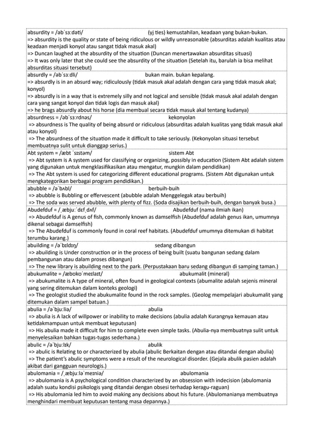 absurdity = /əbˈsɜːdəti/ (yj ties) kemustahilan, keadaan yang bukan-bukan.
=> absurdity is the quality or state of being ridiculous or wildly unreasonable (absurditas adalah kualitas atau
keadaan menjadi konyol atau sangat tidak masuk akal)
=> Duncan laughed at the absurdity of the situation (Duncan menertawakan absurditas situasi)
=> It was only later that she could see the absurdity of the situation (Setelah itu, barulah ia bisa melihat
absurditas situasi tersebut)
absurdly = /əbˈsɜːdli/ bukan main. bukan kepalang.
=> absurdly is in an absurd way; ridiculously (tidak masuk akal adalah dengan cara yang tidak masuk akal;
konyol)
=> absurdly is in a way that is extremely silly and not logical and sensible (tidak masuk akal adalah dengan
cara yang sangat konyol dan tidak logis dan masuk akal)
=> he brags absurdly about his horse (dia membual secara tidak masuk akal tentang kudanya)
absurdness = /əbˈsɜːrdnəs/ kekonyolan
=> absurdness is The quality of being absurd or ridiculous (absurditas adalah kualitas yang tidak masuk akal
atau konyol)
=> The absurdness of the situation made it difficult to take seriously. (Kekonyolan situasi tersebut
membuatnya sulit untuk dianggap serius.)
Abt system = /æbt ˈsɪstəm/ sistem Abt
=> Abt system is A system used for classifying or organizing, possibly in education (Sistem Abt adalah sistem
yang digunakan untuk mengklasifikasikan atau mengatur, mungkin dalam pendidikan)
=> The Abt system is used for categorizing different educational programs. (Sistem Abt digunakan untuk
mengkategorikan berbagai program pendidikan.)
abubble = /əˈbʌbl/ berbuih-buih
=> abubble is Bubbling or effervescent (abubble adalah Menggelegak atau berbuih)
=> The soda was served abubble, with plenty of fizz. (Soda disajikan berbuih-buih, dengan banyak busa.)
Abudefduf = /ˌæbjuːˈdɛfˌdʌf/ Abudefduf (nama ilmiah ikan)
=> Abudefduf is A genus of fish, commonly known as damselfish (Abudefduf adalah genus ikan, umumnya
dikenal sebagai damselfish)
=> The Abudefduf is commonly found in coral reef habitats. (Abudefduf umumnya ditemukan di habitat
terumbu karang.)
abuilding = /əˈbɪldɪŋ/ sedang dibangun
=> abuilding is Under construction or in the process of being built (suatu bangunan sedang dalam
pembangunan atau dalam proses dibangun)
=> The new library is abuilding next to the park. (Perpustakaan baru sedang dibangun di samping taman.)
abukumalite = /æbʊkʊˈmeɪlaɪt/ abukumalit (mineral)
=> abukumalite is A type of mineral, often found in geological contexts (abumalite adalah sejenis mineral
yang sering ditemukan dalam konteks geologi)
=> The geologist studied the abukumalite found in the rock samples. (Geolog mempelajari abukumalit yang
ditemukan dalam sampel batuan.)
abulia = /əˈbjuːliə/ abulia
=> abulia is A lack of willpower or inability to make decisions (abulia adalah Kurangnya kemauan atau
ketidakmampuan untuk membuat keputusan)
=> His abulia made it difficult for him to complete even simple tasks. (Abulia-nya membuatnya sulit untuk
menyelesaikan bahkan tugas-tugas sederhana.)
abulic = /əˈbjuːlɪk/ abulik
=> abulic is Relating to or characterized by abulia (abulic Berkaitan dengan atau ditandai dengan abulia)
=> The patient’s abulic symptoms were a result of the neurological disorder. (Gejala abulik pasien adalah
akibat dari gangguan neurologis.)
abulomania = /ˌæbjuːləˈmeɪniə/ abulomania
=> abulomania is A psychological condition characterized by an obsession with indecision (abulomania
adalah suatu kondisi psikologis yang ditandai dengan obsesi terhadap keragu-raguan)
=> His abulomania led him to avoid making any decisions about his future. (Abulomanianya membuatnya
menghindari membuat keputusan tentang masa depannya.)
 