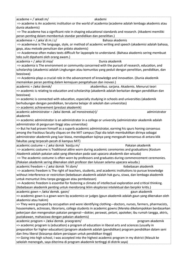 academe = /ˈækədiːm/ akademi
=> academe is An academic institution or the world of academia (academe adalah lembaga akademis atau
dunia akademis)
=> The academe has a significant role in shaping educational standards and research. (Akademi memiliki
peran penting dalam membentuk standar pendidikan dan penelitian.)
academese = /ˌækəˈdiːmˌiːz/ Bahasa akademis
=> academese is The language, style, or method of academic writing and speech (akademisi adalah bahasa,
gaya, atau metode penulisan dan pidato akademis)
=> Academese often makes texts difficult for laypeople to understand. (Bahasa akademis sering membuat
teks sulit dipahami oleh orang awam.)
academia = /ˌækəˈdiːmɪə/ Dunia akademik
=> academia is The environment or community concerned with the pursuit of research, education, and
scholarship (akademisi adalah Lingkungan atau komunitas yang peduli dengan penelitian, pendidikan, dan
beasiswa)
=> Academia plays a crucial role in the advancement of knowledge and innovation. (Dunia akademik
memainkan peran penting dalam kemajuan pengetahuan dan inovasi.)
academic = /ækəˈdemɪk/ akademikus. sarjana. Akademis. Menurut teori
=> academic is relating to education and scholarship (akademik adalah berkaitan dengan pendidikan dan
beasiswa)
=> academic is connected with education, especially studying in schools and universities (akademik
berhubungan dengan pendidikan, terutama belajar di sekolah dan universitas)
=> academic achievement (prestasi akademik)
academic administrator = /ækəˈdemɪk. ədˈmɪnɪstreɪtə(r)/ administrator
akademik
=> academic administrator is an administrator in a college or university (administrator akademik adalah
administrator di perguruan tinggi atau universitas)
=> But he had proven himself as a superb academic administrator, earning his spurs honing consensus
among the fractious faculty cliques on the MIT campus (Tapi dia telah membuktikan dirinya sebagai
administrator akademik yang luar biasa, mendapatkan tajinya yang mengasah konsensus di antara klik
fakultas yang terpecah-pecah di kampus MIT)
academic costume = /ˌækəˈdɛmɪk ˈkɒstjuːm/ Pakaian akademik
=> academic costume is Traditional attire worn during academic ceremonies and graduations (Kostum
Akademik adalah pakaian adat yang dikenakan pada saat upacara akademik dan wisuda)
=> The academic costume is often worn by professors and graduates during commencement ceremonies.
(Pakaian akademik sering dikenakan oleh profesor dan lulusan selama upacara wisuda.)
academic freedom = /ˌækəˈdɛmɪk ˈfriːdəm/ Kebebasan akademik
=> academic freedom is The right of teachers, students, and academic institutions to pursue knowledge
without interference or restriction (kebebasan akademik adalah hak guru, siswa, dan lembaga akademik
untuk menuntut ilmu tanpa gangguan atau pembatasan)
=> Academic freedom is essential for fostering a climate of intellectual exploration and critical thinking.
(Kebebasan akademik penting untuk mendorong iklim eksplorasi intelektual dan berpikir kritis.)
academic gown = /ækəˈdemɪk. ɡaʊn/ gaun akademik
=> academic gown is a gown worn by academics or judges (gaun akademik adalah gaun yang dikenakan oleh
akademisi atau hakim)
=> They were grouped by occupation and wore identifying clothing—doctors, nurses, farmers, pharmacists,
housemakers, actresses, librarians, college students in academic gowns (Mereka dikelompokkan berdasarkan
pekerjaan dan mengenakan pakaian pengenal—dokter, perawat, petani, apoteker, ibu rumah tangga, aktris,
pustakawan, mahasiswa dengan pakaian akademis)
academic program = /ækəˈdemɪk. prəʊɡræm/ program akademik
=> academic program is (education) a program of education in liberal arts and sciences (usually in
preparation for higher education) (program akademik adalah (pendidikan) program pendidikan dalam seni
dan ilmu liberal (biasanya dalam persiapan untuk pendidikan tinggi)
=> Going into high school, I was accepted into the highest academic program in my district (Masuk ke
sekolah menengah, saya diterima di program akademik tertinggi di distrik saya)
 
