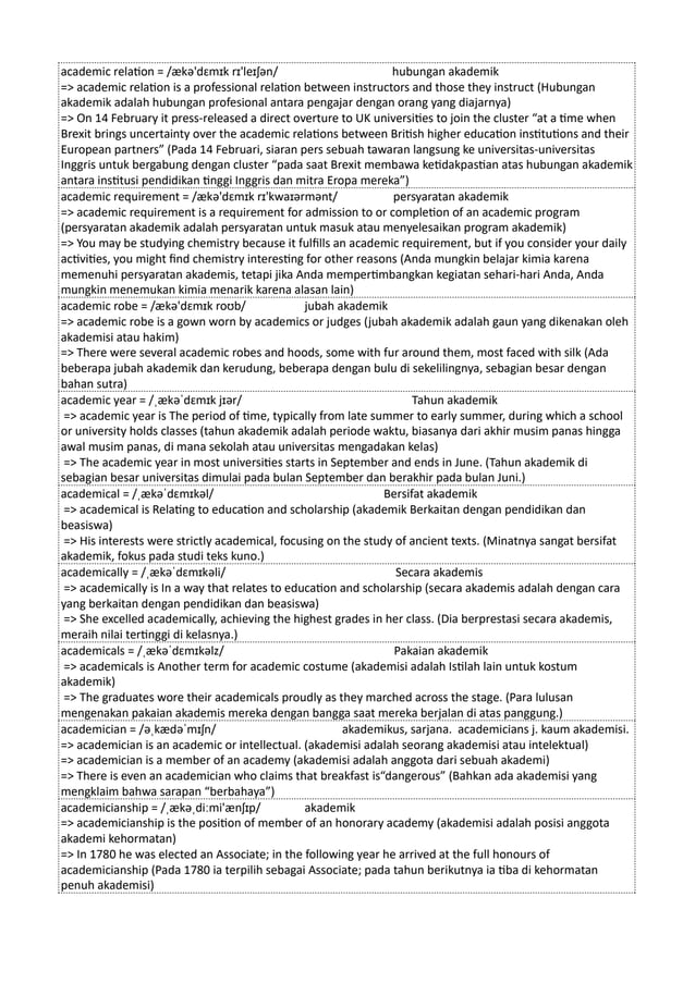 academic relation = /ækə'dɛmɪk rɪ'leɪʃən/ hubungan akademik
=> academic relation is a professional relation between instructors and those they instruct (Hubungan
akademik adalah hubungan profesional antara pengajar dengan orang yang diajarnya)
=> On 14 February it press-released a direct overture to UK universities to join the cluster “at a time when
Brexit brings uncertainty over the academic relations between British higher education institutions and their
European partners” (Pada 14 Februari, siaran pers sebuah tawaran langsung ke universitas-universitas
Inggris untuk bergabung dengan cluster “pada saat Brexit membawa ketidakpastian atas hubungan akademik
antara institusi pendidikan tinggi Inggris dan mitra Eropa mereka”)
academic requirement = /ækə'dɛmɪk rɪ'kwaɪərmənt/ persyaratan akademik
=> academic requirement is a requirement for admission to or completion of an academic program
(persyaratan akademik adalah persyaratan untuk masuk atau menyelesaikan program akademik)
=> You may be studying chemistry because it fulfills an academic requirement, but if you consider your daily
activities, you might find chemistry interesting for other reasons (Anda mungkin belajar kimia karena
memenuhi persyaratan akademis, tetapi jika Anda mempertimbangkan kegiatan sehari-hari Anda, Anda
mungkin menemukan kimia menarik karena alasan lain)
academic robe = /ækə'dɛmɪk roʊb/ jubah akademik
=> academic robe is a gown worn by academics or judges (jubah akademik adalah gaun yang dikenakan oleh
akademisi atau hakim)
=> There were several academic robes and hoods, some with fur around them, most faced with silk (Ada
beberapa jubah akademik dan kerudung, beberapa dengan bulu di sekelilingnya, sebagian besar dengan
bahan sutra)
academic year = /ˌækəˈdɛmɪk jɪər/ Tahun akademik
=> academic year is The period of time, typically from late summer to early summer, during which a school
or university holds classes (tahun akademik adalah periode waktu, biasanya dari akhir musim panas hingga
awal musim panas, di mana sekolah atau universitas mengadakan kelas)
=> The academic year in most universities starts in September and ends in June. (Tahun akademik di
sebagian besar universitas dimulai pada bulan September dan berakhir pada bulan Juni.)
academical = /ˌækəˈdɛmɪkəl/ Bersifat akademik
=> academical is Relating to education and scholarship (akademik Berkaitan dengan pendidikan dan
beasiswa)
=> His interests were strictly academical, focusing on the study of ancient texts. (Minatnya sangat bersifat
akademik, fokus pada studi teks kuno.)
academically = /ˌækəˈdɛmɪkəli/ Secara akademis
=> academically is In a way that relates to education and scholarship (secara akademis adalah dengan cara
yang berkaitan dengan pendidikan dan beasiswa)
=> She excelled academically, achieving the highest grades in her class. (Dia berprestasi secara akademis,
meraih nilai tertinggi di kelasnya.)
academicals = /ˌækəˈdɛmɪkəlz/ Pakaian akademik
=> academicals is Another term for academic costume (akademisi adalah Istilah lain untuk kostum
akademik)
=> The graduates wore their academicals proudly as they marched across the stage. (Para lulusan
mengenakan pakaian akademis mereka dengan bangga saat mereka berjalan di atas panggung.)
academician = /əˌkædəˈmɪʃn/ akademikus, sarjana. academicians j. kaum akademisi.
=> academician is an academic or intellectual. (akademisi adalah seorang akademisi atau intelektual)
=> academician is a member of an academy (akademisi adalah anggota dari sebuah akademi)
=> There is even an academician who claims that breakfast is“dangerous” (Bahkan ada akademisi yang
mengklaim bahwa sarapan “berbahaya”)
academicianship = /ˌækəˌdiːmi'ænʃɪp/ akademik
=> academicianship is the position of member of an honorary academy (akademisi adalah posisi anggota
akademi kehormatan)
=> In 1780 he was elected an Associate; in the following year he arrived at the full honours of
academicianship (Pada 1780 ia terpilih sebagai Associate; pada tahun berikutnya ia tiba di kehormatan
penuh akademisi)
 