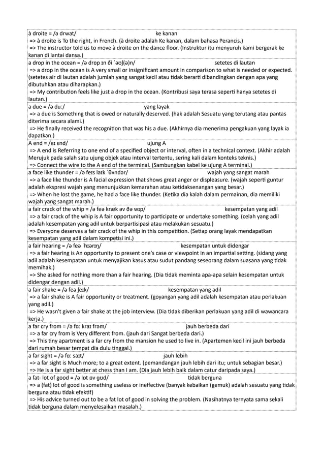 à droite = /a drwat/ ke kanan
=> à droite is To the right, in French. (à droite adalah Ke kanan, dalam bahasa Perancis.)
=> The instructor told us to move à droite on the dance floor. (Instruktur itu menyuruh kami bergerak ke
kanan di lantai dansa.)
a drop in the ocean = /ə drɒp ɪn ði ˈəʊʃ(ə)n/ setetes di lautan
=> a drop in the ocean is A very small or insignificant amount in comparison to what is needed or expected.
(setetes air di lautan adalah jumlah yang sangat kecil atau tidak berarti dibandingkan dengan apa yang
dibutuhkan atau diharapkan.)
=> My contribution feels like just a drop in the ocean. (Kontribusi saya terasa seperti hanya setetes di
lautan.)
a due = /ə duː/ yang layak
=> a due is Something that is owed or naturally deserved. (hak adalah Sesuatu yang terutang atau pantas
diterima secara alami.)
=> He finally received the recognition that was his a due. (Akhirnya dia menerima pengakuan yang layak ia
dapatkan.)
A end = /eɪ ɛnd/ ujung A
=> A end is Referring to one end of a specified object or interval, often in a technical context. (Akhir adalah
Merujuk pada salah satu ujung objek atau interval tertentu, sering kali dalam konteks teknis.)
=> Connect the wire to the A end of the terminal. (Sambungkan kabel ke ujung A terminal.)
a face like thunder = /ə feɪs laɪk ˈθʌndər/ wajah yang sangat marah
=> a face like thunder is A facial expression that shows great anger or displeasure. (wajah seperti guntur
adalah ekspresi wajah yang menunjukkan kemarahan atau ketidaksenangan yang besar.)
=> When he lost the game, he had a face like thunder. (Ketika dia kalah dalam permainan, dia memiliki
wajah yang sangat marah.)
a fair crack of the whip = /ə feə kræk əv ðə wɪp/ kesempatan yang adil
=> a fair crack of the whip is A fair opportunity to participate or undertake something. (celah yang adil
adalah kesempatan yang adil untuk berpartisipasi atau melakukan sesuatu.)
=> Everyone deserves a fair crack of the whip in this competition. (Setiap orang layak mendapatkan
kesempatan yang adil dalam kompetisi ini.)
a fair hearing = /ə feə ˈhɪərɪŋ/ kesempatan untuk didengar
=> a fair hearing is An opportunity to present one's case or viewpoint in an impartial setting. (sidang yang
adil adalah kesempatan untuk menyajikan kasus atau sudut pandang seseorang dalam suasana yang tidak
memihak.)
=> She asked for nothing more than a fair hearing. (Dia tidak meminta apa-apa selain kesempatan untuk
didengar dengan adil.)
a fair shake = /ə feə ʃeɪk/ kesempatan yang adil
=> a fair shake is A fair opportunity or treatment. (goyangan yang adil adalah kesempatan atau perlakuan
yang adil.)
=> He wasn't given a fair shake at the job interview. (Dia tidak diberikan perlakuan yang adil di wawancara
kerja.)
a far cry from = /ə fɑː kraɪ frəm/ jauh berbeda dari
=> a far cry from is Very different from. (jauh dari Sangat berbeda dari.)
=> This tiny apartment is a far cry from the mansion he used to live in. (Apartemen kecil ini jauh berbeda
dari rumah besar tempat dia dulu tinggal.)
a far sight = /ə fɑː saɪt/ jauh lebih
=> a far sight is Much more; to a great extent. (pemandangan jauh lebih dari itu; untuk sebagian besar.)
=> He is a far sight better at chess than I am. (Dia jauh lebih baik dalam catur daripada saya.)
a fat- lot of good = /ə lɒt ɒv ɡʊd/ tidak berguna
=> a (fat) lot of good is something useless or ineffective (banyak kebaikan (gemuk) adalah sesuatu yang tidak
berguna atau tidak efektif)
=> His advice turned out to be a fat lot of good in solving the problem. (Nasihatnya ternyata sama sekali
tidak berguna dalam menyelesaikan masalah.)
 