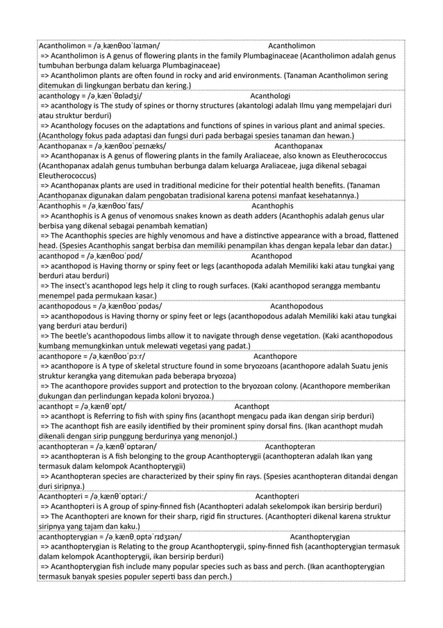 Acantholimon = /əˌkænθoʊˈlaɪmən/ Acantholimon
=> Acantholimon is A genus of flowering plants in the family Plumbaginaceae (Acantholimon adalah genus
tumbuhan berbunga dalam keluarga Plumbaginaceae)
=> Acantholimon plants are often found in rocky and arid environments. (Tanaman Acantholimon sering
ditemukan di lingkungan berbatu dan kering.)
acanthology = /əˌkænˈθɒlədʒi/ Acanthologi
=> acanthology is The study of spines or thorny structures (akantologi adalah Ilmu yang mempelajari duri
atau struktur berduri)
=> Acanthology focuses on the adaptations and functions of spines in various plant and animal species.
(Acanthology fokus pada adaptasi dan fungsi duri pada berbagai spesies tanaman dan hewan.)
Acanthopanax = /əˌkænθoʊˈpeɪnæks/ Acanthopanax
=> Acanthopanax is A genus of flowering plants in the family Araliaceae, also known as Eleutherococcus
(Acanthopanax adalah genus tumbuhan berbunga dalam keluarga Araliaceae, juga dikenal sebagai
Eleutherococcus)
=> Acanthopanax plants are used in traditional medicine for their potential health benefits. (Tanaman
Acanthopanax digunakan dalam pengobatan tradisional karena potensi manfaat kesehatannya.)
Acanthophis = /əˌkænθoʊˈfaɪs/ Acanthophis
=> Acanthophis is A genus of venomous snakes known as death adders (Acanthophis adalah genus ular
berbisa yang dikenal sebagai penambah kematian)
=> The Acanthophis species are highly venomous and have a distinctive appearance with a broad, flattened
head. (Spesies Acanthophis sangat berbisa dan memiliki penampilan khas dengan kepala lebar dan datar.)
acanthopod = /əˌkænθoʊˈpɒd/ Acanthopod
=> acanthopod is Having thorny or spiny feet or legs (acanthopoda adalah Memiliki kaki atau tungkai yang
berduri atau berduri)
=> The insect's acanthopod legs help it cling to rough surfaces. (Kaki acanthopod serangga membantu
menempel pada permukaan kasar.)
acanthopodous = /əˌkænθoʊˈpɒdəs/ Acanthopodous
=> acanthopodous is Having thorny or spiny feet or legs (acanthopodous adalah Memiliki kaki atau tungkai
yang berduri atau berduri)
=> The beetle's acanthopodous limbs allow it to navigate through dense vegetation. (Kaki acanthopodous
kumbang memungkinkan untuk melewati vegetasi yang padat.)
acanthopore = /əˌkænθoʊˈpɔːr/ Acanthopore
=> acanthopore is A type of skeletal structure found in some bryozoans (acanthopore adalah Suatu jenis
struktur kerangka yang ditemukan pada beberapa bryozoa)
=> The acanthopore provides support and protection to the bryozoan colony. (Acanthopore memberikan
dukungan dan perlindungan kepada koloni bryozoa.)
acanthopt = /əˌkænθˈɒpt/ Acanthopt
=> acanthopt is Referring to fish with spiny fins (acanthopt mengacu pada ikan dengan sirip berduri)
=> The acanthopt fish are easily identified by their prominent spiny dorsal fins. (Ikan acanthopt mudah
dikenali dengan sirip punggung berdurinya yang menonjol.)
acanthopteran = /əˌkænθˈɒptərən/ Acanthopteran
=> acanthopteran is A fish belonging to the group Acanthopterygii (acanthopteran adalah Ikan yang
termasuk dalam kelompok Acanthopterygii)
=> Acanthopteran species are characterized by their spiny fin rays. (Spesies acanthopteran ditandai dengan
duri siripnya.)
Acanthopteri = /əˌkænθˈɒptəriː/ Acanthopteri
=> Acanthopteri is A group of spiny-finned fish (Acanthopteri adalah sekelompok ikan bersirip berduri)
=> The Acanthopteri are known for their sharp, rigid fin structures. (Acanthopteri dikenal karena struktur
siripnya yang tajam dan kaku.)
acanthopterygian = /əˌkænθˌɒptəˈrɪdʒɪən/ Acanthopterygian
=> acanthopterygian is Relating to the group Acanthopterygii, spiny-finned fish (acanthopterygian termasuk
dalam kelompok Acanthopterygii, ikan bersirip berduri)
=> Acanthopterygian fish include many popular species such as bass and perch. (Ikan acanthopterygian
termasuk banyak spesies populer seperti bass dan perch.)
 