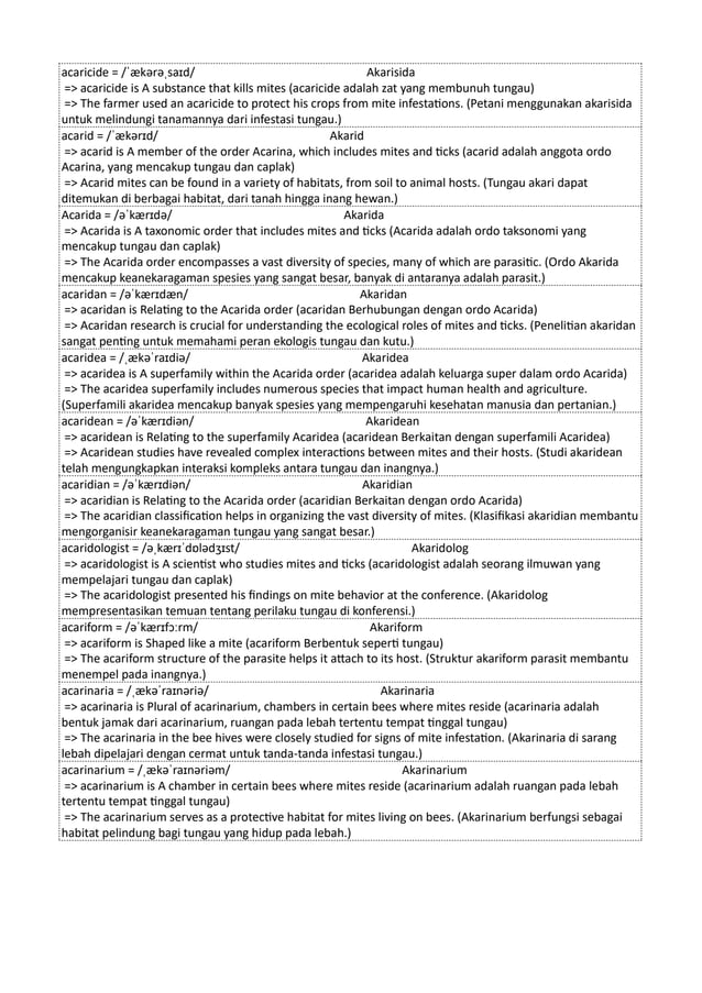 acaricide = /ˈækərəˌsaɪd/ Akarisida
=> acaricide is A substance that kills mites (acaricide adalah zat yang membunuh tungau)
=> The farmer used an acaricide to protect his crops from mite infestations. (Petani menggunakan akarisida
untuk melindungi tanamannya dari infestasi tungau.)
acarid = /ˈækərɪd/ Akarid
=> acarid is A member of the order Acarina, which includes mites and ticks (acarid adalah anggota ordo
Acarina, yang mencakup tungau dan caplak)
=> Acarid mites can be found in a variety of habitats, from soil to animal hosts. (Tungau akari dapat
ditemukan di berbagai habitat, dari tanah hingga inang hewan.)
Acarida = /əˈkærɪdə/ Akarida
=> Acarida is A taxonomic order that includes mites and ticks (Acarida adalah ordo taksonomi yang
mencakup tungau dan caplak)
=> The Acarida order encompasses a vast diversity of species, many of which are parasitic. (Ordo Akarida
mencakup keanekaragaman spesies yang sangat besar, banyak di antaranya adalah parasit.)
acaridan = /əˈkærɪdæn/ Akaridan
=> acaridan is Relating to the Acarida order (acaridan Berhubungan dengan ordo Acarida)
=> Acaridan research is crucial for understanding the ecological roles of mites and ticks. (Penelitian akaridan
sangat penting untuk memahami peran ekologis tungau dan kutu.)
acaridea = /ˌækəˈraɪdiə/ Akaridea
=> acaridea is A superfamily within the Acarida order (acaridea adalah keluarga super dalam ordo Acarida)
=> The acaridea superfamily includes numerous species that impact human health and agriculture.
(Superfamili akaridea mencakup banyak spesies yang mempengaruhi kesehatan manusia dan pertanian.)
acaridean = /əˈkærɪdiən/ Akaridean
=> acaridean is Relating to the superfamily Acaridea (acaridean Berkaitan dengan superfamili Acaridea)
=> Acaridean studies have revealed complex interactions between mites and their hosts. (Studi akaridean
telah mengungkapkan interaksi kompleks antara tungau dan inangnya.)
acaridian = /əˈkærɪdiən/ Akaridian
=> acaridian is Relating to the Acarida order (acaridian Berkaitan dengan ordo Acarida)
=> The acaridian classification helps in organizing the vast diversity of mites. (Klasifikasi akaridian membantu
mengorganisir keanekaragaman tungau yang sangat besar.)
acaridologist = /əˌkærɪˈdɒlədʒɪst/ Akaridolog
=> acaridologist is A scientist who studies mites and ticks (acaridologist adalah seorang ilmuwan yang
mempelajari tungau dan caplak)
=> The acaridologist presented his findings on mite behavior at the conference. (Akaridolog
mempresentasikan temuan tentang perilaku tungau di konferensi.)
acariform = /əˈkærɪfɔːrm/ Akariform
=> acariform is Shaped like a mite (acariform Berbentuk seperti tungau)
=> The acariform structure of the parasite helps it attach to its host. (Struktur akariform parasit membantu
menempel pada inangnya.)
acarinaria = /ˌækəˈraɪnəriə/ Akarinaria
=> acarinaria is Plural of acarinarium, chambers in certain bees where mites reside (acarinaria adalah
bentuk jamak dari acarinarium, ruangan pada lebah tertentu tempat tinggal tungau)
=> The acarinaria in the bee hives were closely studied for signs of mite infestation. (Akarinaria di sarang
lebah dipelajari dengan cermat untuk tanda-tanda infestasi tungau.)
acarinarium = /ˌækəˈraɪnəriəm/ Akarinarium
=> acarinarium is A chamber in certain bees where mites reside (acarinarium adalah ruangan pada lebah
tertentu tempat tinggal tungau)
=> The acarinarium serves as a protective habitat for mites living on bees. (Akarinarium berfungsi sebagai
habitat pelindung bagi tungau yang hidup pada lebah.)
 