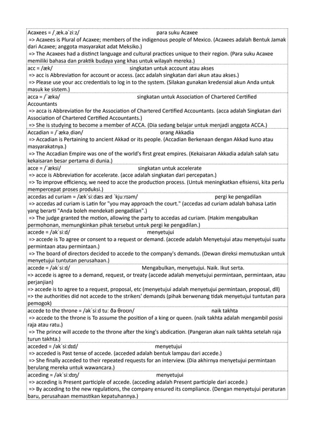 Acaxees = /ˌæk.əˈziːz/ para suku Acaxee
=> Acaxees is Plural of Acaxee; members of the indigenous people of Mexico. (Acaxees adalah Bentuk Jamak
dari Acaxee; anggota masyarakat adat Meksiko.)
=> The Acaxees had a distinct language and cultural practices unique to their region. (Para suku Acaxee
memiliki bahasa dan praktik budaya yang khas untuk wilayah mereka.)
acc = /æk/ singkatan untuk account atau akses
=> acc is Abbreviation for account or access. (acc adalah singkatan dari akun atau akses.)
=> Please use your acc credentials to log in to the system. (Silakan gunakan kredensial akun Anda untuk
masuk ke sistem.)
acca = /ˈækə/ singkatan untuk Association of Chartered Certified
Accountants
=> acca is Abbreviation for the Association of Chartered Certified Accountants. (acca adalah Singkatan dari
Association of Chartered Certified Accountants.)
=> She is studying to become a member of ACCA. (Dia sedang belajar untuk menjadi anggota ACCA.)
Accadian = /ˈækəˌdiən/ orang Akkadia
=> Accadian is Pertaining to ancient Akkad or its people. (Accadian Berkenaan dengan Akkad kuno atau
masyarakatnya.)
=> The Accadian Empire was one of the world's first great empires. (Kekaisaran Akkadia adalah salah satu
kekaisaran besar pertama di dunia.)
acce = /ˈæksi/ singkatan untuk accelerate
=> acce is Abbreviation for accelerate. (acce adalah singkatan dari percepatan.)
=> To improve efficiency, we need to acce the production process. (Untuk meningkatkan efisiensi, kita perlu
mempercepat proses produksi.)
accedas ad curiam = /ækˈsiːdæs æd ˈkjuːrɪəm/ pergi ke pengadilan
=> accedas ad curiam is Latin for "you may approach the court." (accedas ad curiam adalah bahasa Latin
yang berarti "Anda boleh mendekati pengadilan".)
=> The judge granted the motion, allowing the party to accedas ad curiam. (Hakim mengabulkan
permohonan, memungkinkan pihak tersebut untuk pergi ke pengadilan.)
accede = /əkˈsiːd/ menyetujui
=> accede is To agree or consent to a request or demand. (accede adalah Menyetujui atau menyetujui suatu
permintaan atau permintaan.)
=> The board of directors decided to accede to the company's demands. (Dewan direksi memutuskan untuk
menyetujui tuntutan perusahaan.)
accede = /əkˈsiːd/ Mengabulkan, menyetujui. Naik. Ikut serta.
=> accede is agree to a demand, request, or treaty (accede adalah menyetujui permintaan, permintaan, atau
perjanjian)
=> accede is to agree to a request, proposal, etc (menyetujui adalah menyetujui permintaan, proposal, dll)
=> the authorities did not accede to the strikers' demands (pihak berwenang tidak menyetujui tuntutan para
pemogok)
accede to the throne = /əkˈsiːd tuː ðə θroʊn/ naik takhta
=> accede to the throne is To assume the position of a king or queen. (naik takhta adalah mengambil posisi
raja atau ratu.)
=> The prince will accede to the throne after the king's abdication. (Pangeran akan naik takhta setelah raja
turun takhta.)
acceded = /əkˈsiːdɪd/ menyetujui
=> acceded is Past tense of accede. (acceded adalah bentuk lampau dari accede.)
=> She finally acceded to their repeated requests for an interview. (Dia akhirnya menyetujui permintaan
berulang mereka untuk wawancara.)
acceding = /əkˈsiːdɪŋ/ menyetujui
=> acceding is Present participle of accede. (acceding adalah Present participle dari accede.)
=> By acceding to the new regulations, the company ensured its compliance. (Dengan menyetujui peraturan
baru, perusahaan memastikan kepatuhannya.)
 