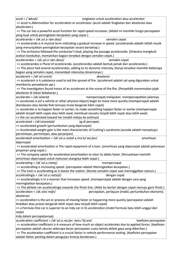 accel = /ˈæksəl/ singkatan untuk acceleration atau accelerator
=> accel is Abbreviation for acceleration or accelerator. (accel adalah Singkatan dari akselerasi atau
akselerator.)
=> The car has a powerful accel function for rapid speed increases. (Mobil ini memiliki fungsi percepatan
yang kuat untuk peningkatan kecepatan yang cepat.)
accelerando = /əkˌsɛl.əˈræn.doʊ/ semakin cepat
=> accelerando is A musical term indicating a gradual increase in speed. (accelerando adalah istilah musik
yang menunjukkan peningkatan kecepatan secara bertahap.)
=> The orchestra followed the conductor's lead, playing the passage accelerando. (Orkestra mengikuti
arahan konduktor, memainkan bagian tersebut dengan semakin cepat.)
accelerandos = /əkˌsɛl.əˈræn.doʊz/ semakin cepat
=> accelerandos is Plural of accelerando. (accelerandos adalah bentuk jamak dari accelerando.)
=> The piece had several accelerandos, adding to its dynamic intensity. (Karya tersebut memiliki beberapa
bagian yang semakin cepat, menambah intensitas dinamisnya.)
accelerant = /əkˈsɛl.ərənt/ akseleran
=> accelerant is A substance used to aid the spread of fire. (accelerant adalah zat yang digunakan untuk
membantu penyebaran api.)
=> The investigators found traces of an accelerant at the scene of the fire. (Penyelidik menemukan jejak
akseleran di lokasi kebakaran.)
accelerate = /əkˈseləreɪt mempercepat,melajukan. mempercepatkan jalannya.
=> accelerate is (of a vehicle or other physical object) begin to move more quickly (mempercepat adalah
(kendaraan atau benda fisik lainnya) mulai bergerak lebih cepat)
=> accelerate is to happen faster or earlier; to make something happen faster or earlier (mempercepat
adalah terjadi lebih cepat atau lebih awal; membuat sesuatu terjadi lebih cepat atau lebih awal)
=> the car accelerated toward her (mobil melaju ke arahnya)
accelerated = /ək'sɛləreɪtɪd/ yg di percepat.
=> accelerated growth (pertumbuhan yang dipercepat)
=> Accelerated weight gain is the main characteristic of Cushing's syndrome (accede adalah menyetujui
permintaan, permintaan, atau perjanjian)
accelerated amortization = /əkˈsɛl.əˌreɪtɪd əˌmɔr.təˈzeɪ.ʃən/ amortisasi
dipercepat
=> accelerated amortization is The rapid repayment of a loan. (amortisasi yang dipercepat adalah pelunasan
pinjaman yang cepat.)
=> The company opted for accelerated amortization to clear its debts faster. (Perusahaan memilih
amortisasi dipercepat untuk melunasi utangnya lebih cepat.)
accelerating = /əkˈsɛl.əˌreɪtɪŋ/ mempercepat
=> accelerating is Increasing speed. (percepatan adalah Meningkatkan kecepatan.)
=> The train is accelerating as it leaves the station. (Kereta semakin cepat saat meninggalkan stasiun.)
acceleratingly = /əkˈsɛl.əˌreɪtɪŋli/ dengan cepat
=> acceleratingly is In a manner that increases speed. (mempercepat adalah dengan cara yang
meningkatkan kecepatan.)
=> The athlete ran acceleratingly towards the finish line. (Atlet itu berlari dengan cepat menuju garis finish.)
acceleration = /əkˌseləˈreɪʃn/ percepatan, perlajuan (mobil, pertumbuhan ekonomi).
akselerasi.
=> acceleration is the act or process of moving faster or happening more quickly (percepatan adalah
tindakan atau proses bergerak lebih cepat atau terjadi lebih cepat)
=> a Formula One car is superior to an Indy car in its acceleration (mobil Formula Satu lebih unggul dari
mobil
Indy dalam percepatannya)
acceleration coefficient = /əkˈsɛl.əˌreɪ.ʃən ˌkoʊ.ɪˈfɪʃ.ənt/ koefisien percepatan
=> acceleration coefficient is A measure of how much an object accelerates due to applied forces. (koefisien
percepatan adalah ukuran seberapa besar percepatan suatu benda akibat gaya yang diberikan.)
=> The acceleration coefficient is a crucial factor in vehicle performance testing. (Koefisien percepatan
adalah faktor penting dalam pengujian kinerja kendaraan.)
 