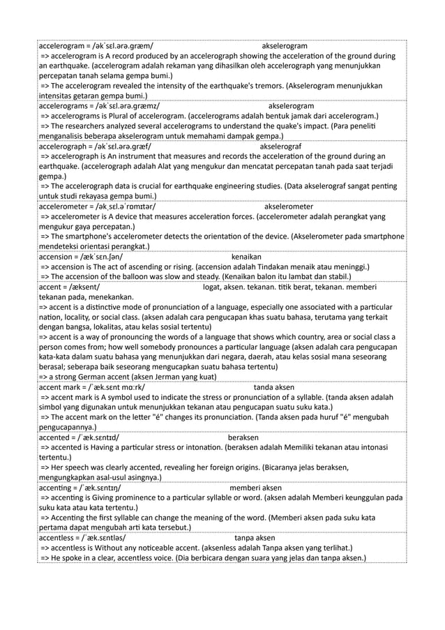 accelerogram = /əkˈsɛl.ərə.ɡræm/ akselerogram
=> accelerogram is A record produced by an accelerograph showing the acceleration of the ground during
an earthquake. (accelerogram adalah rekaman yang dihasilkan oleh accelerograph yang menunjukkan
percepatan tanah selama gempa bumi.)
=> The accelerogram revealed the intensity of the earthquake's tremors. (Akselerogram menunjukkan
intensitas getaran gempa bumi.)
accelerograms = /əkˈsɛl.ərə.ɡræmz/ akselerogram
=> accelerograms is Plural of accelerogram. (accelerograms adalah bentuk jamak dari accelerogram.)
=> The researchers analyzed several accelerograms to understand the quake's impact. (Para peneliti
menganalisis beberapa akselerogram untuk memahami dampak gempa.)
accelerograph = /əkˈsɛl.ərə.ɡræf/ akselerograf
=> accelerograph is An instrument that measures and records the acceleration of the ground during an
earthquake. (accelerograph adalah Alat yang mengukur dan mencatat percepatan tanah pada saat terjadi
gempa.)
=> The accelerograph data is crucial for earthquake engineering studies. (Data akselerograf sangat penting
untuk studi rekayasa gempa bumi.)
accelerometer = /əkˌsɛl.əˈrɒmɪtər/ akselerometer
=> accelerometer is A device that measures acceleration forces. (accelerometer adalah perangkat yang
mengukur gaya percepatan.)
=> The smartphone's accelerometer detects the orientation of the device. (Akselerometer pada smartphone
mendeteksi orientasi perangkat.)
accension = /ækˈsɛn.ʃən/ kenaikan
=> accension is The act of ascending or rising. (accension adalah Tindakan menaik atau meninggi.)
=> The accension of the balloon was slow and steady. (Kenaikan balon itu lambat dan stabil.)
accent = /æksent/ logat, aksen. tekanan. titik berat, tekanan. memberi
tekanan pada, menekankan.
=> accent is a distinctive mode of pronunciation of a language, especially one associated with a particular
nation, locality, or social class. (aksen adalah cara pengucapan khas suatu bahasa, terutama yang terkait
dengan bangsa, lokalitas, atau kelas sosial tertentu)
=> accent is a way of pronouncing the words of a language that shows which country, area or social class a
person comes from; how well somebody pronounces a particular language (aksen adalah cara pengucapan
kata-kata dalam suatu bahasa yang menunjukkan dari negara, daerah, atau kelas sosial mana seseorang
berasal; seberapa baik seseorang mengucapkan suatu bahasa tertentu)
=> a strong German accent (aksen Jerman yang kuat)
accent mark = /ˈæk.sɛnt mɑːrk/ tanda aksen
=> accent mark is A symbol used to indicate the stress or pronunciation of a syllable. (tanda aksen adalah
simbol yang digunakan untuk menunjukkan tekanan atau pengucapan suatu suku kata.)
=> The accent mark on the letter "é" changes its pronunciation. (Tanda aksen pada huruf "é" mengubah
pengucapannya.)
accented = /ˈæk.sɛntɪd/ beraksen
=> accented is Having a particular stress or intonation. (beraksen adalah Memiliki tekanan atau intonasi
tertentu.)
=> Her speech was clearly accented, revealing her foreign origins. (Bicaranya jelas beraksen,
mengungkapkan asal-usul asingnya.)
accenting = /ˈæk.sɛntɪŋ/ memberi aksen
=> accenting is Giving prominence to a particular syllable or word. (aksen adalah Memberi keunggulan pada
suku kata atau kata tertentu.)
=> Accenting the first syllable can change the meaning of the word. (Memberi aksen pada suku kata
pertama dapat mengubah arti kata tersebut.)
accentless = /ˈæk.sɛntləs/ tanpa aksen
=> accentless is Without any noticeable accent. (aksenless adalah Tanpa aksen yang terlihat.)
=> He spoke in a clear, accentless voice. (Dia berbicara dengan suara yang jelas dan tanpa aksen.)
 