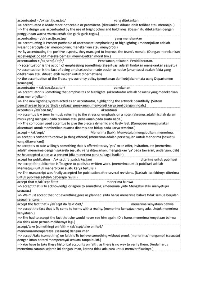 accentuated = /əkˈsɛn.tʃu.eɪ.tɪd/ yang ditekankan
=> accentuated is Made more noticeable or prominent. (ditekankan dibuat lebih terlihat atau menonjol.)
=> The design was accentuated by the use of bright colors and bold lines. (Desain itu ditekankan dengan
penggunaan warna-warna cerah dan garis-garis tegas.)
accentuating = /əkˈsɛn.tʃu.eɪ.tɪŋ/ yang menekankan
=> accentuating is Present participle of accentuate; emphasizing or highlighting. (menonjolkan adalah
Present participle dari menonjolkan; menekankan atau menyoroti.)
=> By accentuating the positive aspects, they managed to improve the team's morale. (Dengan menekankan
aspek-aspek positif, mereka berhasil meningkatkan moral tim.)
accentuation = /əkˌsentʃuˈeɪʃn/ Penekanan, tekanan. Penitikberatan.
=> accentuation is the action of emphasizing something (aksentuasi adalah tindakan menekankan sesuatu)
=> accentuation is the fact of being emphasized or made easier to notice (aksentuasi adalah fakta yang
ditekankan atau dibuat lebih mudah untuk diperhatikan)
=> the accentuation of the Treasury's currency policy (penekanan dari kebijakan mata uang Departemen
Keuangan)
accentuator = /əkˈsɛn.tʃu.eɪ.tər/ penekanan
=> accentuator is Something that emphasizes or highlights. (aksentuator adalah Sesuatu yang menekankan
atau menonjolkan.)
=> The new lighting system acted as an accentuator, highlighting the artwork beautifully. (Sistem
pencahayaan baru bertindak sebagai penekanan, menyoroti karya seni dengan indah.)
accentus = /ækˈsɛn.təs/ aksentuasi
=> accentus is A term in music referring to the stress or emphasis on a note. (aksenus adalah istilah dalam
musik yang mengacu pada tekanan atau penekanan pada suatu nada.)
=> The composer used accentus to give the piece a dynamic and lively feel. (Komposer menggunakan
aksentuasi untuk memberikan nuansa dinamis dan hidup pada karya tersebut.)
accept = /əkˈsept/ Menerima (baik). Menyetujui,mengabulkan. menerima.
=> accept is consent to receive (a thing offered) (menerima adalah persetujuan untuk menerima (sesuatu
yang ditawarkan))
=> accept is to take willingly something that is offered; to say ‘yes’ to an offer, invitation, etc (menerima
adalah menerima dengan sukarela sesuatu yang ditawarkan; mengatakan 'ya' pada tawaran, undangan, dsb)
=> he accepted a pen as a present (dia menerima pena sebagai hadiah)
accept for publication = /əkˈsɛpt fə ˌpʌb.lɪˈkeɪ.ʃən/ diterima untuk publikasi
=> accept for publication is To agree to publish a written work. (menerima untuk publikasi adalah
Menyetujui untuk menerbitkan suatu karya tertulis.)
=> The manuscript was finally accepted for publication after several revisions. (Naskah itu akhirnya diterima
untuk publikasi setelah beberapa revisi.)
accept that = /əkˈsɛpt ðæt/ menerima bahwa
=> accept that is To acknowledge or agree to something. (menerima yaitu Mengakui atau menyetujui
sesuatu.)
=> We must accept that not everything goes as planned. (Kita harus menerima bahwa tidak semua berjalan
sesuai rencana.)
accept the fact that = /əkˈsɛpt ðə fækt ðæt/ menerima kenyataan bahwa
=> accept the fact that is To come to terms with a reality. (menerima kenyataan yang ada. Untuk menerima
kenyataan.)
=> She had to accept the fact that she would never see him again. (Dia harus menerima kenyataan bahwa
dia tidak akan pernah melihatnya lagi.)
accept/take (something) on faith = /əkˈsɛpt/take ɒn feɪθ/
menerima/mempercayai (sesuatu) dengan iman
=> accept/take (something) on faith is To believe something without proof. (menerima/mengambil (sesuatu)
dengan iman berarti mempercayai sesuatu tanpa bukti.)
=> You have to take these historical accounts on faith, as there is no way to verify them. (Anda harus
menerima catatan sejarah ini dengan iman, karena tidak ada cara untuk memverifikasinya.)
 