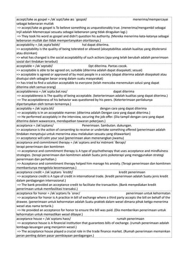 accept/take as gospel = /əkˈsɛpt/take æz ˈɡɒspəl/ menerima/mempercayai
sebagai kebenaran mutlak
=> accept/take as gospel is To believe something as unquestionably true. (menerima/mengambil sebagai
Injil adalah Memercayai sesuatu sebagai kebenaran yang tidak diragukan lagi.)
=> They took his word as gospel and didn't question his authority. (Mereka menerima kata-katanya sebagai
kebenaran mutlak dan tidak mempertanyakan otoritasnya.)
acceptability = /əkˌsɛptə'bɪlɪti/ hal dapat diterima.
=> acceptability is the quality of being tolerated or allowed (akseptabilitas adalah kualitas yang ditoleransi
atau diizinkan)
=> what has changed is the social acceptability of such actions (apa yang telah berubah adalah penerimaan
sosial dari tindakan tersebut)
acceptable = /əkˈseptəbl/ Dpt diterima. Pantas cocok.
=> acceptable is able to be agreed on; suitable (diterima adalah dapat disepakati; sesuai)
=> acceptable is agreed or approved of by most people in a society (dapat diterima adalah disepakati atau
disetujui oleh sebagian besar orang dalam suatu masyarakat)
=> has tried to find a solution acceptable to everyone (telah mencoba menemukan solusi yang dapat
diterima oleh semua orang)
acceptableness = /əkˈsɛptə.bəl.nəs/ dapat diterima
=> acceptableness is The quality of being acceptable. (keterterimaan adalah kualitas yang dapat diterima.)
=> The acceptableness of his behavior was questioned by his peers. (Keterterimaan perilakunya
dipertanyakan oleh teman-temannya.)
acceptably = /əkˈsɛptə.bli/ dengan cara yang dapat diterima
=> acceptably is In an acceptable manner. (diterima adalah Dengan cara yang dapat diterima.)
=> He performed acceptably in the interview, securing the job offer. (Dia tampil dengan cara yang dapat
diterima dalam wawancara, mendapatkan tawaran pekerjaan.)
acceptance = /ək'sɛptəns/ Penerimaan. Sambutan. dukungan.
=> acceptance is the action of consenting to receive or undertake something offered (penerimaan adalah
tindakan menyetujui untuk menerima atau melakukan sesuatu yang ditawarkan)
=> acceptance will calm your soul (penerimaan akan menenangkan jiwamu)
acceptance and commitment therapy = /əkˈsɛptəns ənd kəˈmɪtmənt ˈθerəpi/
terapi penerimaan dan komitmen
=> acceptance and commitment therapy is A type of psychotherapy that uses acceptance and mindfulness
strategies. (terapi penerimaan dan komitmen adalah Suatu jenis psikoterapi yang menggunakan strategi
penerimaan dan perhatian.)
=> Acceptance and commitment therapy helped him manage his anxiety. (Terapi penerimaan dan komitmen
membantunya mengelola kecemasannya.)
acceptance credit = /əkˈsɛptəns ˈkrɛdɪt/ kredit penerimaan
=> acceptance credit is A type of credit in international trade. (kredit penerimaan adalah Suatu jenis kredit
dalam perdagangan internasional.)
=> The bank provided an acceptance credit to facilitate the transaction. (Bank menyediakan kredit
penerimaan untuk memfasilitasi transaksi.)
acceptance for honor = /əkˈsɛptəns fə ˈɒnər/ penerimaan untuk kehormatan
=> acceptance for honor is A practice in bill of exchange where a third party accepts the bill on behalf of the
drawee. (penerimaan untuk kehormatan adalah Suatu praktek dalam wesel dimana pihak ketiga menerima
wesel atas nama tertarik.)
=> He provided an acceptance for honor to ensure the bill was paid. (Dia memberikan penerimaan untuk
kehormatan untuk memastikan wesel dibayar.)
acceptance house = /əkˈsɛptəns haʊs/ rumah penerimaan
=> acceptance house is A financial institution that guarantees bills of exchange. (rumah penerimaan adalah
lembaga keuangan yang menjamin wesel.)
=> The acceptance house played a crucial role in the trade finance market. (Rumah penerimaan memainkan
peran penting dalam pasar pembiayaan perdagangan.)
 