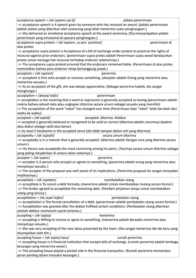 acceptance speech = /əkˈsɛptəns spiːtʃ/ pidato penerimaan
=> acceptance speech is A speech given by someone who has received an award. (pidato penerimaan
adalah pidato yang diberikan oleh seseorang yang telah menerima suatu penghargaan.)
=> She delivered an emotional acceptance speech at the award ceremony. (Dia menyampaikan pidato
penerimaan yang emosional di upacara penghargaan.)
acceptance supra protest = /əkˈsɛptəns ˌsuːprə ˈproʊtɛst/ penerimaan di
atas protes
=> acceptance supra protest is Acceptance of a bill of exchange under protest to preserve the rights of
recourse against prior endorsers. (penerimaan supra protes adalah Penerimaan suatu wesel berdasarkan
protes untuk menjaga hak recourse terhadap endorser sebelumnya.)
=> The acceptance supra protest ensured that the endorsers remained liable. (Penerimaan di atas protes
memastikan bahwa para endorser tetap bertanggung jawab.)
acceptant = /əkˈsɛptənt/ penerima
=> acceptant is One who accepts or receives something. (akseptor adalah Orang yang menerima atau
menerima sesuatu.)
=> As an acceptant of the gift, she was deeply appreciative. (Sebagai penerima hadiah, dia sangat
menghargai.)
acceptation = /æksepˈteɪʃn/ penerimaan
=> acceptation is the meaning that a word or expression is generally accepted as having (penerimaan adalah
makna bahwa sebuah kata atau ungkapan diterima secara umum sebagai sesuatu yang memiliki)
=> The acceptation of the word "robot" has changed over time (Penerimaan kata "robot" telah berubah dari
waktu ke waktu)
accepted = /ək'sɛptɪd/ accepted. diterima. Makbul
=> accepted is generally believed or recognized to be valid or correct (diterima adalah umumnya diyakini
atau diakui sebagai valid atau benar)
=> he wasn't handsome in the accepted sense (dia tidak tampan dalam arti yang diterima)
acceptedly = /əkˈsɛptɪdli/ secara umum diterima
=> acceptedly is In a manner that is generally accepted. (diterima adalah Dengan cara yang diterima secara
umum.)
=> His theory was acceptedly the most convincing among his peers. (Teorinya secara umum diterima sebagai
yang paling meyakinkan di antara rekan-rekannya.)
accepter = /əkˈsɛptər/ penerima
=> accepter is A person who accepts or agrees to something. (penerima adalah orang yang menerima atau
menyetujui sesuatu.)
=> The accepter of the proposal was well aware of its implications. (Penerima proposal itu sangat menyadari
implikasinya.)
acceptilate = /əkˈsɛptɪleɪt/ membatalkan utang
=> acceptilate is To cancel a debt formally. (menerima adalah Untuk membatalkan hutang secara formal.)
=> The lender agreed to acceptilate the remaining debt. (Pemberi pinjaman setuju untuk membatalkan
utang yang tersisa.)
acceptilation = /əkˌsɛptɪˈleɪʃən/ pembatalan utang
=> acceptilation is The formal cancellation of a debt. (penerimaan adalah pembatalan utang secara formal.)
=> Acceptilation was granted after the debtor fulfilled certain conditions. (Pembatalan utang diberikan
setelah debitur memenuhi syarat tertentu.)
accepting = /əkˈsɛptɪŋ/ menerima
=> accepting is Willing to receive or agree to something. (menerima adalah Bersedia menerima atau
menyetujui sesuatu.)
=> She was very accepting of the new ideas presented by the team. (Dia sangat menerima ide-ide baru yang
disampaikan oleh tim.)
accepting house = /əkˈsɛptɪŋ haʊs/ rumah penerima
=> accepting house is A financial institution that accepts bills of exchange. (rumah penerima adalah lembaga
keuangan yang menerima wesel.)
=> The accepting house played a pivotal role in the financial transaction. (Rumah penerima memainkan
peran penting dalam transaksi keuangan.)
 