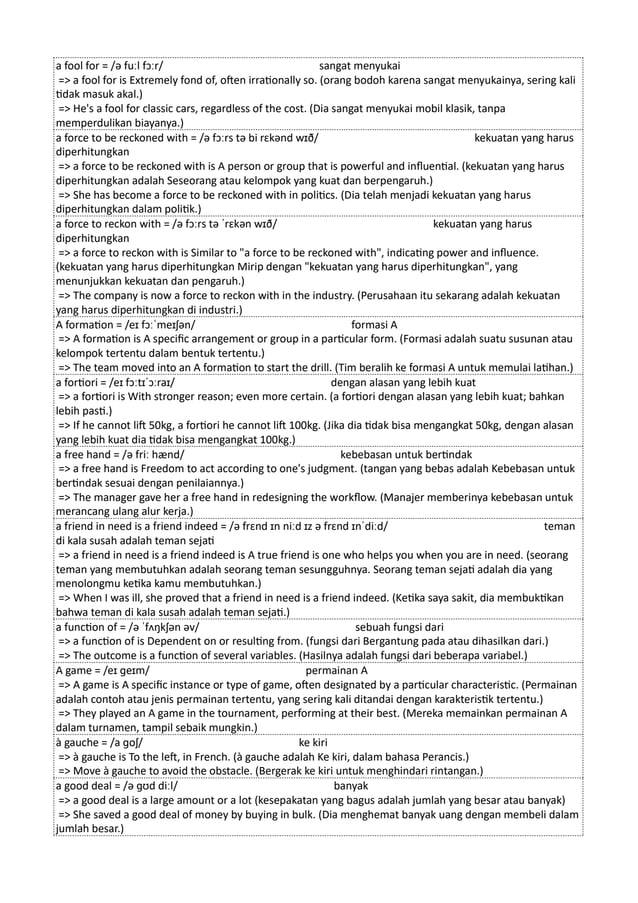a fool for = /ə fuːl fɔːr/ sangat menyukai
=> a fool for is Extremely fond of, often irrationally so. (orang bodoh karena sangat menyukainya, sering kali
tidak masuk akal.)
=> He's a fool for classic cars, regardless of the cost. (Dia sangat menyukai mobil klasik, tanpa
memperdulikan biayanya.)
a force to be reckoned with = /ə fɔːrs tə bi rɛkənd wɪð/ kekuatan yang harus
diperhitungkan
=> a force to be reckoned with is A person or group that is powerful and influential. (kekuatan yang harus
diperhitungkan adalah Seseorang atau kelompok yang kuat dan berpengaruh.)
=> She has become a force to be reckoned with in politics. (Dia telah menjadi kekuatan yang harus
diperhitungkan dalam politik.)
a force to reckon with = /ə fɔːrs tə ˈrɛkən wɪð/ kekuatan yang harus
diperhitungkan
=> a force to reckon with is Similar to "a force to be reckoned with", indicating power and influence.
(kekuatan yang harus diperhitungkan Mirip dengan "kekuatan yang harus diperhitungkan", yang
menunjukkan kekuatan dan pengaruh.)
=> The company is now a force to reckon with in the industry. (Perusahaan itu sekarang adalah kekuatan
yang harus diperhitungkan di industri.)
A formation = /eɪ fɔːˈmeɪʃən/ formasi A
=> A formation is A specific arrangement or group in a particular form. (Formasi adalah suatu susunan atau
kelompok tertentu dalam bentuk tertentu.)
=> The team moved into an A formation to start the drill. (Tim beralih ke formasi A untuk memulai latihan.)
a fortiori = /eɪ fɔːtɪˈɔːraɪ/ dengan alasan yang lebih kuat
=> a fortiori is With stronger reason; even more certain. (a fortiori dengan alasan yang lebih kuat; bahkan
lebih pasti.)
=> If he cannot lift 50kg, a fortiori he cannot lift 100kg. (Jika dia tidak bisa mengangkat 50kg, dengan alasan
yang lebih kuat dia tidak bisa mengangkat 100kg.)
a free hand = /ə friː hænd/ kebebasan untuk bertindak
=> a free hand is Freedom to act according to one's judgment. (tangan yang bebas adalah Kebebasan untuk
bertindak sesuai dengan penilaiannya.)
=> The manager gave her a free hand in redesigning the workflow. (Manajer memberinya kebebasan untuk
merancang ulang alur kerja.)
a friend in need is a friend indeed = /ə frɛnd ɪn niːd ɪz ə frɛnd ɪnˈdiːd/ teman
di kala susah adalah teman sejati
=> a friend in need is a friend indeed is A true friend is one who helps you when you are in need. (seorang
teman yang membutuhkan adalah seorang teman sesungguhnya. Seorang teman sejati adalah dia yang
menolongmu ketika kamu membutuhkan.)
=> When I was ill, she proved that a friend in need is a friend indeed. (Ketika saya sakit, dia membuktikan
bahwa teman di kala susah adalah teman sejati.)
a function of = /ə ˈfʌŋkʃən əv/ sebuah fungsi dari
=> a function of is Dependent on or resulting from. (fungsi dari Bergantung pada atau dihasilkan dari.)
=> The outcome is a function of several variables. (Hasilnya adalah fungsi dari beberapa variabel.)
A game = /eɪ ɡeɪm/ permainan A
=> A game is A specific instance or type of game, often designated by a particular characteristic. (Permainan
adalah contoh atau jenis permainan tertentu, yang sering kali ditandai dengan karakteristik tertentu.)
=> They played an A game in the tournament, performing at their best. (Mereka memainkan permainan A
dalam turnamen, tampil sebaik mungkin.)
à gauche = /a ɡoʃ/ ke kiri
=> à gauche is To the left, in French. (à gauche adalah Ke kiri, dalam bahasa Perancis.)
=> Move à gauche to avoid the obstacle. (Bergerak ke kiri untuk menghindari rintangan.)
a good deal = /ə ɡʊd diːl/ banyak
=> a good deal is a large amount or a lot (kesepakatan yang bagus adalah jumlah yang besar atau banyak)
=> She saved a good deal of money by buying in bulk. (Dia menghemat banyak uang dengan membeli dalam
jumlah besar.)
 