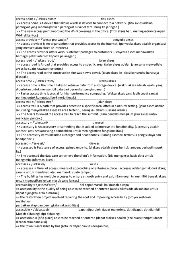 access point = /ˈæksɛs pɔɪnt/ titik akses
=> access point is A device that allows wireless devices to connect to a network. (titik akses adalah
perangkat yang memungkinkan perangkat nirkabel terhubung ke jaringan.)
=> The new access point improved the Wi-Fi coverage in the office. (Titik akses baru meningkatkan cakupan
Wi-Fi di kantor.)
access provider = /ˈæksɛs prəˈvaɪdər/ penyedia akses
=> access provider is An organization that provides access to the internet. (penyedia akses adalah organisasi
yang menyediakan akses ke internet.)
=> The access provider offers various internet packages to customers. (Penyedia akses menawarkan
berbagai paket internet kepada pelanggan.)
access road = /ˈæksɛs rəʊd/ jalan akses
=> access road is A road that provides access to a specific area. (jalan akses adalah jalan yang menyediakan
akses ke suatu kawasan tertentu.)
=> The access road to the construction site was newly paved. (Jalan akses ke lokasi konstruksi baru saja
diaspal.)
access time = /ˈæksɛs taɪm/ waktu akses
=> access time is The time it takes to retrieve data from a storage device. (waktu akses adalah waktu yang
diperlukan untuk mengambil data dari perangkat penyimpanan.)
=> Faster access time is crucial for high-performance computing. (Waktu akses yang lebih cepat sangat
penting untuk komputasi berkinerja tinggi.)
access trail = /ˈæksɛs treɪl/ jalur akses
=> access trail is A path that provides access to a specific area, often in a natural setting. (jalur akses adalah
Jalur yang menyediakan akses ke area tertentu, seringkali dalam suasana alami.)
=> The hikers followed the access trail to reach the summit. (Para pendaki mengikuti jalur akses untuk
mencapai puncak.)
accessary = /ˈæksɛsəri/ aksesori
=> accessary is An accessory or something that is added to improve the functionality. (accessary adalah
aksesori atau sesuatu yang ditambahkan untuk meningkatkan fungsionalitas.)
=> The accessary items included a charger and headphones. (Barang aksesori termasuk pengisi daya dan
headphone.)
accessed = /ˈæksɛst/ diakses
=> accessed is Past tense of access; gained entry to. (diakses adalah akses bentuk lampau; berhasil masuk
ke.)
=> She accessed the database to retrieve the client's information. (Dia mengakses basis data untuk
mengambil informasi klien.)
accesses = /ˈæksɛsɪz/ akses
=> accesses is Plural of access; means of approaching or entering a place. (accesses adalah jamak dari akses;
sarana untuk mendekati atau memasuki suatu tempat.)
=> The building has multiple accesses to ensure smooth entry and exit. (Bangunan ini memiliki banyak akses
untuk memastikan keluar masuk yang lancar.)
accessibility = /ˌæksɛsə'bɪlɪti/ hal dapat masuk, hal mudah dicapai.
=> accessibility is the quality of being able to be reached or entered (aksesibilitas adalah kualitas untuk
dapat dijangkau atau dimasuki)
=> the restoration project involved repairing the roof and improving accessibility (proyek restorasi
melibatkan
perbaikan atap dan peningkatan aksesibilitas)
accessible = /ək'sɛsɪbəl/ dapat diperoleh. dapat menerima, dpt dicapai. dpt diambil.
Mudah didatangi. dpt didatangi.
=> accessible is (of a place) able to be reached or entered (dapat diakses adalah (dari suatu tempat) dapat
dicapai atau dimasuki)
=> the town is accessible by bus (kota ini dapat diakses dengan bus)
 