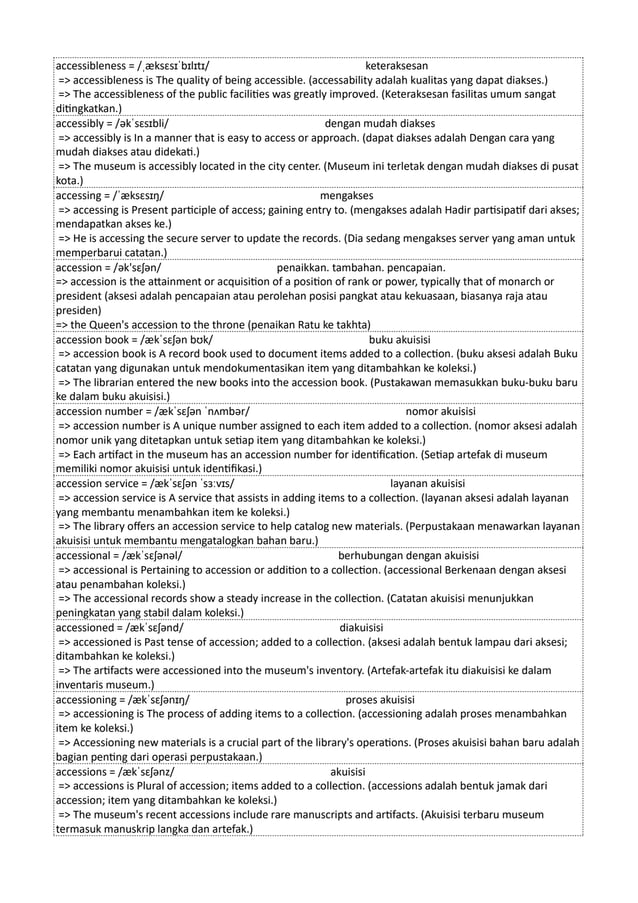 accessibleness = /ˌæksɛsɪˈbɪlɪtɪ/ keteraksesan
=> accessibleness is The quality of being accessible. (accessability adalah kualitas yang dapat diakses.)
=> The accessibleness of the public facilities was greatly improved. (Keteraksesan fasilitas umum sangat
ditingkatkan.)
accessibly = /əkˈsɛsɪbli/ dengan mudah diakses
=> accessibly is In a manner that is easy to access or approach. (dapat diakses adalah Dengan cara yang
mudah diakses atau didekati.)
=> The museum is accessibly located in the city center. (Museum ini terletak dengan mudah diakses di pusat
kota.)
accessing = /ˈæksɛsɪŋ/ mengakses
=> accessing is Present participle of access; gaining entry to. (mengakses adalah Hadir partisipatif dari akses;
mendapatkan akses ke.)
=> He is accessing the secure server to update the records. (Dia sedang mengakses server yang aman untuk
memperbarui catatan.)
accession = /ək'sɛʃən/ penaikkan. tambahan. pencapaian.
=> accession is the attainment or acquisition of a position of rank or power, typically that of monarch or
president (aksesi adalah pencapaian atau perolehan posisi pangkat atau kekuasaan, biasanya raja atau
presiden)
=> the Queen's accession to the throne (penaikan Ratu ke takhta)
accession book = /ækˈsɛʃən bʊk/ buku akuisisi
=> accession book is A record book used to document items added to a collection. (buku aksesi adalah Buku
catatan yang digunakan untuk mendokumentasikan item yang ditambahkan ke koleksi.)
=> The librarian entered the new books into the accession book. (Pustakawan memasukkan buku-buku baru
ke dalam buku akuisisi.)
accession number = /ækˈsɛʃən ˈnʌmbər/ nomor akuisisi
=> accession number is A unique number assigned to each item added to a collection. (nomor aksesi adalah
nomor unik yang ditetapkan untuk setiap item yang ditambahkan ke koleksi.)
=> Each artifact in the museum has an accession number for identification. (Setiap artefak di museum
memiliki nomor akuisisi untuk identifikasi.)
accession service = /ækˈsɛʃən ˈsɜːvɪs/ layanan akuisisi
=> accession service is A service that assists in adding items to a collection. (layanan aksesi adalah layanan
yang membantu menambahkan item ke koleksi.)
=> The library offers an accession service to help catalog new materials. (Perpustakaan menawarkan layanan
akuisisi untuk membantu mengatalogkan bahan baru.)
accessional = /ækˈsɛʃənəl/ berhubungan dengan akuisisi
=> accessional is Pertaining to accession or addition to a collection. (accessional Berkenaan dengan aksesi
atau penambahan koleksi.)
=> The accessional records show a steady increase in the collection. (Catatan akuisisi menunjukkan
peningkatan yang stabil dalam koleksi.)
accessioned = /ækˈsɛʃənd/ diakuisisi
=> accessioned is Past tense of accession; added to a collection. (aksesi adalah bentuk lampau dari aksesi;
ditambahkan ke koleksi.)
=> The artifacts were accessioned into the museum's inventory. (Artefak-artefak itu diakuisisi ke dalam
inventaris museum.)
accessioning = /ækˈsɛʃənɪŋ/ proses akuisisi
=> accessioning is The process of adding items to a collection. (accessioning adalah proses menambahkan
item ke koleksi.)
=> Accessioning new materials is a crucial part of the library's operations. (Proses akuisisi bahan baru adalah
bagian penting dari operasi perpustakaan.)
accessions = /ækˈsɛʃənz/ akuisisi
=> accessions is Plural of accession; items added to a collection. (accessions adalah bentuk jamak dari
accession; item yang ditambahkan ke koleksi.)
=> The museum's recent accessions include rare manuscripts and artifacts. (Akuisisi terbaru museum
termasuk manuskrip langka dan artefak.)
 
