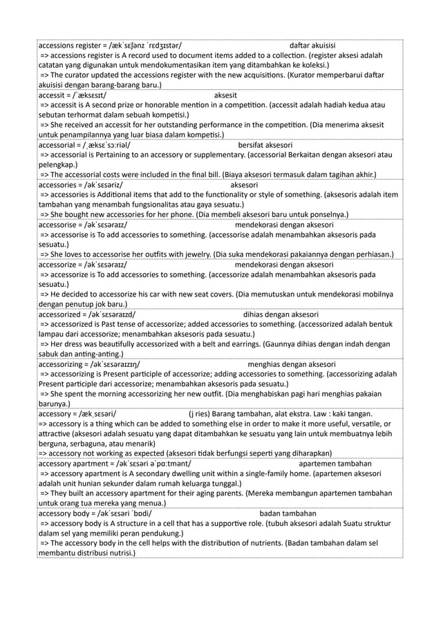 accessions register = /ækˈsɛʃənz ˈrɛdʒɪstər/ daftar akuisisi
=> accessions register is A record used to document items added to a collection. (register aksesi adalah
catatan yang digunakan untuk mendokumentasikan item yang ditambahkan ke koleksi.)
=> The curator updated the accessions register with the new acquisitions. (Kurator memperbarui daftar
akuisisi dengan barang-barang baru.)
accessit = /ˈæksɛsɪt/ aksesit
=> accessit is A second prize or honorable mention in a competition. (accessit adalah hadiah kedua atau
sebutan terhormat dalam sebuah kompetisi.)
=> She received an accessit for her outstanding performance in the competition. (Dia menerima aksesit
untuk penampilannya yang luar biasa dalam kompetisi.)
accessorial = /ˌæksɛˈsɔːriəl/ bersifat aksesori
=> accessorial is Pertaining to an accessory or supplementary. (accessorial Berkaitan dengan aksesori atau
pelengkap.)
=> The accessorial costs were included in the final bill. (Biaya aksesori termasuk dalam tagihan akhir.)
accessories = /əkˈsɛsəriz/ aksesori
=> accessories is Additional items that add to the functionality or style of something. (aksesoris adalah item
tambahan yang menambah fungsionalitas atau gaya sesuatu.)
=> She bought new accessories for her phone. (Dia membeli aksesori baru untuk ponselnya.)
accessorise = /əkˈsɛsəraɪz/ mendekorasi dengan aksesori
=> accessorise is To add accessories to something. (accessorise adalah menambahkan aksesoris pada
sesuatu.)
=> She loves to accessorise her outfits with jewelry. (Dia suka mendekorasi pakaiannya dengan perhiasan.)
accessorize = /əkˈsɛsəraɪz/ mendekorasi dengan aksesori
=> accessorize is To add accessories to something. (accessorize adalah menambahkan aksesoris pada
sesuatu.)
=> He decided to accessorize his car with new seat covers. (Dia memutuskan untuk mendekorasi mobilnya
dengan penutup jok baru.)
accessorized = /əkˈsɛsəraɪzd/ dihias dengan aksesori
=> accessorized is Past tense of accessorize; added accessories to something. (accessorized adalah bentuk
lampau dari accessorize; menambahkan aksesoris pada sesuatu.)
=> Her dress was beautifully accessorized with a belt and earrings. (Gaunnya dihias dengan indah dengan
sabuk dan anting-anting.)
accessorizing = /əkˈsɛsəraɪzɪŋ/ menghias dengan aksesori
=> accessorizing is Present participle of accessorize; adding accessories to something. (accessorizing adalah
Present participle dari accessorize; menambahkan aksesoris pada sesuatu.)
=> She spent the morning accessorizing her new outfit. (Dia menghabiskan pagi hari menghias pakaian
barunya.)
accessory = /ækˌsɛsəri/ (j ries) Barang tambahan, alat ekstra. Law : kaki tangan.
=> accessory is a thing which can be added to something else in order to make it more useful, versatile, or
attractive (aksesori adalah sesuatu yang dapat ditambahkan ke sesuatu yang lain untuk membuatnya lebih
berguna, serbaguna, atau menarik)
=> accessory not working as expected (aksesori tidak berfungsi seperti yang diharapkan)
accessory apartment = /əkˈsɛsəri əˈpɑːtmənt/ apartemen tambahan
=> accessory apartment is A secondary dwelling unit within a single-family home. (apartemen aksesori
adalah unit hunian sekunder dalam rumah keluarga tunggal.)
=> They built an accessory apartment for their aging parents. (Mereka membangun apartemen tambahan
untuk orang tua mereka yang menua.)
accessory body = /əkˈsɛsəri ˈbɒdi/ badan tambahan
=> accessory body is A structure in a cell that has a supportive role. (tubuh aksesori adalah Suatu struktur
dalam sel yang memiliki peran pendukung.)
=> The accessory body in the cell helps with the distribution of nutrients. (Badan tambahan dalam sel
membantu distribusi nutrisi.)
 