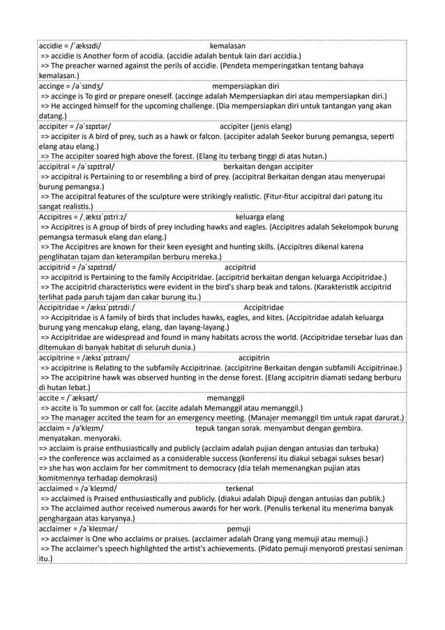 accidie = /ˈæksɪdi/ kemalasan
=> accidie is Another form of accidia. (accidie adalah bentuk lain dari accidia.)
=> The preacher warned against the perils of accidie. (Pendeta memperingatkan tentang bahaya
kemalasan.)
accinge = /əˈsɪndʒ/ mempersiapkan diri
=> accinge is To gird or prepare oneself. (accinge adalah Mempersiapkan diri atau mempersiapkan diri.)
=> He accinged himself for the upcoming challenge. (Dia mempersiapkan diri untuk tantangan yang akan
datang.)
accipiter = /əˈsɪpɪtər/ accipiter (jenis elang)
=> accipiter is A bird of prey, such as a hawk or falcon. (accipiter adalah Seekor burung pemangsa, seperti
elang atau elang.)
=> The accipiter soared high above the forest. (Elang itu terbang tinggi di atas hutan.)
accipitral = /əˈsɪpɪtrəl/ berkaitan dengan accipiter
=> accipitral is Pertaining to or resembling a bird of prey. (accipitral Berkaitan dengan atau menyerupai
burung pemangsa.)
=> The accipitral features of the sculpture were strikingly realistic. (Fitur-fitur accipitral dari patung itu
sangat realistis.)
Accipitres = /ˌæksɪˈpɪtriːz/ keluarga elang
=> Accipitres is A group of birds of prey including hawks and eagles. (Accipitres adalah Sekelompok burung
pemangsa termasuk elang dan elang.)
=> The Accipitres are known for their keen eyesight and hunting skills. (Accipitres dikenal karena
penglihatan tajam dan keterampilan berburu mereka.)
accipitrid = /əˈsɪpɪtrɪd/ accipitrid
=> accipitrid is Pertaining to the family Accipitridae. (accipitrid berkaitan dengan keluarga Accipitridae.)
=> The accipitrid characteristics were evident in the bird's sharp beak and talons. (Karakteristik accipitrid
terlihat pada paruh tajam dan cakar burung itu.)
Accipitridae = /æksɪˈpɪtrɪdiː/ Accipitridae
=> Accipitridae is A family of birds that includes hawks, eagles, and kites. (Accipitridae adalah keluarga
burung yang mencakup elang, elang, dan layang-layang.)
=> Accipitridae are widespread and found in many habitats across the world. (Accipitridae tersebar luas dan
ditemukan di banyak habitat di seluruh dunia.)
accipitrine = /æksɪˈpɪtraɪn/ accipitrin
=> accipitrine is Relating to the subfamily Accipitrinae. (accipitrine Berkaitan dengan subfamili Accipitrinae.)
=> The accipitrine hawk was observed hunting in the dense forest. (Elang accipitrin diamati sedang berburu
di hutan lebat.)
accite = /ˈæksaɪt/ memanggil
=> accite is To summon or call for. (accite ​
​
adalah Memanggil atau memanggil.)
=> The manager accited the team for an emergency meeting. (Manajer memanggil tim untuk rapat darurat.)
acclaim = /ə'kleɪm/ tepuk tangan sorak. menyambut dengan gembira.
menyatakan. menyoraki.
=> acclaim is praise enthusiastically and publicly (acclaim adalah pujian dengan antusias dan terbuka)
=> the conference was acclaimed as a considerable success (konferensi itu diakui sebagai sukses besar)
=> she has won acclaim for her commitment to democracy (dia telah memenangkan pujian atas
komitmennya terhadap demokrasi)
acclaimed = /əˈkleɪmd/ terkenal
=> acclaimed is Praised enthusiastically and publicly. (diakui adalah Dipuji dengan antusias dan publik.)
=> The acclaimed author received numerous awards for her work. (Penulis terkenal itu menerima banyak
penghargaan atas karyanya.)
acclaimer = /əˈkleɪmər/ pemuji
=> acclaimer is One who acclaims or praises. (acclaimer adalah Orang yang memuji atau memuji.)
=> The acclaimer's speech highlighted the artist's achievements. (Pidato pemuji menyoroti prestasi seniman
itu.)
 
