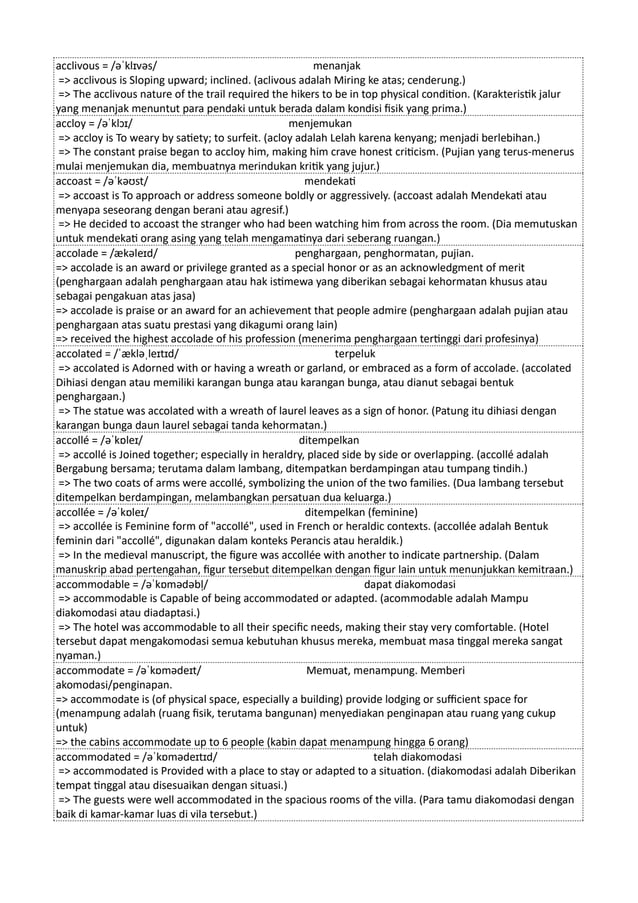 acclivous = /əˈklɪvəs/ menanjak
=> acclivous is Sloping upward; inclined. (aclivous adalah Miring ke atas; cenderung.)
=> The acclivous nature of the trail required the hikers to be in top physical condition. (Karakteristik jalur
yang menanjak menuntut para pendaki untuk berada dalam kondisi fisik yang prima.)
accloy = /əˈklɔɪ/ menjemukan
=> accloy is To weary by satiety; to surfeit. (acloy adalah Lelah karena kenyang; menjadi berlebihan.)
=> The constant praise began to accloy him, making him crave honest criticism. (Pujian yang terus-menerus
mulai menjemukan dia, membuatnya merindukan kritik yang jujur.)
accoast = /əˈkəʊst/ mendekati
=> accoast is To approach or address someone boldly or aggressively. (accoast adalah Mendekati atau
menyapa seseorang dengan berani atau agresif.)
=> He decided to accoast the stranger who had been watching him from across the room. (Dia memutuskan
untuk mendekati orang asing yang telah mengamatinya dari seberang ruangan.)
accolade = /ækəleɪd/ penghargaan, penghormatan, pujian.
=> accolade is an award or privilege granted as a special honor or as an acknowledgment of merit
(penghargaan adalah penghargaan atau hak istimewa yang diberikan sebagai kehormatan khusus atau
sebagai pengakuan atas jasa)
=> accolade is praise or an award for an achievement that people admire (penghargaan adalah pujian atau
penghargaan atas suatu prestasi yang dikagumi orang lain)
=> received the highest accolade of his profession (menerima penghargaan tertinggi dari profesinya)
accolated = /ˈækləˌleɪtɪd/ terpeluk
=> accolated is Adorned with or having a wreath or garland, or embraced as a form of accolade. (accolated
Dihiasi dengan atau memiliki karangan bunga atau karangan bunga, atau dianut sebagai bentuk
penghargaan.)
=> The statue was accolated with a wreath of laurel leaves as a sign of honor. (Patung itu dihiasi dengan
karangan bunga daun laurel sebagai tanda kehormatan.)
accollé = /əˈkɒleɪ/ ditempelkan
=> accollé is Joined together; especially in heraldry, placed side by side or overlapping. (accollé adalah
Bergabung bersama; terutama dalam lambang, ditempatkan berdampingan atau tumpang tindih.)
=> The two coats of arms were accollé, symbolizing the union of the two families. (Dua lambang tersebut
ditempelkan berdampingan, melambangkan persatuan dua keluarga.)
accollée = /əˈkɒleɪ/ ditempelkan (feminine)
=> accollée is Feminine form of "accollé", used in French or heraldic contexts. (accollée adalah Bentuk
feminin dari "accollé", digunakan dalam konteks Perancis atau heraldik.)
=> In the medieval manuscript, the figure was accollée with another to indicate partnership. (Dalam
manuskrip abad pertengahan, figur tersebut ditempelkan dengan figur lain untuk menunjukkan kemitraan.)
accommodable = /əˈkɒmədəbl̩/ dapat diakomodasi
=> accommodable is Capable of being accommodated or adapted. (acommodable adalah Mampu
diakomodasi atau diadaptasi.)
=> The hotel was accommodable to all their specific needs, making their stay very comfortable. (Hotel
tersebut dapat mengakomodasi semua kebutuhan khusus mereka, membuat masa tinggal mereka sangat
nyaman.)
accommodate = /əˈkɒmədeɪt/ Memuat, menampung. Memberi
akomodasi/penginapan.
=> accommodate is (of physical space, especially a building) provide lodging or sufficient space for
(menampung adalah (ruang fisik, terutama bangunan) menyediakan penginapan atau ruang yang cukup
untuk)
=> the cabins accommodate up to 6 people (kabin dapat menampung hingga 6 orang)
accommodated = /əˈkɒmədeɪtɪd/ telah diakomodasi
=> accommodated is Provided with a place to stay or adapted to a situation. (diakomodasi adalah Diberikan
tempat tinggal atau disesuaikan dengan situasi.)
=> The guests were well accommodated in the spacious rooms of the villa. (Para tamu diakomodasi dengan
baik di kamar-kamar luas di vila tersebut.)
 
