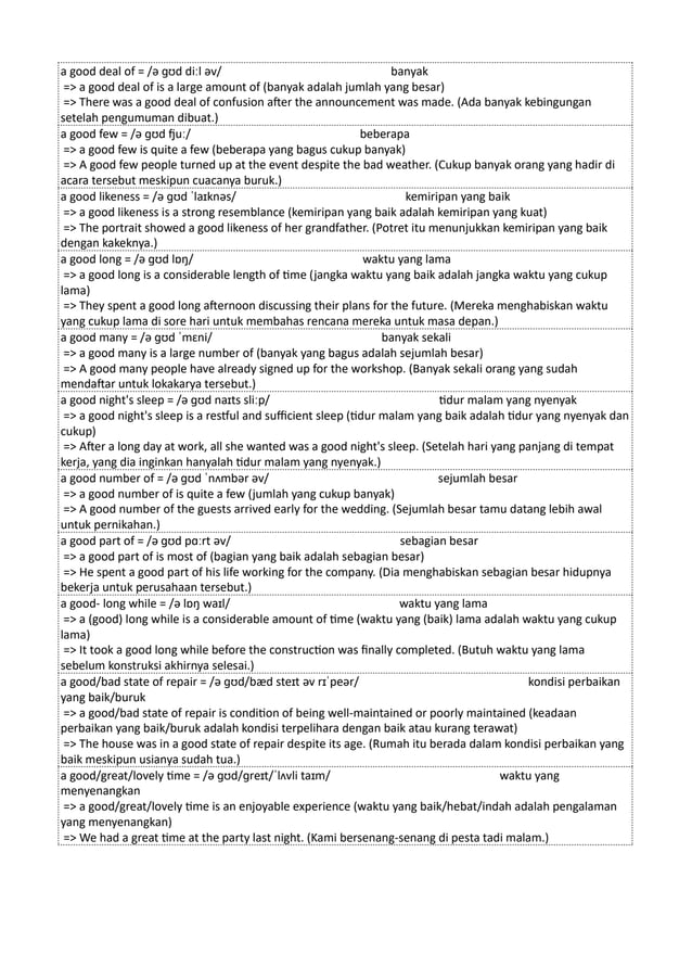 a good deal of = /ə ɡʊd diːl əv/ banyak
=> a good deal of is a large amount of (banyak adalah jumlah yang besar)
=> There was a good deal of confusion after the announcement was made. (Ada banyak kebingungan
setelah pengumuman dibuat.)
a good few = /ə ɡʊd fjuː/ beberapa
=> a good few is quite a few (beberapa yang bagus cukup banyak)
=> A good few people turned up at the event despite the bad weather. (Cukup banyak orang yang hadir di
acara tersebut meskipun cuacanya buruk.)
a good likeness = /ə ɡʊd ˈlaɪknəs/ kemiripan yang baik
=> a good likeness is a strong resemblance (kemiripan yang baik adalah kemiripan yang kuat)
=> The portrait showed a good likeness of her grandfather. (Potret itu menunjukkan kemiripan yang baik
dengan kakeknya.)
a good long = /ə ɡʊd lɒŋ/ waktu yang lama
=> a good long is a considerable length of time (jangka waktu yang baik adalah jangka waktu yang cukup
lama)
=> They spent a good long afternoon discussing their plans for the future. (Mereka menghabiskan waktu
yang cukup lama di sore hari untuk membahas rencana mereka untuk masa depan.)
a good many = /ə ɡʊd ˈmɛni/ banyak sekali
=> a good many is a large number of (banyak yang bagus adalah sejumlah besar)
=> A good many people have already signed up for the workshop. (Banyak sekali orang yang sudah
mendaftar untuk lokakarya tersebut.)
a good night's sleep = /ə ɡʊd naɪts sliːp/ tidur malam yang nyenyak
=> a good night's sleep is a restful and sufficient sleep (tidur malam yang baik adalah tidur yang nyenyak dan
cukup)
=> After a long day at work, all she wanted was a good night's sleep. (Setelah hari yang panjang di tempat
kerja, yang dia inginkan hanyalah tidur malam yang nyenyak.)
a good number of = /ə ɡʊd ˈnʌmbər əv/ sejumlah besar
=> a good number of is quite a few (jumlah yang cukup banyak)
=> A good number of the guests arrived early for the wedding. (Sejumlah besar tamu datang lebih awal
untuk pernikahan.)
a good part of = /ə ɡʊd pɑːrt əv/ sebagian besar
=> a good part of is most of (bagian yang baik adalah sebagian besar)
=> He spent a good part of his life working for the company. (Dia menghabiskan sebagian besar hidupnya
bekerja untuk perusahaan tersebut.)
a good- long while = /ə lɒŋ waɪl/ waktu yang lama
=> a (good) long while is a considerable amount of time (waktu yang (baik) lama adalah waktu yang cukup
lama)
=> It took a good long while before the construction was finally completed. (Butuh waktu yang lama
sebelum konstruksi akhirnya selesai.)
a good/bad state of repair = /ə ɡʊd/bæd steɪt əv rɪˈpeər/ kondisi perbaikan
yang baik/buruk
=> a good/bad state of repair is condition of being well-maintained or poorly maintained (keadaan
perbaikan yang baik/buruk adalah kondisi terpelihara dengan baik atau kurang terawat)
=> The house was in a good state of repair despite its age. (Rumah itu berada dalam kondisi perbaikan yang
baik meskipun usianya sudah tua.)
a good/great/lovely time = /ə ɡʊd/ɡreɪt/ˈlʌvli taɪm/ waktu yang
menyenangkan
=> a good/great/lovely time is an enjoyable experience (waktu yang baik/hebat/indah adalah pengalaman
yang menyenangkan)
=> We had a great time at the party last night. (Kami bersenang-senang di pesta tadi malam.)
 
