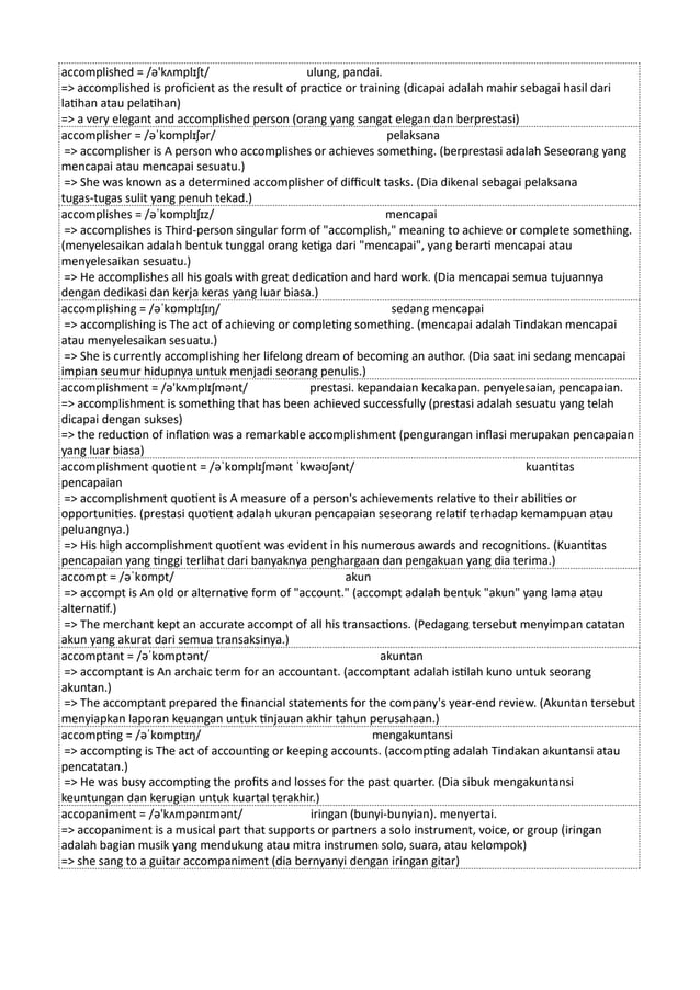 accomplished = /ə'kʌmplɪʃt/ ulung, pandai.
=> accomplished is proficient as the result of practice or training (dicapai adalah mahir sebagai hasil dari
latihan atau pelatihan)
=> a very elegant and accomplished person (orang yang sangat elegan dan berprestasi)
accomplisher = /əˈkɒmplɪʃər/ pelaksana
=> accomplisher is A person who accomplishes or achieves something. (berprestasi adalah Seseorang yang
mencapai atau mencapai sesuatu.)
=> She was known as a determined accomplisher of difficult tasks. (Dia dikenal sebagai pelaksana
tugas-tugas sulit yang penuh tekad.)
accomplishes = /əˈkɒmplɪʃɪz/ mencapai
=> accomplishes is Third-person singular form of "accomplish," meaning to achieve or complete something.
(menyelesaikan adalah bentuk tunggal orang ketiga dari "mencapai", yang berarti mencapai atau
menyelesaikan sesuatu.)
=> He accomplishes all his goals with great dedication and hard work. (Dia mencapai semua tujuannya
dengan dedikasi dan kerja keras yang luar biasa.)
accomplishing = /əˈkɒmplɪʃɪŋ/ sedang mencapai
=> accomplishing is The act of achieving or completing something. (mencapai adalah Tindakan mencapai
atau menyelesaikan sesuatu.)
=> She is currently accomplishing her lifelong dream of becoming an author. (Dia saat ini sedang mencapai
impian seumur hidupnya untuk menjadi seorang penulis.)
accomplishment = /ə'kʌmplɪʃmənt/ prestasi. kepandaian kecakapan. penyelesaian, pencapaian.
=> accomplishment is something that has been achieved successfully (prestasi adalah sesuatu yang telah
dicapai dengan sukses)
=> the reduction of inflation was a remarkable accomplishment (pengurangan inflasi merupakan pencapaian
yang luar biasa)
accomplishment quotient = /əˈkɒmplɪʃmənt ˈkwəʊʃənt/ kuantitas
pencapaian
=> accomplishment quotient is A measure of a person's achievements relative to their abilities or
opportunities. (prestasi quotient adalah ukuran pencapaian seseorang relatif terhadap kemampuan atau
peluangnya.)
=> His high accomplishment quotient was evident in his numerous awards and recognitions. (Kuantitas
pencapaian yang tinggi terlihat dari banyaknya penghargaan dan pengakuan yang dia terima.)
accompt = /əˈkɒmpt/ akun
=> accompt is An old or alternative form of "account." (accompt adalah bentuk "akun" yang lama atau
alternatif.)
=> The merchant kept an accurate accompt of all his transactions. (Pedagang tersebut menyimpan catatan
akun yang akurat dari semua transaksinya.)
accomptant = /əˈkɒmptənt/ akuntan
=> accomptant is An archaic term for an accountant. (accomptant adalah istilah kuno untuk seorang
akuntan.)
=> The accomptant prepared the financial statements for the company's year-end review. (Akuntan tersebut
menyiapkan laporan keuangan untuk tinjauan akhir tahun perusahaan.)
accompting = /əˈkɒmptɪŋ/ mengakuntansi
=> accompting is The act of accounting or keeping accounts. (accompting adalah Tindakan akuntansi atau
pencatatan.)
=> He was busy accompting the profits and losses for the past quarter. (Dia sibuk mengakuntansi
keuntungan dan kerugian untuk kuartal terakhir.)
accopaniment = /ə'kʌmpənɪmənt/ iringan (bunyi-bunyian). menyertai.
=> accopaniment is a musical part that supports or partners a solo instrument, voice, or group (iringan
adalah bagian musik yang mendukung atau mitra instrumen solo, suara, atau kelompok)
=> she sang to a guitar accompaniment (dia bernyanyi dengan iringan gitar)
 