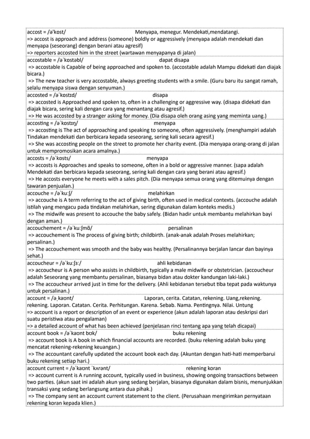 accost = /ə'kɒst/ Menyapa, menegur. Mendekati,mendatangi.
=> accost is approach and address (someone) boldly or aggressively (menyapa adalah mendekati dan
menyapa (seseorang) dengan berani atau agresif)
=> reporters accosted him in the street (wartawan menyapanya di jalan)
accostable = /əˈkɒstəbl/ dapat disapa
=> accostable is Capable of being approached and spoken to. (accostable adalah Mampu didekati dan diajak
bicara.)
=> The new teacher is very accostable, always greeting students with a smile. (Guru baru itu sangat ramah,
selalu menyapa siswa dengan senyuman.)
accosted = /əˈkɒstɪd/ disapa
=> accosted is Approached and spoken to, often in a challenging or aggressive way. (disapa didekati dan
diajak bicara, sering kali dengan cara yang menantang atau agresif.)
=> He was accosted by a stranger asking for money. (Dia disapa oleh orang asing yang meminta uang.)
accosting = /əˈkɒstɪŋ/ menyapa
=> accosting is The act of approaching and speaking to someone, often aggressively. (menghampiri adalah
Tindakan mendekati dan berbicara kepada seseorang, sering kali secara agresif.)
=> She was accosting people on the street to promote her charity event. (Dia menyapa orang-orang di jalan
untuk mempromosikan acara amalnya.)
accosts = /əˈkɒsts/ menyapa
=> accosts is Approaches and speaks to someone, often in a bold or aggressive manner. (sapa adalah
Mendekati dan berbicara kepada seseorang, sering kali dengan cara yang berani atau agresif.)
=> He accosts everyone he meets with a sales pitch. (Dia menyapa semua orang yang ditemuinya dengan
tawaran penjualan.)
accouche = /əˈkuːʃ/ melahirkan
=> accouche is A term referring to the act of giving birth, often used in medical contexts. (accouche adalah
istilah yang mengacu pada tindakan melahirkan, sering digunakan dalam konteks medis.)
=> The midwife was present to accouche the baby safely. (Bidan hadir untuk membantu melahirkan bayi
dengan aman.)
accouchement = /əˈkuːʃmɑ̃/ persalinan
=> accouchement is The process of giving birth; childbirth. (anak-anak adalah Proses melahirkan;
persalinan.)
=> The accouchement was smooth and the baby was healthy. (Persalinannya berjalan lancar dan bayinya
sehat.)
accoucheur = /əˈkuːʃɜː/ ahli kebidanan
=> accoucheur is A person who assists in childbirth, typically a male midwife or obstetrician. (accoucheur
adalah Seseorang yang membantu persalinan, biasanya bidan atau dokter kandungan laki-laki.)
=> The accoucheur arrived just in time for the delivery. (Ahli kebidanan tersebut tiba tepat pada waktunya
untuk persalinan.)
account = /əˌkaʊnt/ Laporan, cerita. Catatan, rekening. Uang,rekening.
rekening. Laporan. Catatan. Cerita. Perhitungan. Karena. Sebab. Nama. Pentingnya. Nilai. Untung
=> account is a report or description of an event or experience (akun adalah laporan atau deskripsi dari
suatu peristiwa atau pengalaman)
=> a detailed account of what has been achieved (penjelasan rinci tentang apa yang telah dicapai)
account book = /əˈkaʊnt bʊk/ buku rekening
=> account book is A book in which financial accounts are recorded. (buku rekening adalah buku yang
mencatat rekening-rekening keuangan.)
=> The accountant carefully updated the account book each day. (Akuntan dengan hati-hati memperbarui
buku rekening setiap hari.)
account current = /əˈkaʊnt ˈkʌrənt/ rekening koran
=> account current is A running account, typically used in business, showing ongoing transactions between
two parties. (akun saat ini adalah akun yang sedang berjalan, biasanya digunakan dalam bisnis, menunjukkan
transaksi yang sedang berlangsung antara dua pihak.)
=> The company sent an account current statement to the client. (Perusahaan mengirimkan pernyataan
rekening koran kepada klien.)
 
