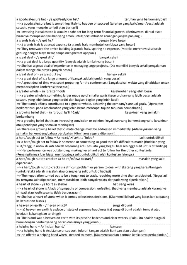 a good/safe/sure bet = /ə ɡʊd/seɪf/ʃʊər bɛt/ taruhan yang baik/aman/pasti
=> a good/safe/sure bet is something likely to happen or succeed (taruhan yang baik/aman/pasti adalah
sesuatu yang mungkin terjadi atau berhasil)
=> Investing in real estate is usually a safe bet for long-term financial growth. (Berinvestasi di real estat
biasanya merupakan taruhan yang aman untuk pertumbuhan keuangan jangka panjang.)
à grands frais = /a ɡrɑ̃ frɛ/ dengan biaya besar
=> à grands frais is at great expense (à grands frais membutuhkan biaya yang besar)
=> They renovated the entire building à grands frais, sparing no expense. (Mereka merenovasi seluruh
gedung dengan biaya besar, tanpa menghemat apapun.)
a great deal = /ə ɡreɪt diːl/ banyak sekali
=> a great deal is a large quantity (banyak adalah jumlah yang besar)
=> She has a great deal of experience in managing large projects. (Dia memiliki banyak sekali pengalaman
dalam mengelola proyek-proyek besar.)
a great deal of = /ə ɡreɪt diːl əv/ banyak sekali
=> a great deal of is a large amount of (banyak adalah jumlah yang besar)
=> A great deal of time was spent preparing for the conference. (Banyak sekali waktu yang dihabiskan untuk
mempersiapkan konferensi tersebut.)
a greater whole = /ə ˈɡreɪtər hoʊl/ keseluruhan yang lebih besar
=> a greater whole is something larger made up of smaller parts (keseluruhan yang lebih besar adalah
sesuatu yang lebih besar yang terdiri dari bagian-bagian yang lebih kecil)
=> The team’s efforts contributed to a greater whole, achieving the company's annual goals. (Upaya tim
berkontribusi pada keseluruhan yang lebih besar, mencapai tujuan tahunan perusahaan.)
a growing belief that = /ə ˈɡroʊɪŋ bɪˈliːf ðæt/ keyakinan yang semakin
berkembang
=> a growing belief that is an increasing conviction or opinion (keyakinan yang berkembang yaitu keyakinan
atau pendapat yang semakin meningkat)
=> There is a growing belief that climate change must be addressed immediately. (Ada keyakinan yang
semakin berkembang bahwa perubahan iklim harus segera ditangani.)
a hard/tough act to follow = /ə hɑːrd/tʌf ækt tə ˈfɒloʊ/ sulit untuk diikuti
=> a hard/tough act to follow is someone or something so good that it's difficult to match (tindakan yang
sulit/tangguh untuk diikuti adalah seseorang atau sesuatu yang begitu baik sehingga sulit untuk ditandingi)
=> Her performance was outstanding, making her a hard act to follow for the other contestants.
(Penampilannya luar biasa, membuatnya sulit untuk diikuti oleh kontestan lainnya.)
a hard/tough nut (to crack) = /ə hɑːrd/tʌf nʌt tə kræk/ masalah yang sulit
dipecahkan
=> a hard/tough nut (to crack) is a difficult problem or person to deal with (kacang yang keras/tangguh
(untuk retak) adalah masalah atau orang yang sulit untuk dihadapi)
=> The negotiation turned out to be a tough nut to crack, requiring more time than anticipated. (Negosiasi
itu ternyata sulit dipecahkan, membutuhkan lebih banyak waktu daripada yang diperkirakan.)
a heart of stone = /ə hɑːrt əv stəʊn/ hati yang keras
=> a heart of stone is A lack of sympathy or compassion; unfeeling. (hati yang membatu adalah Kurangnya
simpati atau kasih sayang; tidak berperasaan.)
=> She has a heart of stone when it comes to business decisions. (Dia memiliki hati yang keras ketika datang
ke keputusan bisnis.)
a heaven on earth = /ˈhɛvən ɒn ɜːθ/ surga di bumi
=> (a) heaven on earth is a place or state of supreme happiness ((a) surga di bumi adalah tempat atau
keadaan kebahagiaan tertinggi)
=> The island was a heaven on earth with its pristine beaches and clear waters. (Pulau itu adalah surga di
bumi dengan pantainya yang bersih dan airnya yang jernih.)
a helping hand = /ə ˈhɛlpɪŋ hænd/ bantuan
=> a helping hand is Assistance or support. (uluran tangan adalah Bantuan atau dukungan.)
=> He offered a helping hand when I needed to move. (Dia menawarkan bantuan ketika saya perlu pindah.)
 