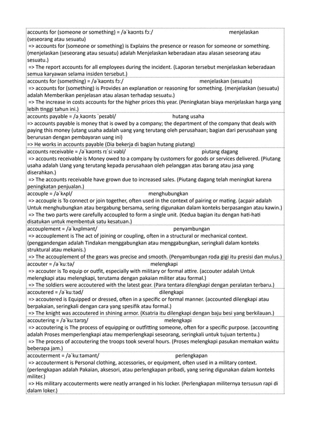 accounts for (someone or something) = /əˈkaʊnts fɔː/ menjelaskan
(seseorang atau sesuatu)
=> accounts for (someone or something) is Explains the presence or reason for someone or something.
(menjelaskan (seseorang atau sesuatu) adalah Menjelaskan keberadaan atau alasan seseorang atau
sesuatu.)
=> The report accounts for all employees during the incident. (Laporan tersebut menjelaskan keberadaan
semua karyawan selama insiden tersebut.)
accounts for (something) = /əˈkaʊnts fɔː/ menjelaskan (sesuatu)
=> accounts for (something) is Provides an explanation or reasoning for something. (menjelaskan (sesuatu)
adalah Memberikan penjelasan atau alasan terhadap sesuatu.)
=> The increase in costs accounts for the higher prices this year. (Peningkatan biaya menjelaskan harga yang
lebih tinggi tahun ini.)
accounts payable = /əˌkaʊnts ˈpeɪəbl/ hutang usaha
=> accounts payable is money that is owed by a company; the department of the company that deals with
paying this money (utang usaha adalah uang yang terutang oleh perusahaan; bagian dari perusahaan yang
berurusan dengan pembayaran uang ini)
=> He works in accounts payable (Dia bekerja di bagian hutang piutang)
accounts receivable = /əˈkaʊnts rɪˈsiːvəbl/ piutang dagang
=> accounts receivable is Money owed to a company by customers for goods or services delivered. (Piutang
usaha adalah Uang yang terutang kepada perusahaan oleh pelanggan atas barang atau jasa yang
diserahkan.)
=> The accounts receivable have grown due to increased sales. (Piutang dagang telah meningkat karena
peningkatan penjualan.)
accouple = /əˈkʌpl/ menghubungkan
=> accouple is To connect or join together, often used in the context of pairing or mating. (acpair adalah
Untuk menghubungkan atau bergabung bersama, sering digunakan dalam konteks berpasangan atau kawin.)
=> The two parts were carefully accoupled to form a single unit. (Kedua bagian itu dengan hati-hati
disatukan untuk membentuk satu kesatuan.)
accouplement = /əˈkʌplmənt/ penyambungan
=> accouplement is The act of joining or coupling, often in a structural or mechanical context.
(penggandengan adalah Tindakan menggabungkan atau menggabungkan, seringkali dalam konteks
struktural atau mekanis.)
=> The accouplement of the gears was precise and smooth. (Penyambungan roda gigi itu presisi dan mulus.)
accouter = /əˈkuːtə/ melengkapi
=> accouter is To equip or outfit, especially with military or formal attire. (accouter adalah Untuk
melengkapi atau melengkapi, terutama dengan pakaian militer atau formal.)
=> The soldiers were accoutered with the latest gear. (Para tentara dilengkapi dengan peralatan terbaru.)
accoutered = /əˈkuːtəd/ dilengkapi
=> accoutered is Equipped or dressed, often in a specific or formal manner. (accounted dilengkapi atau
berpakaian, seringkali dengan cara yang spesifik atau formal.)
=> The knight was accoutered in shining armor. (Ksatria itu dilengkapi dengan baju besi yang berkilauan.)
accoutering = /əˈkuːtərɪŋ/ melengkapi
=> accoutering is The process of equipping or outfitting someone, often for a specific purpose. (accounting
adalah Proses memperlengkapi atau memperlengkapi seseorang, seringkali untuk tujuan tertentu.)
=> The process of accoutering the troops took several hours. (Proses melengkapi pasukan memakan waktu
beberapa jam.)
accouterment = /əˈkuːtəmənt/ perlengkapan
=> accouterment is Personal clothing, accessories, or equipment, often used in a military context.
(perlengkapan adalah Pakaian, aksesori, atau perlengkapan pribadi, yang sering digunakan dalam konteks
militer.)
=> His military accouterments were neatly arranged in his locker. (Perlengkapan militernya tersusun rapi di
dalam loker.)
 