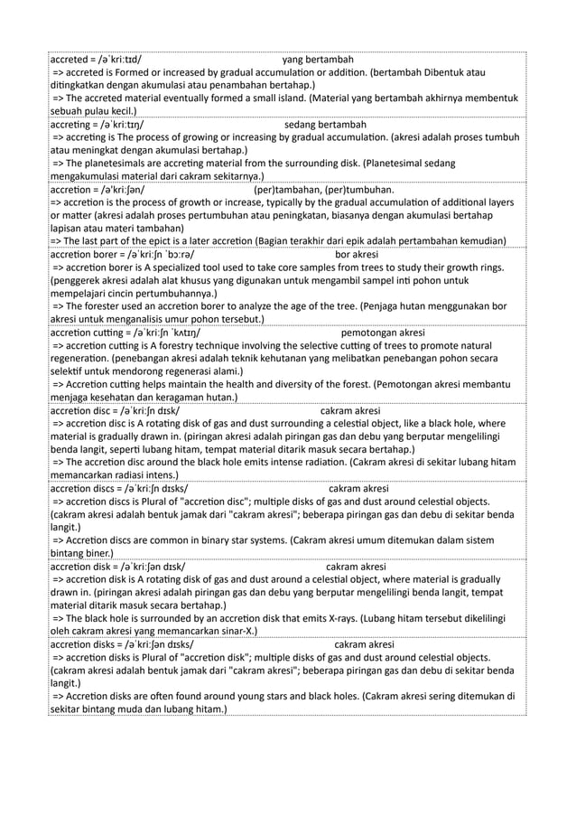 accreted = /əˈkriːtɪd/ yang bertambah
=> accreted is Formed or increased by gradual accumulation or addition. (bertambah Dibentuk atau
ditingkatkan dengan akumulasi atau penambahan bertahap.)
=> The accreted material eventually formed a small island. (Material yang bertambah akhirnya membentuk
sebuah pulau kecil.)
accreting = /əˈkriːtɪŋ/ sedang bertambah
=> accreting is The process of growing or increasing by gradual accumulation. (akresi adalah proses tumbuh
atau meningkat dengan akumulasi bertahap.)
=> The planetesimals are accreting material from the surrounding disk. (Planetesimal sedang
mengakumulasi material dari cakram sekitarnya.)
accretion = /ə'kriːʃən/ (per)tambahan, (per)tumbuhan.
=> accretion is the process of growth or increase, typically by the gradual accumulation of additional layers
or matter (akresi adalah proses pertumbuhan atau peningkatan, biasanya dengan akumulasi bertahap
lapisan atau materi tambahan)
=> The last part of the epict is a later accretion (Bagian terakhir dari epik adalah pertambahan kemudian)
accretion borer = /əˈkriːʃn ˈbɔːrə/ bor akresi
=> accretion borer is A specialized tool used to take core samples from trees to study their growth rings.
(penggerek akresi adalah alat khusus yang digunakan untuk mengambil sampel inti pohon untuk
mempelajari cincin pertumbuhannya.)
=> The forester used an accretion borer to analyze the age of the tree. (Penjaga hutan menggunakan bor
akresi untuk menganalisis umur pohon tersebut.)
accretion cutting = /əˈkriːʃn ˈkʌtɪŋ/ pemotongan akresi
=> accretion cutting is A forestry technique involving the selective cutting of trees to promote natural
regeneration. (penebangan akresi adalah teknik kehutanan yang melibatkan penebangan pohon secara
selektif untuk mendorong regenerasi alami.)
=> Accretion cutting helps maintain the health and diversity of the forest. (Pemotongan akresi membantu
menjaga kesehatan dan keragaman hutan.)
accretion disc = /əˈkriːʃn dɪsk/ cakram akresi
=> accretion disc is A rotating disk of gas and dust surrounding a celestial object, like a black hole, where
material is gradually drawn in. (piringan akresi adalah piringan gas dan debu yang berputar mengelilingi
benda langit, seperti lubang hitam, tempat material ditarik masuk secara bertahap.)
=> The accretion disc around the black hole emits intense radiation. (Cakram akresi di sekitar lubang hitam
memancarkan radiasi intens.)
accretion discs = /əˈkriːʃn dɪsks/ cakram akresi
=> accretion discs is Plural of "accretion disc"; multiple disks of gas and dust around celestial objects.
(cakram akresi adalah bentuk jamak dari "cakram akresi"; beberapa piringan gas dan debu di sekitar benda
langit.)
=> Accretion discs are common in binary star systems. (Cakram akresi umum ditemukan dalam sistem
bintang biner.)
accretion disk = /əˈkriːʃən dɪsk/ cakram akresi
=> accretion disk is A rotating disk of gas and dust around a celestial object, where material is gradually
drawn in. (piringan akresi adalah piringan gas dan debu yang berputar mengelilingi benda langit, tempat
material ditarik masuk secara bertahap.)
=> The black hole is surrounded by an accretion disk that emits X-rays. (Lubang hitam tersebut dikelilingi
oleh cakram akresi yang memancarkan sinar-X.)
accretion disks = /əˈkriːʃən dɪsks/ cakram akresi
=> accretion disks is Plural of "accretion disk"; multiple disks of gas and dust around celestial objects.
(cakram akresi adalah bentuk jamak dari "cakram akresi"; beberapa piringan gas dan debu di sekitar benda
langit.)
=> Accretion disks are often found around young stars and black holes. (Cakram akresi sering ditemukan di
sekitar bintang muda dan lubang hitam.)
 