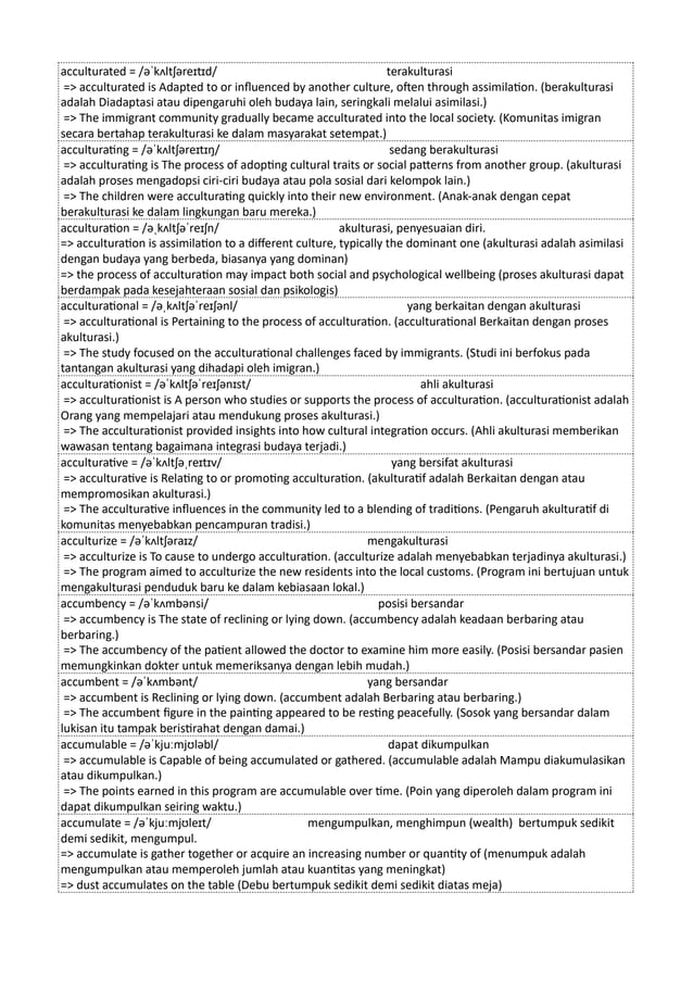 acculturated = /əˈkʌltʃəreɪtɪd/ terakulturasi
=> acculturated is Adapted to or influenced by another culture, often through assimilation. (berakulturasi
adalah Diadaptasi atau dipengaruhi oleh budaya lain, seringkali melalui asimilasi.)
=> The immigrant community gradually became acculturated into the local society. (Komunitas imigran
secara bertahap terakulturasi ke dalam masyarakat setempat.)
acculturating = /əˈkʌltʃəreɪtɪŋ/ sedang berakulturasi
=> acculturating is The process of adopting cultural traits or social patterns from another group. (akulturasi
adalah proses mengadopsi ciri-ciri budaya atau pola sosial dari kelompok lain.)
=> The children were acculturating quickly into their new environment. (Anak-anak dengan cepat
berakulturasi ke dalam lingkungan baru mereka.)
acculturation = /əˌkʌltʃəˈreɪʃn/ akulturasi, penyesuaian diri.
=> acculturation is assimilation to a different culture, typically the dominant one (akulturasi adalah asimilasi
dengan budaya yang berbeda, biasanya yang dominan)
=> the process of acculturation may impact both social and psychological wellbeing (proses akulturasi dapat
berdampak pada kesejahteraan sosial dan psikologis)
acculturational = /əˌkʌltʃəˈreɪʃənl/ yang berkaitan dengan akulturasi
=> acculturational is Pertaining to the process of acculturation. (acculturational Berkaitan dengan proses
akulturasi.)
=> The study focused on the acculturational challenges faced by immigrants. (Studi ini berfokus pada
tantangan akulturasi yang dihadapi oleh imigran.)
acculturationist = /əˈkʌltʃəˈreɪʃənɪst/ ahli akulturasi
=> acculturationist is A person who studies or supports the process of acculturation. (acculturationist adalah
Orang yang mempelajari atau mendukung proses akulturasi.)
=> The acculturationist provided insights into how cultural integration occurs. (Ahli akulturasi memberikan
wawasan tentang bagaimana integrasi budaya terjadi.)
acculturative = /əˈkʌltʃəˌreɪtɪv/ yang bersifat akulturasi
=> acculturative is Relating to or promoting acculturation. (akulturatif adalah Berkaitan dengan atau
mempromosikan akulturasi.)
=> The acculturative influences in the community led to a blending of traditions. (Pengaruh akulturatif di
komunitas menyebabkan pencampuran tradisi.)
acculturize = /əˈkʌltʃəraɪz/ mengakulturasi
=> acculturize is To cause to undergo acculturation. (acculturize adalah menyebabkan terjadinya akulturasi.)
=> The program aimed to acculturize the new residents into the local customs. (Program ini bertujuan untuk
mengakulturasi penduduk baru ke dalam kebiasaan lokal.)
accumbency = /əˈkʌmbənsi/ posisi bersandar
=> accumbency is The state of reclining or lying down. (accumbency adalah keadaan berbaring atau
berbaring.)
=> The accumbency of the patient allowed the doctor to examine him more easily. (Posisi bersandar pasien
memungkinkan dokter untuk memeriksanya dengan lebih mudah.)
accumbent = /əˈkʌmbənt/ yang bersandar
=> accumbent is Reclining or lying down. (accumbent adalah Berbaring atau berbaring.)
=> The accumbent figure in the painting appeared to be resting peacefully. (Sosok yang bersandar dalam
lukisan itu tampak beristirahat dengan damai.)
accumulable = /əˈkjuːmjʊləbl/ dapat dikumpulkan
=> accumulable is Capable of being accumulated or gathered. (accumulable adalah Mampu diakumulasikan
atau dikumpulkan.)
=> The points earned in this program are accumulable over time. (Poin yang diperoleh dalam program ini
dapat dikumpulkan seiring waktu.)
accumulate = /əˈkjuːmjʊleɪt/ mengumpulkan, menghimpun (wealth) bertumpuk sedikit
demi sedikit, mengumpul.
=> accumulate is gather together or acquire an increasing number or quantity of (menumpuk adalah
mengumpulkan atau memperoleh jumlah atau kuantitas yang meningkat)
=> dust accumulates on the table (Debu bertumpuk sedikit demi sedikit diatas meja)
 
