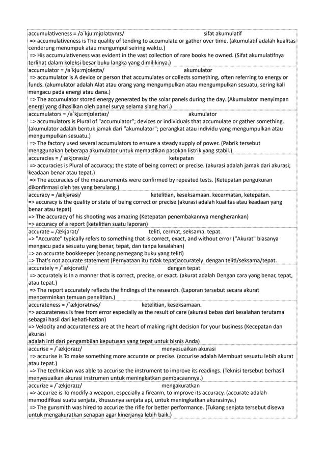 accumulativeness = /əˈkjuːmjʊlətɪvnɪs/ sifat akumulatif
=> accumulativeness is The quality of tending to accumulate or gather over time. (akumulatif adalah kualitas
cenderung menumpuk atau mengumpul seiring waktu.)
=> His accumulativeness was evident in the vast collection of rare books he owned. (Sifat akumulatifnya
terlihat dalam koleksi besar buku langka yang dimilikinya.)
accumulator = /əˈkjuːmjʊleɪtə/ akumulator
=> accumulator is A device or person that accumulates or collects something, often referring to energy or
funds. (akumulator adalah Alat atau orang yang mengumpulkan atau mengumpulkan sesuatu, sering kali
mengacu pada energi atau dana.)
=> The accumulator stored energy generated by the solar panels during the day. (Akumulator menyimpan
energi yang dihasilkan oleh panel surya selama siang hari.)
accumulators = /əˈkjuːmjʊleɪtəz/ akumulator
=> accumulators is Plural of "accumulator"; devices or individuals that accumulate or gather something.
(akumulator adalah bentuk jamak dari "akumulator"; perangkat atau individu yang mengumpulkan atau
mengumpulkan sesuatu.)
=> The factory used several accumulators to ensure a steady supply of power. (Pabrik tersebut
menggunakan beberapa akumulator untuk memastikan pasokan listrik yang stabil.)
accuracies = /ˈækjʊrəsiz/ ketepatan
=> accuracies is Plural of accuracy; the state of being correct or precise. (akurasi adalah jamak dari akurasi;
keadaan benar atau tepat.)
=> The accuracies of the measurements were confirmed by repeated tests. (Ketepatan pengukuran
dikonfirmasi oleh tes yang berulang.)
accuracy = /ækjərəsi/ ketelitian, keseksamaan. kecermatan, ketepatan.
=> accuracy is the quality or state of being correct or precise (akurasi adalah kualitas atau keadaan yang
benar atau tepat)
=> The accuracy of his shooting was amazing (Ketepatan penembakannya mengherankan)
=> accuracy of a report (ketelitian suatu laporan)
accurate = /ækjərət/ teliti, cermat, seksama. tepat.
=> "Accurate" typically refers to something that is correct, exact, and without error ("Akurat" biasanya
mengacu pada sesuatu yang benar, tepat, dan tanpa kesalahan)
=> an accurate bookkeeper (seoang pemegang buku yang teliti)
=> That's not accurate statement (Pernyataan itu tidak tepat)accurately dengan teliti/seksama/tepat.
accurately = /ˈækjʊrətli/ dengan tepat
=> accurately is In a manner that is correct, precise, or exact. (akurat adalah Dengan cara yang benar, tepat,
atau tepat.)
=> The report accurately reflects the findings of the research. (Laporan tersebut secara akurat
mencerminkan temuan penelitian.)
accurateness = /ˈækjʊrətnəs/ ketelitian, keseksamaan.
=> accurateness is free from error especially as the result of care (akurasi bebas dari kesalahan terutama
sebagai hasil dari kehati-hatian)
=> Velocity and accurateness are at the heart of making right decision for your business (Kecepatan dan
akurasi
adalah inti dari pengambilan keputusan yang tepat untuk bisnis Anda)
accurise = /ˈækjʊraɪz/ menyesuaikan akurasi
=> accurise is To make something more accurate or precise. (accurise adalah Membuat sesuatu lebih akurat
atau tepat.)
=> The technician was able to accurise the instrument to improve its readings. (Teknisi tersebut berhasil
menyesuaikan akurasi instrumen untuk meningkatkan pembacaannya.)
accurize = /ˈækjʊraɪz/ mengakuratkan
=> accurize is To modify a weapon, especially a firearm, to improve its accuracy. (accurate adalah
memodifikasi suatu senjata, khususnya senjata api, untuk meningkatkan akurasinya.)
=> The gunsmith was hired to accurize the rifle for better performance. (Tukang senjata tersebut disewa
untuk mengakuratkan senapan agar kinerjanya lebih baik.)
 
