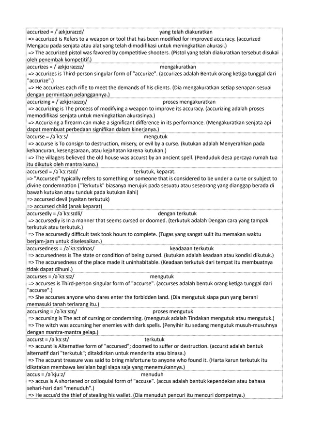 accurized = /ˈækjʊraɪzd/ yang telah diakuratkan
=> accurized is Refers to a weapon or tool that has been modified for improved accuracy. (accurized
Mengacu pada senjata atau alat yang telah dimodifikasi untuk meningkatkan akurasi.)
=> The accurized pistol was favored by competitive shooters. (Pistol yang telah diakuratkan tersebut disukai
oleh penembak kompetitif.)
accurizes = /ˈækjʊraɪzɪz/ mengakuratkan
=> accurizes is Third-person singular form of "accurize". (accurizes adalah Bentuk orang ketiga tunggal dari
"accurize".)
=> He accurizes each rifle to meet the demands of his clients. (Dia mengakuratkan setiap senapan sesuai
dengan permintaan pelanggannya.)
accurizing = /ˈækjʊraɪzɪŋ/ proses mengakuratkan
=> accurizing is The process of modifying a weapon to improve its accuracy. (accurizing adalah proses
memodifikasi senjata untuk meningkatkan akurasinya.)
=> Accurizing a firearm can make a significant difference in its performance. (Mengakuratkan senjata api
dapat membuat perbedaan signifikan dalam kinerjanya.)
accurse = /əˈkɜːs/ mengutuk
=> accurse is To consign to destruction, misery, or evil by a curse. (kutukan adalah Menyerahkan pada
kehancuran, kesengsaraan, atau kejahatan karena kutukan.)
=> The villagers believed the old house was accurst by an ancient spell. (Penduduk desa percaya rumah tua
itu dikutuk oleh mantra kuno.)
accursed = /əˈkɜːrsɪd/ terkutuk, keparat.
=> "Accursed" typically refers to something or someone that is considered to be under a curse or subject to
divine condemnation ("Terkutuk" biasanya merujuk pada sesuatu atau seseorang yang dianggap berada di
bawah kutukan atau tunduk pada kutukan ilahi)
=> accursed devil (syaitan terkutuk)
=> accursed child (anak keparat)
accursedly = /əˈkɜːsɪdli/ dengan terkutuk
=> accursedly is In a manner that seems cursed or doomed. (terkutuk adalah Dengan cara yang tampak
terkutuk atau terkutuk.)
=> The accursedly difficult task took hours to complete. (Tugas yang sangat sulit itu memakan waktu
berjam-jam untuk diselesaikan.)
accursedness = /əˈkɜːsɪdnəs/ keadaaan terkutuk
=> accursedness is The state or condition of being cursed. (kutukan adalah keadaan atau kondisi dikutuk.)
=> The accursedness of the place made it uninhabitable. (Keadaan terkutuk dari tempat itu membuatnya
tidak dapat dihuni.)
accurses = /əˈkɜːsɪz/ mengutuk
=> accurses is Third-person singular form of "accurse". (accurses adalah bentuk orang ketiga tunggal dari
"accurse".)
=> She accurses anyone who dares enter the forbidden land. (Dia mengutuk siapa pun yang berani
memasuki tanah terlarang itu.)
accursing = /əˈkɜːsɪŋ/ proses mengutuk
=> accursing is The act of cursing or condemning. (mengutuk adalah Tindakan mengutuk atau mengutuk.)
=> The witch was accursing her enemies with dark spells. (Penyihir itu sedang mengutuk musuh-musuhnya
dengan mantra-mantra gelap.)
accurst = /əˈkɜːst/ terkutuk
=> accurst is Alternative form of "accursed"; doomed to suffer or destruction. (accurst adalah bentuk
alternatif dari "terkutuk"; ditakdirkan untuk menderita atau binasa.)
=> The accurst treasure was said to bring misfortune to anyone who found it. (Harta karun terkutuk itu
dikatakan membawa kesialan bagi siapa saja yang menemukannya.)
accus = /əˈkjuːz/ menuduh
=> accus is A shortened or colloquial form of "accuse". (accus adalah bentuk kependekan atau bahasa
sehari-hari dari "menuduh".)
=> He accus’d the thief of stealing his wallet. (Dia menuduh pencuri itu mencuri dompetnya.)
 