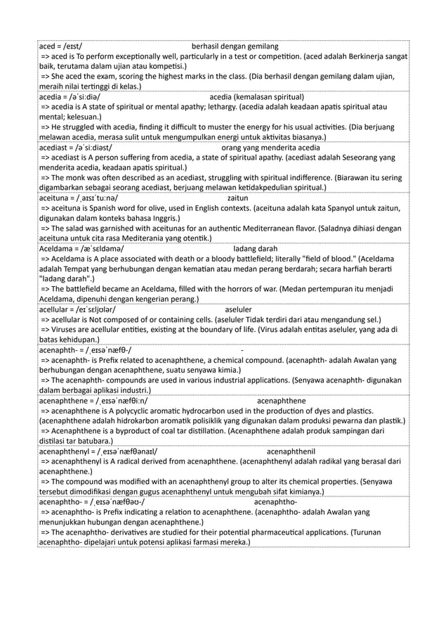 aced = /eɪst/ berhasil dengan gemilang
=> aced is To perform exceptionally well, particularly in a test or competition. (aced adalah Berkinerja sangat
baik, terutama dalam ujian atau kompetisi.)
=> She aced the exam, scoring the highest marks in the class. (Dia berhasil dengan gemilang dalam ujian,
meraih nilai tertinggi di kelas.)
acedia = /əˈsiːdiə/ acedia (kemalasan spiritual)
=> acedia is A state of spiritual or mental apathy; lethargy. (acedia adalah keadaan apatis spiritual atau
mental; kelesuan.)
=> He struggled with acedia, finding it difficult to muster the energy for his usual activities. (Dia berjuang
melawan acedia, merasa sulit untuk mengumpulkan energi untuk aktivitas biasanya.)
acediast = /əˈsiːdiəst/ orang yang menderita acedia
=> acediast is A person suffering from acedia, a state of spiritual apathy. (acediast adalah Seseorang yang
menderita acedia, keadaan apatis spiritual.)
=> The monk was often described as an acediast, struggling with spiritual indifference. (Biarawan itu sering
digambarkan sebagai seorang acediast, berjuang melawan ketidakpedulian spiritual.)
aceituna = /ˌaɪsɪˈtuːnə/ zaitun
=> aceituna is Spanish word for olive, used in English contexts. (aceituna adalah kata Spanyol untuk zaitun,
digunakan dalam konteks bahasa Inggris.)
=> The salad was garnished with aceitunas for an authentic Mediterranean flavor. (Saladnya dihiasi dengan
aceituna untuk cita rasa Mediterania yang otentik.)
Aceldama = /æˈsɛldəmə/ ladang darah
=> Aceldama is A place associated with death or a bloody battlefield; literally "field of blood." (Aceldama
adalah Tempat yang berhubungan dengan kematian atau medan perang berdarah; secara harfiah berarti
"ladang darah".)
=> The battlefield became an Aceldama, filled with the horrors of war. (Medan pertempuran itu menjadi
Aceldama, dipenuhi dengan kengerian perang.)
acellular = /eɪˈsɛljʊlər/ aseluler
=> acellular is Not composed of or containing cells. (aseluler Tidak terdiri dari atau mengandung sel.)
=> Viruses are acellular entities, existing at the boundary of life. (Virus adalah entitas aseluler, yang ada di
batas kehidupan.)
acenaphth- = /ˌeɪsəˈnæfθ-/ -
=> acenaphth- is Prefix related to acenaphthene, a chemical compound. (acenaphth- adalah Awalan yang
berhubungan dengan acenaphthene, suatu senyawa kimia.)
=> The acenaphth- compounds are used in various industrial applications. (Senyawa acenaphth- digunakan
dalam berbagai aplikasi industri.)
acenaphthene = /ˌeɪsəˈnæfθiːn/ acenaphthene
=> acenaphthene is A polycyclic aromatic hydrocarbon used in the production of dyes and plastics.
(acenaphthene adalah hidrokarbon aromatik polisiklik yang digunakan dalam produksi pewarna dan plastik.)
=> Acenaphthene is a byproduct of coal tar distillation. (Acenaphthene adalah produk sampingan dari
distilasi tar batubara.)
acenaphthenyl = /ˌeɪsəˈnæfθənaɪl/ acenaphthenil
=> acenaphthenyl is A radical derived from acenaphthene. (acenaphthenyl adalah radikal yang berasal dari
acenaphthene.)
=> The compound was modified with an acenaphthenyl group to alter its chemical properties. (Senyawa
tersebut dimodifikasi dengan gugus acenaphthenyl untuk mengubah sifat kimianya.)
acenaphtho- = /ˌeɪsəˈnæfθəʊ-/ acenaphtho-
=> acenaphtho- is Prefix indicating a relation to acenaphthene. (acenaphtho- adalah Awalan yang
menunjukkan hubungan dengan acenaphthene.)
=> The acenaphtho- derivatives are studied for their potential pharmaceutical applications. (Turunan
acenaphtho- dipelajari untuk potensi aplikasi farmasi mereka.)
 