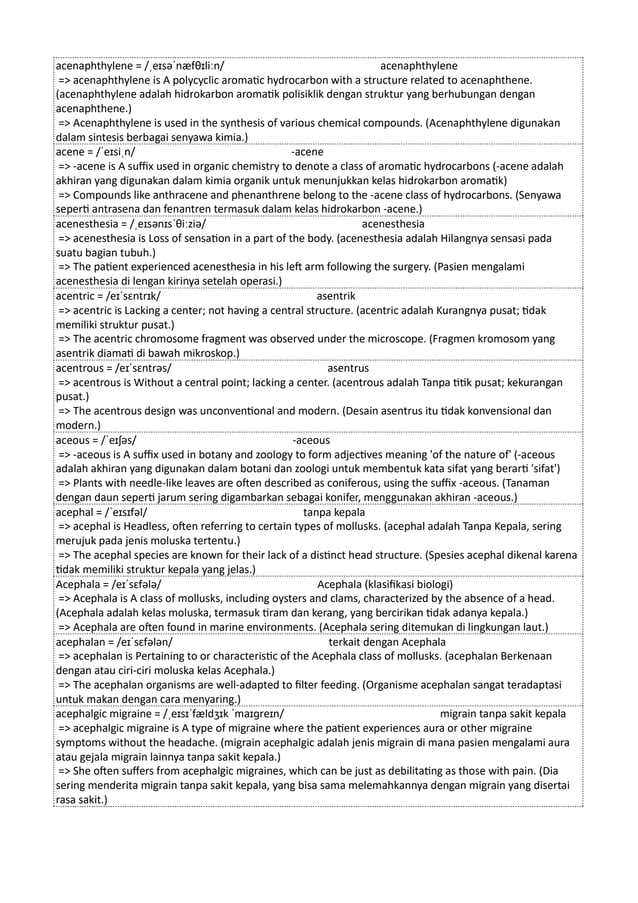 acenaphthylene = /ˌeɪsəˈnæfθɪliːn/ acenaphthylene
=> acenaphthylene is A polycyclic aromatic hydrocarbon with a structure related to acenaphthene.
(acenaphthylene adalah hidrokarbon aromatik polisiklik dengan struktur yang berhubungan dengan
acenaphthene.)
=> Acenaphthylene is used in the synthesis of various chemical compounds. (Acenaphthylene digunakan
dalam sintesis berbagai senyawa kimia.)
acene = /ˈeɪsiˌn/ -acene
=> -acene is A suffix used in organic chemistry to denote a class of aromatic hydrocarbons (-acene adalah
akhiran yang digunakan dalam kimia organik untuk menunjukkan kelas hidrokarbon aromatik)
=> Compounds like anthracene and phenanthrene belong to the -acene class of hydrocarbons. (Senyawa
seperti antrasena dan fenantren termasuk dalam kelas hidrokarbon -acene.)
acenesthesia = /ˌeɪsənɪsˈθiːziə/ acenesthesia
=> acenesthesia is Loss of sensation in a part of the body. (acenesthesia adalah Hilangnya sensasi pada
suatu bagian tubuh.)
=> The patient experienced acenesthesia in his left arm following the surgery. (Pasien mengalami
acenesthesia di lengan kirinya setelah operasi.)
acentric = /eɪˈsɛntrɪk/ asentrik
=> acentric is Lacking a center; not having a central structure. (acentric adalah Kurangnya pusat; tidak
memiliki struktur pusat.)
=> The acentric chromosome fragment was observed under the microscope. (Fragmen kromosom yang
asentrik diamati di bawah mikroskop.)
acentrous = /eɪˈsɛntrəs/ asentrus
=> acentrous is Without a central point; lacking a center. (acentrous adalah Tanpa titik pusat; kekurangan
pusat.)
=> The acentrous design was unconventional and modern. (Desain asentrus itu tidak konvensional dan
modern.)
aceous = /ˈeɪʃəs/ -aceous
=> -aceous is A suffix used in botany and zoology to form adjectives meaning 'of the nature of' (-aceous
adalah akhiran yang digunakan dalam botani dan zoologi untuk membentuk kata sifat yang berarti 'sifat')
=> Plants with needle-like leaves are often described as coniferous, using the suffix -aceous. (Tanaman
dengan daun seperti jarum sering digambarkan sebagai konifer, menggunakan akhiran -aceous.)
acephal = /ˈeɪsɪfəl/ tanpa kepala
=> acephal is Headless, often referring to certain types of mollusks. (acephal adalah Tanpa Kepala, sering
merujuk pada jenis moluska tertentu.)
=> The acephal species are known for their lack of a distinct head structure. (Spesies acephal dikenal karena
tidak memiliki struktur kepala yang jelas.)
Acephala = /eɪˈsɛfələ/ Acephala (klasifikasi biologi)
=> Acephala is A class of mollusks, including oysters and clams, characterized by the absence of a head.
(Acephala adalah kelas moluska, termasuk tiram dan kerang, yang bercirikan tidak adanya kepala.)
=> Acephala are often found in marine environments. (Acephala sering ditemukan di lingkungan laut.)
acephalan = /eɪˈsɛfələn/ terkait dengan Acephala
=> acephalan is Pertaining to or characteristic of the Acephala class of mollusks. (acephalan Berkenaan
dengan atau ciri-ciri moluska kelas Acephala.)
=> The acephalan organisms are well-adapted to filter feeding. (Organisme acephalan sangat teradaptasi
untuk makan dengan cara menyaring.)
acephalgic migraine = /ˌeɪsɪˈfældʒɪk ˈmaɪɡreɪn/ migrain tanpa sakit kepala
=> acephalgic migraine is A type of migraine where the patient experiences aura or other migraine
symptoms without the headache. (migrain acephalgic adalah jenis migrain di mana pasien mengalami aura
atau gejala migrain lainnya tanpa sakit kepala.)
=> She often suffers from acephalgic migraines, which can be just as debilitating as those with pain. (Dia
sering menderita migrain tanpa sakit kepala, yang bisa sama melemahkannya dengan migrain yang disertai
rasa sakit.)
 