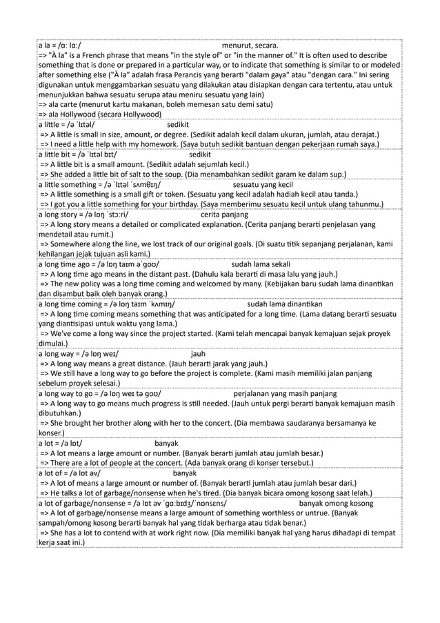 a la = /ɑː lɑː/ menurut, secara.
=> "À la" is a French phrase that means "in the style of" or "in the manner of." It is often used to describe
something that is done or prepared in a particular way, or to indicate that something is similar to or modeled
after something else ("À la" adalah frasa Perancis yang berarti "dalam gaya" atau "dengan cara." Ini sering
digunakan untuk menggambarkan sesuatu yang dilakukan atau disiapkan dengan cara tertentu, atau untuk
menunjukkan bahwa sesuatu serupa atau meniru sesuatu yang lain)
=> ala carte (menurut kartu makanan, boleh memesan satu demi satu)
=> ala Hollywood (secara Hollywood)
a little = /ə ˈlɪtəl/ sedikit
=> A little is small in size, amount, or degree. (Sedikit adalah kecil dalam ukuran, jumlah, atau derajat.)
=> I need a little help with my homework. (Saya butuh sedikit bantuan dengan pekerjaan rumah saya.)
a little bit = /ə ˈlɪtəl bɪt/ sedikit
=> A little bit is a small amount. (Sedikit adalah sejumlah kecil.)
=> She added a little bit of salt to the soup. (Dia menambahkan sedikit garam ke dalam sup.)
a little something = /ə ˈlɪtəl ˈsʌmθɪŋ/ sesuatu yang kecil
=> A little something is a small gift or token. (Sesuatu yang kecil adalah hadiah kecil atau tanda.)
=> I got you a little something for your birthday. (Saya memberimu sesuatu kecil untuk ulang tahunmu.)
a long story = /ə lɒŋ ˈstɔːri/ cerita panjang
=> A long story means a detailed or complicated explanation. (Cerita panjang berarti penjelasan yang
mendetail atau rumit.)
=> Somewhere along the line, we lost track of our original goals. (Di suatu titik sepanjang perjalanan, kami
kehilangan jejak tujuan asli kami.)
a long time ago = /ə lɒŋ taɪm əˈɡoʊ/ sudah lama sekali
=> A long time ago means in the distant past. (Dahulu kala berarti di masa lalu yang jauh.)
=> The new policy was a long time coming and welcomed by many. (Kebijakan baru sudah lama dinantikan
dan disambut baik oleh banyak orang.)
a long time coming = /ə lɒŋ taɪm ˈkʌmɪŋ/ sudah lama dinantikan
=> A long time coming means something that was anticipated for a long time. (Lama datang berarti sesuatu
yang diantisipasi untuk waktu yang lama.)
=> We've come a long way since the project started. (Kami telah mencapai banyak kemajuan sejak proyek
dimulai.)
a long way = /ə lɒŋ weɪ/ jauh
=> A long way means a great distance. (Jauh berarti jarak yang jauh.)
=> We still have a long way to go before the project is complete. (Kami masih memiliki jalan panjang
sebelum proyek selesai.)
a long way to go = /ə lɒŋ weɪ tə ɡoʊ/ perjalanan yang masih panjang
=> A long way to go means much progress is still needed. (Jauh untuk pergi berarti banyak kemajuan masih
dibutuhkan.)
=> She brought her brother along with her to the concert. (Dia membawa saudaranya bersamanya ke
konser.)
a lot = /ə lɒt/ banyak
=> A lot means a large amount or number. (Banyak berarti jumlah atau jumlah besar.)
=> There are a lot of people at the concert. (Ada banyak orang di konser tersebut.)
a lot of = /ə lɒt əv/ banyak
=> A lot of means a large amount or number of. (Banyak berarti jumlah atau jumlah besar dari.)
=> He talks a lot of garbage/nonsense when he's tired. (Dia banyak bicara omong kosong saat lelah.)
a lot of garbage/nonsense = /ə lɒt əv ˈɡɑːbɪdʒ/ˈnɒnsɛns/ banyak omong kosong
=> A lot of garbage/nonsense means a large amount of something worthless or untrue. (Banyak
sampah/omong kosong berarti banyak hal yang tidak berharga atau tidak benar.)
=> She has a lot to contend with at work right now. (Dia memiliki banyak hal yang harus dihadapi di tempat
kerja saat ini.)
 