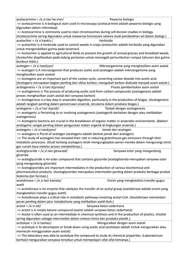 acetocarmine = /əˌsiːtəʊˈkɑːmɪn/ Pewarna biologis
=> acetocarmine is A biological stain used in microscopy (acetocarmine adalah pewarna biologis yang
digunakan dalam mikroskop)
=> Acetocarmine is commonly used to stain chromosomes during cell division studies in biology.
(Acetocarmine sering digunakan untuk mewarnai kromosom selama studi pembelahan sel dalam biologi.)
acetochlor = /əˈsiːtəʊklɔː/ Herbisida
=> acetochlor is A herbicide used to control weeds in crops (acetochlor adalah herbisida yang digunakan
untuk mengendalikan gulma pada tanaman)
=> Acetochlor is applied to agricultural fields to prevent the growth of annual grasses and broadleaf weeds.
(Acetochlor diaplikasikan pada ladang pertanian untuk mencegah pertumbuhan rumput tahunan dan gulma
berdaun lebar.)
acetogen = /əˈsiːtəʊdʒən/ Mikroorganisme yang menghasilkan asam asetat
=> acetogen is A microorganism that produces acetic acid (asetogen adalah mikroorganisme yang
menghasilkan asam asetat)
=> Acetogens are an important part of the carbon cycle, converting carbon dioxide into acetic acid.
(Acetogens merupakan bagian penting dari siklus karbon, mengubah karbon dioksida menjadi asam asetat.)
acetogenesis = /əˌsiːtəʊˈdʒɛnəsɪs/ Proses pembentukan asam asetat
=> acetogenesis is The process of producing acetic acid from carbon compounds (asetogenesis adalah
proses menghasilkan asam asetat dari senyawa karbon)
=> Acetogenesis is a key step in anaerobic digestion, particularly in the production of biogas. (Acetogenesis
adalah langkah penting dalam pencernaan anaerob, terutama dalam produksi biogas.)
acetogenic = /əˌsiːtəʊˈdʒɛnɪk/ Terkait dengan acetogenesis
=> acetogenic is Pertaining to or involving acetogenesis (asetogenik berkaitan dengan atau melibatkan
asetogenesis)
=> Acetogenic bacteria are crucial in the breakdown of organic matter in anaerobic environments. (Bakteri
acetogenic sangat penting dalam penguraian materi organik di lingkungan anaerob.)
acetogens = /əˈsiːtəʊdʒənz/ Jamak dari acetogen
=> acetogens is Plural of acetogen (acetogens adalah bentuk jamak dari acetogen)
=> The study of acetogens has revealed their role in reducing greenhouse gas emissions through their
metabolic processes. (Studi tentang acetogens telah mengungkapkan peran mereka dalam mengurangi emisi
gas rumah kaca melalui proses metaboliknya.)
acetoglyceride = /əˌsiːtəʊˈɡlɪsəraɪd/ Senyawa ester yang mengandung
gliserida
=> acetoglyceride is An ester compound that contains glyceride (acetogliserida merupakan senyawa ester
yang mengandung gliserida)
=> Acetoglycerides are important intermediates in the production of various biochemical and
pharmaceutical products. (Acetoglycerides merupakan intermediet penting dalam produksi berbagai produk
biokimia dan farmasi.)
acetokinase = /əˌsiːtəʊˈkaɪneɪs/ Enzim yang mengkatalisis transfer gugus
asetil
=> acetokinase is An enzyme that catalyzes the transfer of an acetyl group (asetokinase adalah enzim yang
mengkatalisis transfer gugus asetil)
=> Acetokinase plays a critical role in metabolic pathways involving acetyl-CoA. (Acetokinase memainkan
peran penting dalam jalur metabolisme yang melibatkan asetil-KoA.)
acetol = /əˈsiːtɒl/ Senyawa keton sederhana
=> acetol is A simple ketone compound (asetol adalah senyawa keton sederhana)
=> Acetol is often used as an intermediate in chemical synthesis and in the production of plastics. (Acetol
sering digunakan sebagai intermediet dalam sintesis kimia dan produksi plastik.)
acetolyze = /əˈsiːtəʊlaɪz/ Menguraikan dengan asam asetat
=> acetolyze is To decompose or break down using acetic acid (acetolyze adalah Untuk menguraikan atau
memecah menggunakan asam asetat)
=> The laboratory was able to acetolyze the compound to study its chemical properties. (Laboratorium
berhasil menguraikan senyawa tersebut untuk mempelajari sifat-sifat kimianya.)
 