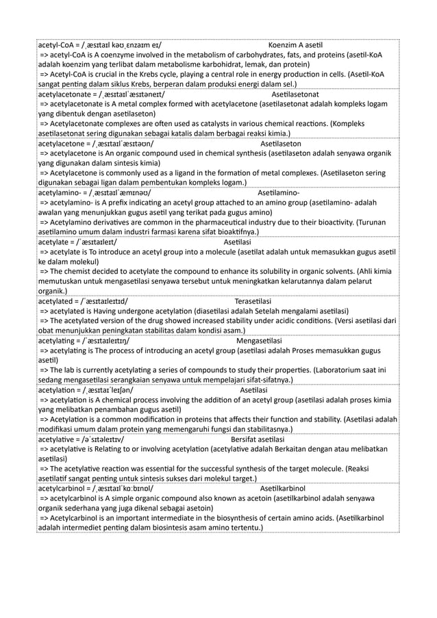 acetyl-CoA = /ˌæsɪtaɪl kəʊˌɛnzaɪm eɪ/ Koenzim A asetil
=> acetyl-CoA is A coenzyme involved in the metabolism of carbohydrates, fats, and proteins (asetil-KoA
adalah koenzim yang terlibat dalam metabolisme karbohidrat, lemak, dan protein)
=> Acetyl-CoA is crucial in the Krebs cycle, playing a central role in energy production in cells. (Asetil-KoA
sangat penting dalam siklus Krebs, berperan dalam produksi energi dalam sel.)
acetylacetonate = /ˌæsɪtaɪlˈæsɪtəneɪt/ Asetilasetonat
=> acetylacetonate is A metal complex formed with acetylacetone (asetilasetonat adalah kompleks logam
yang dibentuk dengan asetilaseton)
=> Acetylacetonate complexes are often used as catalysts in various chemical reactions. (Kompleks
asetilasetonat sering digunakan sebagai katalis dalam berbagai reaksi kimia.)
acetylacetone = /ˌæsɪtaɪlˈæsɪtəʊn/ Asetilaseton
=> acetylacetone is An organic compound used in chemical synthesis (asetilaseton adalah senyawa organik
yang digunakan dalam sintesis kimia)
=> Acetylacetone is commonly used as a ligand in the formation of metal complexes. (Asetilaseton sering
digunakan sebagai ligan dalam pembentukan kompleks logam.)
acetylamino- = /ˌæsɪtaɪlˈæmɪnəʊ/ Asetilamino-
=> acetylamino- is A prefix indicating an acetyl group attached to an amino group (asetilamino- adalah
awalan yang menunjukkan gugus asetil yang terikat pada gugus amino)
=> Acetylamino derivatives are common in the pharmaceutical industry due to their bioactivity. (Turunan
asetilamino umum dalam industri farmasi karena sifat bioaktifnya.)
acetylate = /ˈæsɪtaɪleɪt/ Asetilasi
=> acetylate is To introduce an acetyl group into a molecule (asetilat adalah untuk memasukkan gugus asetil
ke dalam molekul)
=> The chemist decided to acetylate the compound to enhance its solubility in organic solvents. (Ahli kimia
memutuskan untuk mengasetilasi senyawa tersebut untuk meningkatkan kelarutannya dalam pelarut
organik.)
acetylated = /ˈæsɪtaɪleɪtɪd/ Terasetilasi
=> acetylated is Having undergone acetylation (diasetilasi adalah Setelah mengalami asetilasi)
=> The acetylated version of the drug showed increased stability under acidic conditions. (Versi asetilasi dari
obat menunjukkan peningkatan stabilitas dalam kondisi asam.)
acetylating = /ˈæsɪtaɪleɪtɪŋ/ Mengasetilasi
=> acetylating is The process of introducing an acetyl group (asetilasi adalah Proses memasukkan gugus
asetil)
=> The lab is currently acetylating a series of compounds to study their properties. (Laboratorium saat ini
sedang mengasetilasi serangkaian senyawa untuk mempelajari sifat-sifatnya.)
acetylation = /ˌæsɪtaɪˈleɪʃən/ Asetilasi
=> acetylation is A chemical process involving the addition of an acetyl group (asetilasi adalah proses kimia
yang melibatkan penambahan gugus asetil)
=> Acetylation is a common modification in proteins that affects their function and stability. (Asetilasi adalah
modifikasi umum dalam protein yang memengaruhi fungsi dan stabilitasnya.)
acetylative = /əˈsɪtəleɪtɪv/ Bersifat asetilasi
=> acetylative is Relating to or involving acetylation (acetylative adalah Berkaitan dengan atau melibatkan
asetilasi)
=> The acetylative reaction was essential for the successful synthesis of the target molecule. (Reaksi
asetilatif sangat penting untuk sintesis sukses dari molekul target.)
acetylcarbinol = /ˌæsɪtaɪlˈkɑːbɪnɒl/ Asetilkarbinol
=> acetylcarbinol is A simple organic compound also known as acetoin (asetilkarbinol adalah senyawa
organik sederhana yang juga dikenal sebagai asetoin)
=> Acetylcarbinol is an important intermediate in the biosynthesis of certain amino acids. (Asetilkarbinol
adalah intermediet penting dalam biosintesis asam amino tertentu.)
 
