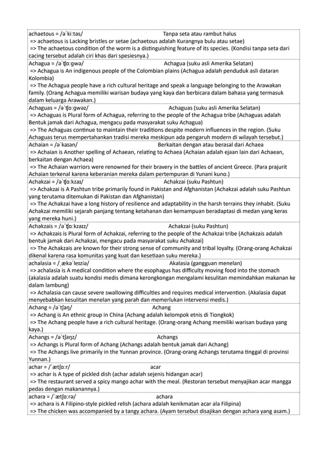 achaetous = /əˈkiːtəs/ Tanpa seta atau rambut halus
=> achaetous is Lacking bristles or setae (achaetous adalah Kurangnya bulu atau setae)
=> The achaetous condition of the worm is a distinguishing feature of its species. (Kondisi tanpa seta dari
cacing tersebut adalah ciri khas dari spesiesnya.)
Achagua = /əˈʧɑːɡwə/ Achagua (suku asli Amerika Selatan)
=> Achagua is An indigenous people of the Colombian plains (Achagua adalah penduduk asli dataran
Kolombia)
=> The Achagua people have a rich cultural heritage and speak a language belonging to the Arawakan
family. (Orang Achagua memiliki warisan budaya yang kaya dan berbicara dalam bahasa yang termasuk
dalam keluarga Arawakan.)
Achaguas = /əˈʧɑːɡwəz/ Achaguas (suku asli Amerika Selatan)
=> Achaguas is Plural form of Achagua, referring to the people of the Achagua tribe (Achaguas adalah
Bentuk jamak dari Achagua, mengacu pada masyarakat suku Achagua)
=> The Achaguas continue to maintain their traditions despite modern influences in the region. (Suku
Achaguas terus mempertahankan tradisi mereka meskipun ada pengaruh modern di wilayah tersebut.)
Achaian = /əˈkaɪən/ Berkaitan dengan atau berasal dari Achaea
=> Achaian is Another spelling of Achaean, relating to Achaea (Achaian adalah ejaan lain dari Achaean,
berkaitan dengan Achaea)
=> The Achaian warriors were renowned for their bravery in the battles of ancient Greece. (Para prajurit
Achaian terkenal karena keberanian mereka dalam pertempuran di Yunani kuno.)
Achakzai = /əˈʧɑːkzaɪ/ Achakzai (suku Pashtun)
=> Achakzai is A Pashtun tribe primarily found in Pakistan and Afghanistan (Achakzai adalah suku Pashtun
yang terutama ditemukan di Pakistan dan Afghanistan)
=> The Achakzai have a long history of resilience and adaptability in the harsh terrains they inhabit. (Suku
Achakzai memiliki sejarah panjang tentang ketahanan dan kemampuan beradaptasi di medan yang keras
yang mereka huni.)
Achakzais = /əˈʧɑːkzaɪz/ Achakzai (suku Pashtun)
=> Achakzais is Plural form of Achakzai, referring to the people of the Achakzai tribe (Achakzais adalah
bentuk jamak dari Achakzai, mengacu pada masyarakat suku Achakzai)
=> The Achakzais are known for their strong sense of community and tribal loyalty. (Orang-orang Achakzai
dikenal karena rasa komunitas yang kuat dan kesetiaan suku mereka.)
achalasia = /ˌækəˈleɪziə/ Akalasia (gangguan menelan)
=> achalasia is A medical condition where the esophagus has difficulty moving food into the stomach
(akalasia adalah suatu kondisi medis dimana kerongkongan mengalami kesulitan memindahkan makanan ke
dalam lambung)
=> Achalasia can cause severe swallowing difficulties and requires medical intervention. (Akalasia dapat
menyebabkan kesulitan menelan yang parah dan memerlukan intervensi medis.)
Achang = /əˈtʃaŋ/ Achang
=> Achang is An ethnic group in China (Achang adalah kelompok etnis di Tiongkok)
=> The Achang people have a rich cultural heritage. (Orang-orang Achang memiliki warisan budaya yang
kaya.)
Achangs = /əˈtʃaŋz/ Achangs
=> Achangs is Plural form of Achang (Achangs adalah bentuk jamak dari Achang)
=> The Achangs live primarily in the Yunnan province. (Orang-orang Achangs terutama tinggal di provinsi
Yunnan.)
achar = /ˈætʃɑːr/ acar
=> achar is A type of pickled dish (achar adalah sejenis hidangan acar)
=> The restaurant served a spicy mango achar with the meal. (Restoran tersebut menyajikan acar mangga
pedas dengan makanannya.)
achara = /ˈætʃɑːrə/ achara
=> achara is A Filipino-style pickled relish (achara adalah kenikmatan acar ala Filipina)
=> The chicken was accompanied by a tangy achara. (Ayam tersebut disajikan dengan achara yang asam.)
 