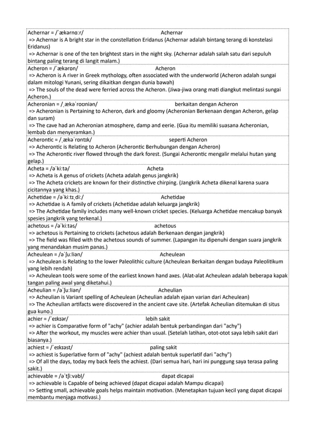 Achernar = /ˈækərnɑːr/ Achernar
=> Achernar is A bright star in the constellation Eridanus (Achernar adalah bintang terang di konstelasi
Eridanus)
=> Achernar is one of the ten brightest stars in the night sky. (Achernar adalah salah satu dari sepuluh
bintang paling terang di langit malam.)
Acheron = /ˈækərɒn/ Acheron
=> Acheron is A river in Greek mythology, often associated with the underworld (Acheron adalah sungai
dalam mitologi Yunani, sering dikaitkan dengan dunia bawah)
=> The souls of the dead were ferried across the Acheron. (Jiwa-jiwa orang mati diangkut melintasi sungai
Acheron.)
Acheronian = /ˌækəˈroʊniən/ berkaitan dengan Acheron
=> Acheronian is Pertaining to Acheron, dark and gloomy (Acheronian Berkenaan dengan Acheron, gelap
dan suram)
=> The cave had an Acheronian atmosphere, damp and eerie. (Gua itu memiliki suasana Acheronian,
lembab dan menyeramkan.)
Acherontic = /ˌækəˈrɒntɪk/ seperti Acheron
=> Acherontic is Relating to Acheron (Acherontic Berhubungan dengan Acheron)
=> The Acherontic river flowed through the dark forest. (Sungai Acherontic mengalir melalui hutan yang
gelap.)
Acheta = /əˈkiːtə/ Acheta
=> Acheta is A genus of crickets (Acheta adalah genus jangkrik)
=> The Acheta crickets are known for their distinctive chirping. (Jangkrik Acheta dikenal karena suara
cicitannya yang khas.)
Achetidae = /əˈkiːtɪˌdiː/ Achetidae
=> Achetidae is A family of crickets (Achetidae adalah keluarga jangkrik)
=> The Achetidae family includes many well-known cricket species. (Keluarga Achetidae mencakup banyak
spesies jangkrik yang terkenal.)
achetous = /əˈkiːtəs/ achetous
=> achetous is Pertaining to crickets (achetous adalah Berkenaan dengan jangkrik)
=> The field was filled with the achetous sounds of summer. (Lapangan itu dipenuhi dengan suara jangkrik
yang menandakan musim panas.)
Acheulean = /əˈʃuːliən/ Acheulean
=> Acheulean is Relating to the lower Paleolithic culture (Acheulean Berkaitan dengan budaya Paleolitikum
yang lebih rendah)
=> Acheulean tools were some of the earliest known hand axes. (Alat-alat Acheulean adalah beberapa kapak
tangan paling awal yang diketahui.)
Acheulian = /əˈʃuːliən/ Acheulian
=> Acheulian is Variant spelling of Acheulean (Acheulian adalah ejaan varian dari Acheulean)
=> The Acheulian artifacts were discovered in the ancient cave site. (Artefak Acheulian ditemukan di situs
gua kuno.)
achier = /ˈeɪkɪər/ lebih sakit
=> achier is Comparative form of "achy" (achier adalah bentuk perbandingan dari "achy")
=> After the workout, my muscles were achier than usual. (Setelah latihan, otot-otot saya lebih sakit dari
biasanya.)
achiest = /ˈeɪkɪəst/ paling sakit
=> achiest is Superlative form of "achy" (achiest adalah bentuk superlatif dari "achy")
=> Of all the days, today my back feels the achiest. (Dari semua hari, hari ini punggung saya terasa paling
sakit.)
achievable = /əˈtʃiːvəbl̩/ dapat dicapai
=> achievable is Capable of being achieved (dapat dicapai adalah Mampu dicapai)
=> Setting small, achievable goals helps maintain motivation. (Menetapkan tujuan kecil yang dapat dicapai
membantu menjaga motivasi.)
 
