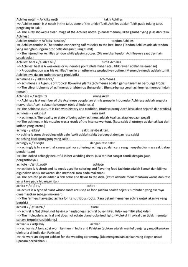 Achilles notch = /əˈkɪliːz nɒtʃ/ takik Achilles
=> Achilles notch is A notch in the talus bone of the ankle (Takik Achilles adalah Takik pada tulang talus
pergelangan kaki)
=> The X-ray showed a clear image of the Achilles notch. (Sinar-X menunjukkan gambar yang jelas dari takik
Achilles.)
Achilles tendon = /əˈkɪliːz ˈtɛndən/ tendon Achilles
=> Achilles tendon is The tendon connecting calf muscles to the heel bone (Tendon Achilles adalah tendon
yang menghubungkan otot betis dengan tulang tumit)
=> She injured her Achilles tendon while playing soccer. (Dia melukai tendon Achilles-nya saat bermain
sepak bola.)
Achilles' heel = /əˈkɪliːz hiːl/ tumit Achilles
=> Achilles' heel is A weakness or vulnerable point (Kelemahan atau titik rawan adalah kelemahan)
=> Procrastination was his Achilles' heel in an otherwise productive routine. (Menunda-nunda adalah tumit
Achilles-nya dalam rutinitas yang produktif.)
achimenes = /ˈækɪməniːz/ achimenes
=> achimenes is A genus of tropical flowering plants (achimenes adalah genus tanaman berbunga tropis)
=> The vibrant blooms of achimenes brighten up the garden. (Bunga-bunga cerah achimenes memperindah
taman.)
Achinese = /ˈætʃɪniːz/ orang Aceh
=> Achinese is A member of the Acehnese people, an ethnic group in Indonesia (Achinese adalah anggota
masyarakat Aceh, sebuah kelompok etnis di Indonesia)
=> The Achinese culture is rich with history and tradition. (Budaya orang Aceh kaya akan sejarah dan tradisi.)
achiness = /ˈeɪkɪnəs/ rasa sakit
=> achiness is The quality or state of being achy (achiness adalah kualitas atau keadaan pegal)
=> The achiness in his muscles was a result of the intense workout. (Rasa sakit di ototnya adalah akibat dari
latihan yang intens.)
aching = /ˈeɪkɪŋ/ sakit, sakit-sakitan.
=> aching is sore; throbbing with pain (sakit adalah sakit; berdenyut dengan rasa sakit)
=> aching back (punggung yang sakit)
achingly = /ˈeɪkɪŋli/ dengan rasa sakit
=> achingly is In a way that causes pain or suffering (achingly adalah cara yang menyebabkan rasa sakit atau
penderitaan)
=> She looked achingly beautiful in her wedding dress. (Dia terlihat sangat cantik dengan gaun
pengantinnya.)
achiote = /æˈtʃiː.oʊti/ achiote
=> achiote is A shrub and its seeds used for coloring and flavoring food (achiote adalah Semak dan bijinya
digunakan untuk mewarnai dan memberi rasa pada makanan)
=> The achiote paste added a rich color and flavor to the dish. (Pasta achiote menambahkan warna dan rasa
yang kaya pada hidangan itu.)
achira = /əˈtʃiːrə/ achira
=> achira is A type of plant whose roots are used as food (achira adalah sejenis tumbuhan yang akarnya
dimanfaatkan sebagai makanan)
=> The farmers harvested achira for its nutritious roots. (Para petani memanen achira untuk akarnya yang
bergizi.)
achiral = /ˌeɪˈkaɪrəl/ akiral
=> achiral is Not chiral; not having a handedness (achiral bukan kiral; tidak memiliki sifat kidal)
=> The molecule is achiral and does not rotate plane-polarized light. (Molekul ini akiral dan tidak memutar
cahaya terpolarisasi bidang.)
achkan = /ˈætʃkæn/ achkan
=> achkan is A long coat worn by men in India and Pakistan (achkan adalah mantel panjang yang dikenakan
oleh pria di India dan Pakistan)
=> He wore an elegant achkan for the wedding ceremony. (Dia mengenakan achkan yang elegan untuk
upacara pernikahan.)
 