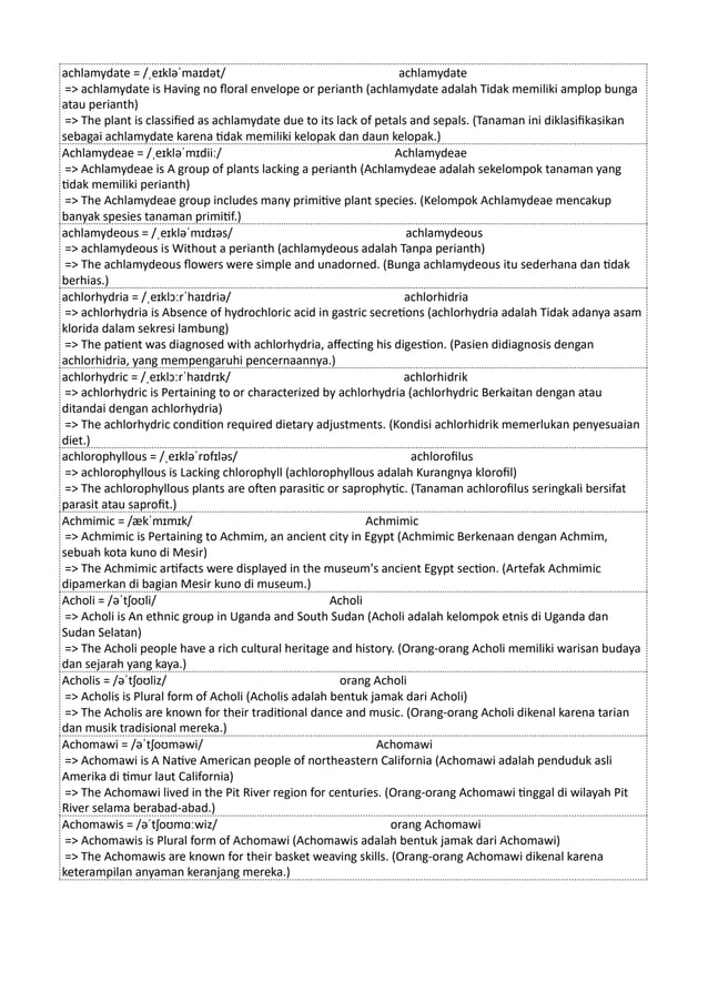achlamydate = /ˌeɪkləˈmaɪdət/ achlamydate
=> achlamydate is Having no floral envelope or perianth (achlamydate adalah Tidak memiliki amplop bunga
atau perianth)
=> The plant is classified as achlamydate due to its lack of petals and sepals. (Tanaman ini diklasifikasikan
sebagai achlamydate karena tidak memiliki kelopak dan daun kelopak.)
Achlamydeae = /ˌeɪkləˈmɪdiiː/ Achlamydeae
=> Achlamydeae is A group of plants lacking a perianth (Achlamydeae adalah sekelompok tanaman yang
tidak memiliki perianth)
=> The Achlamydeae group includes many primitive plant species. (Kelompok Achlamydeae mencakup
banyak spesies tanaman primitif.)
achlamydeous = /ˌeɪkləˈmɪdɪəs/ achlamydeous
=> achlamydeous is Without a perianth (achlamydeous adalah Tanpa perianth)
=> The achlamydeous flowers were simple and unadorned. (Bunga achlamydeous itu sederhana dan tidak
berhias.)
achlorhydria = /ˌeɪklɔːrˈhaɪdriə/ achlorhidria
=> achlorhydria is Absence of hydrochloric acid in gastric secretions (achlorhydria adalah Tidak adanya asam
klorida dalam sekresi lambung)
=> The patient was diagnosed with achlorhydria, affecting his digestion. (Pasien didiagnosis dengan
achlorhidria, yang mempengaruhi pencernaannya.)
achlorhydric = /ˌeɪklɔːrˈhaɪdrɪk/ achlorhidrik
=> achlorhydric is Pertaining to or characterized by achlorhydria (achlorhydric Berkaitan dengan atau
ditandai dengan achlorhydria)
=> The achlorhydric condition required dietary adjustments. (Kondisi achlorhidrik memerlukan penyesuaian
diet.)
achlorophyllous = /ˌeɪkləˈrɒfɪləs/ achlorofilus
=> achlorophyllous is Lacking chlorophyll (achlorophyllous adalah Kurangnya klorofil)
=> The achlorophyllous plants are often parasitic or saprophytic. (Tanaman achlorofilus seringkali bersifat
parasit atau saprofit.)
Achmimic = /ækˈmɪmɪk/ Achmimic
=> Achmimic is Pertaining to Achmim, an ancient city in Egypt (Achmimic Berkenaan dengan Achmim,
sebuah kota kuno di Mesir)
=> The Achmimic artifacts were displayed in the museum's ancient Egypt section. (Artefak Achmimic
dipamerkan di bagian Mesir kuno di museum.)
Acholi = /əˈtʃoʊli/ Acholi
=> Acholi is An ethnic group in Uganda and South Sudan (Acholi adalah kelompok etnis di Uganda dan
Sudan Selatan)
=> The Acholi people have a rich cultural heritage and history. (Orang-orang Acholi memiliki warisan budaya
dan sejarah yang kaya.)
Acholis = /əˈtʃoʊliz/ orang Acholi
=> Acholis is Plural form of Acholi (Acholis adalah bentuk jamak dari Acholi)
=> The Acholis are known for their traditional dance and music. (Orang-orang Acholi dikenal karena tarian
dan musik tradisional mereka.)
Achomawi = /əˈtʃoʊməwi/ Achomawi
=> Achomawi is A Native American people of northeastern California (Achomawi adalah penduduk asli
Amerika di timur laut California)
=> The Achomawi lived in the Pit River region for centuries. (Orang-orang Achomawi tinggal di wilayah Pit
River selama berabad-abad.)
Achomawis = /əˈtʃoʊmɑːwiz/ orang Achomawi
=> Achomawis is Plural form of Achomawi (Achomawis adalah bentuk jamak dari Achomawi)
=> The Achomawis are known for their basket weaving skills. (Orang-orang Achomawi dikenal karena
keterampilan anyaman keranjang mereka.)
 