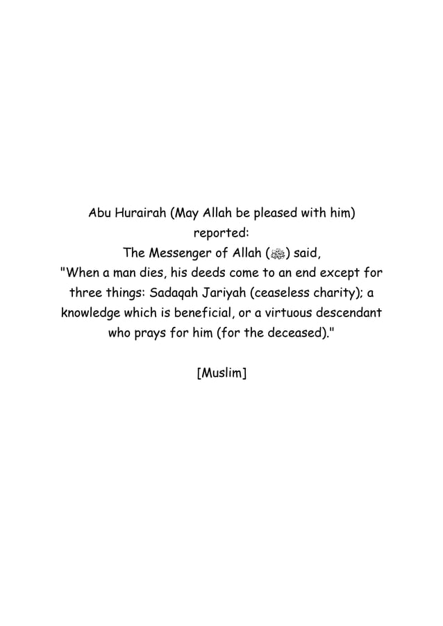 Abu Hurairah (May Allah be pleased with him)
reported:
The Messenger of Allah (‫ﷺ‬) said,
"When a man dies, his deeds come to an end except for
three things: Sadaqah Jariyah (ceaseless charity); a
knowledge which is beneficial, or a virtuous descendant
who prays for him (for the deceased)."
[Muslim]
 