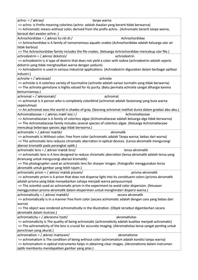 achro- = /ˈækrəʊ/ tanpa warna
=> achro- is Prefix meaning colorless (achro- adalah Awalan yang berarti tidak berwarna)
=> Achromatic means without color, derived from the prefix achro-. (Achromatic berarti tanpa warna,
berasal dari awalan achro-.)
Achrochordidae = /ˌækroʊˈkɔːrdiːdiː/ Achrochordidae
=> Achrochordidae is A family of nonvenomous aquatic snakes (Achrochordidae adalah keluarga ular air
tidak berbisa)
=> The Achrochordidae family includes the file snakes. (Keluarga Achrochordidae mencakup ular file.)
achrodextrin = /ˌækroʊˈdɛkstrɪn/ achrodextrin
=> achrodextrin is A type of dextrin that does not yield a color with iodine (achrodextrin adalah sejenis
dekstrin yang tidak menghasilkan warna dengan yodium)
=> Achrodextrin is used in various industrial applications. (Achrodextrin digunakan dalam berbagai aplikasi
industri.)
achroite = /ˈækroʊaɪt/ achroite
=> achroite is A colorless variety of tourmaline (achroite adalah variasi turmalin yang tidak berwarna)
=> The achroite gemstone is highly valued for its purity. (Batu permata achroite sangat dihargai karena
kemurniannya.)
achromat = /ˈækroʊmæt/ achromat
=> achromat is A person who is completely colorblind (achromat adalah Seseorang yang buta warna
sepenuhnya)
=> An achromat sees the world in shades of gray. (Seorang achromat melihat dunia dalam gradasi abu-abu.)
Achromatiaceae = /ˌækroʊˌmætiˈeɪsiˌiː/ Achromatiaceae
=> Achromatiaceae is A family of colorless algae (Achromatiaceae adalah keluarga alga tidak berwarna)
=> The Achromatiaceae family includes several species of colorless algae. (Keluarga Achromatiaceae
mencakup beberapa spesies alga tidak berwarna.)
achromatic = /ˌækroʊˈmætɪk/ akromatik
=> achromatic is Without color; free from color (achromatic adalah Tanpa warna; bebas dari warna)
=> The achromatic lens reduces chromatic aberration in optical devices. (Lensa akromatik mengurangi
aberasi kromatik pada perangkat optik.)
achromatic lens = /ˌækroʊˈmætɪk lɛnz/ lensa akromatik
=> achromatic lens is A lens designed to reduce chromatic aberration (lensa akromatik adalah lensa yang
dirancang untuk mengurangi aberasi kromatik)
=> The photographer used an achromatic lens for sharper images. (Fotografer menggunakan lensa
akromatik untuk gambar yang lebih tajam.)
achromatic prism = /ˌækroʊˈmætɪk prɪzəm/ prisma akromatik
=> achromatic prism is A prism that does not disperse light into its constituent colors (prisma akromatik
adalah prisma yang tidak menyebarkan cahaya menjadi warna penyusunnya)
=> The scientist used an achromatic prism in the experiment to avoid color dispersion. (Ilmuwan
menggunakan prisma akromatik dalam eksperimen untuk menghindari dispersi warna.)
achromatically = /ˌækroʊˈmætɪkli/ secara akromatik
=> achromatically is In a manner free from color (secara achromatic adalah dengan cara yang bebas dari
warna)
=> The object was rendered achromatically in the illustration. (Objek tersebut digambarkan secara
akromatik dalam ilustrasi.)
achromaticity = /ˌækroʊməˈtɪsɪti/ akromatisitas
=> achromaticity is The quality of being achromatic (achromaticity adalah kualitas menjadi achromatic)
=> The achromaticity of the lens is crucial for accurate imaging. (Akromatisitas lensa sangat penting untuk
pencitraan yang akurat.)
achromatism = /ˌækroʊˈmætɪzəm/ akromatisme
=> achromatism is The condition of being without color (achromatism adalah kondisi tanpa warna)
=> Achromatism in optical instruments helps in obtaining clear images. (Akromatisme dalam instrumen
optik membantu mendapatkan gambar yang jelas.)
 