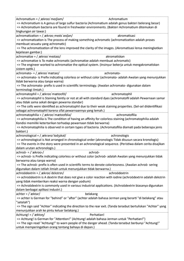 Achromatium = /ˌækroʊˈmeɪʃiəm/ Achromatium
=> Achromatium is A genus of large sulfur bacteria (Achromatium adalah genus bakteri belerang besar)
=> Achromatium bacteria are found in freshwater environments. (Bakteri Achromatium ditemukan di
lingkungan air tawar.)
achromatization = /ˌækroʊˌmeɪtɪˈzeɪʃən/ akromatisasi
=> achromatization is The process of making something achromatic (achromatization adalah proses
membuat sesuatu yang achromatic)
=> The achromatization of the lens improved the clarity of the images. (Akromatisasi lensa meningkatkan
kejelasan gambar.)
achromatize = /ˌækroʊˈmeɪtaɪz/ akromatiskan
=> achromatize is To make achromatic (achromatize adalah membuat achromatic)
=> The engineer worked to achromatize the optical system. (Insinyur bekerja untuk mengakromatiskan
sistem optik.)
achromato- = /ˌækroʊˈmætəʊ/ achromato-
=> achromato- is Prefix indicating colorless or without color (achromato- adalah Awalan yang menunjukkan
tidak berwarna atau tanpa warna)
=> The achromato- prefix is used in scientific terminology. (Awalan achromato- digunakan dalam
terminologi ilmiah.)
achromatophil = /ˌækroʊˈmætoʊfɪl/ achromatophil
=> achromatophil is Staining faintly or not at all with standard dyes (achromatofil adalah Pewarnaan samar
atau tidak sama sekali dengan pewarna standar)
=> The cells were identified as achromatophil due to their weak staining properties. (Sel-sel diidentifikasi
sebagai achromatophil karena sifat pewarnaannya yang lemah.)
achromatophilia = /ˌækroʊˈmætoʊfɪliə/ achromatofilia
=> achromatophilia is The condition of having an affinity for colorless staining (achromatophilia adalah
Kondisi memiliki ketertarikan terhadap pewarnaan tidak berwarna)
=> Achromatophilia is observed in certain types of bacteria. (Achromatofilia diamati pada beberapa jenis
bakteri.)
achronological = /ˌækrənəˈlɒdʒɪkəl/ achronologis
=> achronological is Not arranged in chronological order (akronologis Tidak disusun secara kronologis)
=> The events in the story were presented in an achronological sequence. (Peristiwa dalam cerita disajikan
dalam urutan achronologis.)
achroö- = /ˈækroʊ-/ achroö-
=> achroö- is Prefix indicating colorless or without color (achroö- adalah Awalan yang menunjukkan tidak
berwarna atau tanpa warna)
=> The achroö- prefix is often used in scientific terms to denote colorlessness. (Awalan achroö- sering
digunakan dalam istilah ilmiah untuk menunjukkan tidak berwarna.)
achroödextrin = /ˌækroʊˈdɛkstrɪn/ achroödextrin
=> achroödextrin is A dextrin that does not give a color reaction with iodine (achroödextrin adalah dekstrin
yang tidak memberikan reaksi warna dengan yodium)
=> Achroödextrin is commonly used in various industrial applications. (Achroödextrin biasanya digunakan
dalam berbagai aplikasi industri.)
achter = /ˈæktər/ belakang
=> achter is German for "behind" or "after" (achter adalah bahasa Jerman yang berarti "di belakang" atau
"setelah")
=> The sign said "Achter" indicating the direction to the rear exit. (Tanda tersebut bertuliskan "Achter" yang
menunjukkan arah ke pintu keluar belakang.)
Achtung! = /ˈæktʊŋ/ Perhatian!
=> Achtung! is German for "Attention!" (Achtung! adalah bahasa Jerman untuk "Perhatian!")
=> The sign read "Achtung!" to warn people of the danger ahead. (Tanda tersebut berbunyi "Achtung!"
untuk memperingatkan orang tentang bahaya di depan.)
 