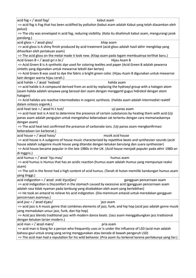 acid fog = /ˈæsɪd fɒɡ/ kabut asam
=> acid fog is Fog that has been acidified by pollution (kabut asam adalah Kabut yang telah diasamkan oleh
polusi)
=> The city was enveloped in acid fog, reducing visibility. (Kota itu diselimuti kabut asam, mengurangi jarak
pandang.)
acid gloss = /ˈæsɪd ɡlɒs/ kilap asam
=> acid gloss is A shiny finish produced by acid treatment (acid gloss adalah hasil akhir mengkilap yang
dihasilkan oleh perlakuan asam)
=> The acid gloss on the metal made it look new. (Kilap asam pada logam membuatnya terlihat baru.)
Acid Green B = /ˈæsɪd ɡriːn biː/ Hijau Asam B
=> Acid Green B is A synthetic dye used for coloring textiles and paper (Acid Green B adalah pewarna
sintetis yang digunakan untuk mewarnai tekstil dan kertas)
=> Acid Green B was used to dye the fabric a bright green color. (Hijau Asam B digunakan untuk mewarnai
kain dengan warna hijau cerah.)
acid halide = /ˈæsɪd ˈheɪlaɪd/ halida asam
=> acid halide is A compound derived from an acid by replacing the hydroxyl group with a halogen atom
(asam halida adalah senyawa yang berasal dari asam dengan mengganti gugus hidroksil dengan atom
halogen)
=> Acid halides are reactive intermediates in organic synthesis. (Halida asam adalah intermediet reaktif
dalam sintesis organik.)
acid heat test = /ˈæsɪd hiːt tɛst/ uji panas asam
=> acid heat test is A test to determine the presence of certain substances by heating them with acid (Uji
panas asam adalah pengujian untuk mengetahui keberadaan zat tertentu dengan cara memanaskannya
dengan asam)
=> The acid heat test confirmed the presence of carbonate ions. (Uji panas asam mengkonfirmasi
keberadaan ion karbonat.)
acid house = /ˈæsɪd haʊs/ musik acid house
=> acid house is A subgenre of house music characterized by repetitive beats and synthesizer sounds (acid
house adalah subgenre musik house yang ditandai dengan ketukan berulang dan suara synthesizer)
=> Acid house became popular in the late 1980s in the UK. (Acid house menjadi populer pada akhir 1980-an
di Inggris.)
acid humus = /ˈæsɪd ˈhjuːməs/ humus asam
=> acid humus is Humus that has an acidic reaction (humus asam adalah Humus yang mempunyai reaksi
asam)
=> The soil in the forest had a high content of acid humus. (Tanah di hutan memiliki kandungan humus asam
yang tinggi.)
acid indigestion = /ˈæsɪd ˌɪndɪˈdʒɛstʃən/ gangguan pencernaan asam
=> acid indigestion is Discomfort in the stomach caused by excessive acid (gangguan pencernaan asam
adalah rasa tidak nyaman pada lambung yang disebabkan oleh asam yang berlebihan)
=> He took an antacid to relieve his acid indigestion. (Dia meminum antasid untuk meredakan gangguan
pencernaan asamnya.)
acid jazz = /ˈæsɪd dʒæz/ jazz asam
=> acid jazz is A music genre that combines elements of jazz, funk, and hip hop (acid jazz adalah genre musik
yang memadukan unsur jazz, funk, dan hip hop)
=> Acid jazz blends traditional jazz with modern dance beats. (Jazz asam menggabungkan jazz tradisional
dengan ketukan tarian modern.)
acid man = /ˈæsɪd mæn/ pria asam
=> acid man is Slang for a person who frequently uses or is under the influence of LSD (acid man adalah
bahasa gaul untuk orang yang sering menggunakan atau berada di bawah pengaruh LSD)
=> The acid man had a reputation for his wild behavior. (Pria asam itu terkenal karena perilakunya yang liar.)
 
