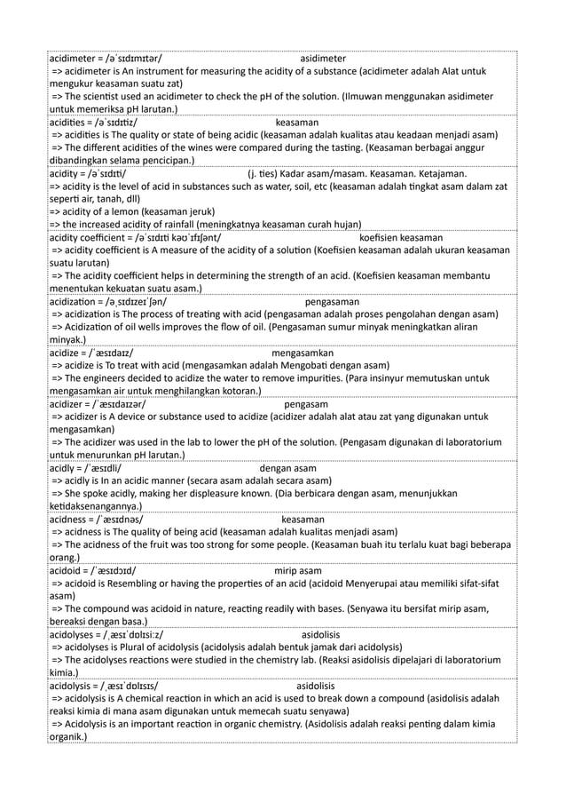 acidimeter = /əˈsɪdɪmɪtər/ asidimeter
=> acidimeter is An instrument for measuring the acidity of a substance (acidimeter adalah Alat untuk
mengukur keasaman suatu zat)
=> The scientist used an acidimeter to check the pH of the solution. (Ilmuwan menggunakan asidimeter
untuk memeriksa pH larutan.)
acidities = /əˈsɪdɪtiz/ keasaman
=> acidities is The quality or state of being acidic (keasaman adalah kualitas atau keadaan menjadi asam)
=> The different acidities of the wines were compared during the tasting. (Keasaman berbagai anggur
dibandingkan selama pencicipan.)
acidity = /əˈsɪdɪti/ (j. ties) Kadar asam/masam. Keasaman. Ketajaman.
=> acidity is the level of acid in substances such as water, soil, etc (keasaman adalah tingkat asam dalam zat
seperti air, tanah, dll)
=> acidity of a lemon (keasaman jeruk)
=> the increased acidity of rainfall (meningkatnya keasaman curah hujan)
acidity coefficient = /əˈsɪdɪti kəʊˈɪfɪʃənt/ koefisien keasaman
=> acidity coefficient is A measure of the acidity of a solution (Koefisien keasaman adalah ukuran keasaman
suatu larutan)
=> The acidity coefficient helps in determining the strength of an acid. (Koefisien keasaman membantu
menentukan kekuatan suatu asam.)
acidization = /əˌsɪdɪzeɪˈʃən/ pengasaman
=> acidization is The process of treating with acid (pengasaman adalah proses pengolahan dengan asam)
=> Acidization of oil wells improves the flow of oil. (Pengasaman sumur minyak meningkatkan aliran
minyak.)
acidize = /ˈæsɪdaɪz/ mengasamkan
=> acidize is To treat with acid (mengasamkan adalah Mengobati dengan asam)
=> The engineers decided to acidize the water to remove impurities. (Para insinyur memutuskan untuk
mengasamkan air untuk menghilangkan kotoran.)
acidizer = /ˈæsɪdaɪzər/ pengasam
=> acidizer is A device or substance used to acidize (acidizer adalah alat atau zat yang digunakan untuk
mengasamkan)
=> The acidizer was used in the lab to lower the pH of the solution. (Pengasam digunakan di laboratorium
untuk menurunkan pH larutan.)
acidly = /ˈæsɪdli/ dengan asam
=> acidly is In an acidic manner (secara asam adalah secara asam)
=> She spoke acidly, making her displeasure known. (Dia berbicara dengan asam, menunjukkan
ketidaksenangannya.)
acidness = /ˈæsɪdnəs/ keasaman
=> acidness is The quality of being acid (keasaman adalah kualitas menjadi asam)
=> The acidness of the fruit was too strong for some people. (Keasaman buah itu terlalu kuat bagi beberapa
orang.)
acidoid = /ˈæsɪdɔɪd/ mirip asam
=> acidoid is Resembling or having the properties of an acid (acidoid Menyerupai atau memiliki sifat-sifat
asam)
=> The compound was acidoid in nature, reacting readily with bases. (Senyawa itu bersifat mirip asam,
bereaksi dengan basa.)
acidolyses = /ˌæsɪˈdɒlɪsiːz/ asidolisis
=> acidolyses is Plural of acidolysis (acidolysis adalah bentuk jamak dari acidolysis)
=> The acidolyses reactions were studied in the chemistry lab. (Reaksi asidolisis dipelajari di laboratorium
kimia.)
acidolysis = /ˌæsɪˈdɒlɪsɪs/ asidolisis
=> acidolysis is A chemical reaction in which an acid is used to break down a compound (asidolisis adalah
reaksi kimia di mana asam digunakan untuk memecah suatu senyawa)
=> Acidolysis is an important reaction in organic chemistry. (Asidolisis adalah reaksi penting dalam kimia
organik.)
 