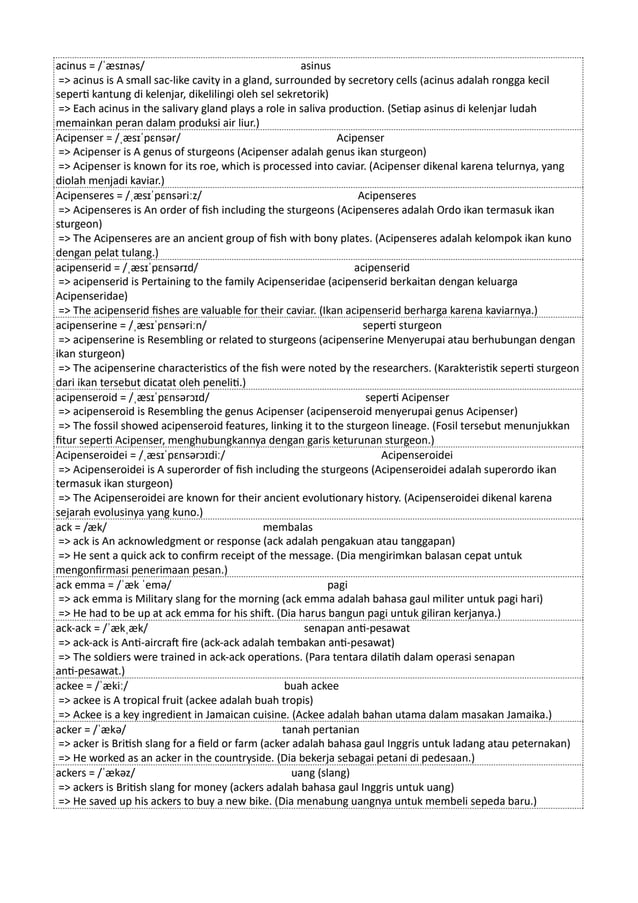 acinus = /ˈæsɪnəs/ asinus
=> acinus is A small sac-like cavity in a gland, surrounded by secretory cells (acinus adalah rongga kecil
seperti kantung di kelenjar, dikelilingi oleh sel sekretorik)
=> Each acinus in the salivary gland plays a role in saliva production. (Setiap asinus di kelenjar ludah
memainkan peran dalam produksi air liur.)
Acipenser = /ˌæsɪˈpɛnsər/ Acipenser
=> Acipenser is A genus of sturgeons (Acipenser adalah genus ikan sturgeon)
=> Acipenser is known for its roe, which is processed into caviar. (Acipenser dikenal karena telurnya, yang
diolah menjadi kaviar.)
Acipenseres = /ˌæsɪˈpɛnsəriːz/ Acipenseres
=> Acipenseres is An order of fish including the sturgeons (Acipenseres adalah Ordo ikan termasuk ikan
sturgeon)
=> The Acipenseres are an ancient group of fish with bony plates. (Acipenseres adalah kelompok ikan kuno
dengan pelat tulang.)
acipenserid = /ˌæsɪˈpɛnsərɪd/ acipenserid
=> acipenserid is Pertaining to the family Acipenseridae (acipenserid berkaitan dengan keluarga
Acipenseridae)
=> The acipenserid fishes are valuable for their caviar. (Ikan acipenserid berharga karena kaviarnya.)
acipenserine = /ˌæsɪˈpɛnsəriːn/ seperti sturgeon
=> acipenserine is Resembling or related to sturgeons (acipenserine Menyerupai atau berhubungan dengan
ikan sturgeon)
=> The acipenserine characteristics of the fish were noted by the researchers. (Karakteristik seperti sturgeon
dari ikan tersebut dicatat oleh peneliti.)
acipenseroid = /ˌæsɪˈpɛnsərɔɪd/ seperti Acipenser
=> acipenseroid is Resembling the genus Acipenser (acipenseroid menyerupai genus Acipenser)
=> The fossil showed acipenseroid features, linking it to the sturgeon lineage. (Fosil tersebut menunjukkan
fitur seperti Acipenser, menghubungkannya dengan garis keturunan sturgeon.)
Acipenseroidei = /ˌæsɪˈpɛnsərɔɪdiː/ Acipenseroidei
=> Acipenseroidei is A superorder of fish including the sturgeons (Acipenseroidei adalah superordo ikan
termasuk ikan sturgeon)
=> The Acipenseroidei are known for their ancient evolutionary history. (Acipenseroidei dikenal karena
sejarah evolusinya yang kuno.)
ack = /æk/ membalas
=> ack is An acknowledgment or response (ack adalah pengakuan atau tanggapan)
=> He sent a quick ack to confirm receipt of the message. (Dia mengirimkan balasan cepat untuk
mengonfirmasi penerimaan pesan.)
ack emma = /ˈæk ˈemə/ pagi
=> ack emma is Military slang for the morning (ack emma adalah bahasa gaul militer untuk pagi hari)
=> He had to be up at ack emma for his shift. (Dia harus bangun pagi untuk giliran kerjanya.)
ack-ack = /ˈækˌæk/ senapan anti-pesawat
=> ack-ack is Anti-aircraft fire (ack-ack adalah tembakan anti-pesawat)
=> The soldiers were trained in ack-ack operations. (Para tentara dilatih dalam operasi senapan
anti-pesawat.)
ackee = /ˈækiː/ buah ackee
=> ackee is A tropical fruit (ackee adalah buah tropis)
=> Ackee is a key ingredient in Jamaican cuisine. (Ackee adalah bahan utama dalam masakan Jamaika.)
acker = /ˈækə/ tanah pertanian
=> acker is British slang for a field or farm (acker adalah bahasa gaul Inggris untuk ladang atau peternakan)
=> He worked as an acker in the countryside. (Dia bekerja sebagai petani di pedesaan.)
ackers = /ˈækəz/ uang (slang)
=> ackers is British slang for money (ackers adalah bahasa gaul Inggris untuk uang)
=> He saved up his ackers to buy a new bike. (Dia menabung uangnya untuk membeli sepeda baru.)
 