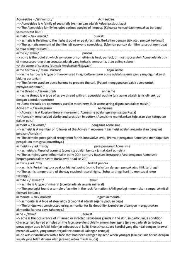 Acmaeidae = /ækˈmiːɪdiː/ Acmaeidae
=> Acmaeidae is A family of sea snails (Acmaeidae adalah keluarga siput laut)
=> The Acmaeidae family includes various species of limpets. (Keluarga Acmaeidae mencakup berbagai
spesies siput laut.)
acmatic = /ækˈmætɪk/ puncak
=> acmatic is Relating to the highest point or peak (acmatic Berkaitan dengan titik atau puncak tertinggi)
=> The acmatic moment of the film left everyone speechless. (Momen puncak dari film tersebut membuat
semua orang terdiam.)
acme = /ˈækmi/ puncak.
=> acme is the point at which someone or something is best, perfect, or most successful (Acme adalah titik
di mana seseorang atau sesuatu adalah yang terbaik, sempurna, atau paling sukses)
=> the acme of success (puncak kesuksesan/kejayaan)
acme harrow = /ˈækmi ˈhærəʊ/ bajak acme
=> acme harrow is A type of harrow used in agriculture (garu acme adalah sejenis garu yang digunakan di
bidang pertanian)
=> The farmer used an acme harrow to prepare the soil. (Petani menggunakan bajak acme untuk
menyiapkan tanah.)
acme thread = /ˈækmi θrɛd/ ulir acme
=> acme thread is A type of screw thread with a trapezoidal outline (ulir acme adalah jenis ulir sekrup
dengan bentuk trapesium)
=> Acme threads are commonly used in machinery. (Ulir acme sering digunakan dalam mesin.)
Acmeism = /ˈækmiˌɪzəm/ Acmeisme
=> Acmeism is A Russian literary movement (Acmeisme adalah gerakan sastra Rusia)
=> Acmeism emphasized clarity and precision in poetry. (Acmeisme menekankan kejelasan dan ketepatan
dalam puisi.)
acmeist = /ˈækmiɪst/ penganut Acmeisme
=> acmeist is A member or follower of the Acmeism movement (acmeist adalah anggota atau pengikut
gerakan Acmeism)
=> The acmeist poet gained recognition for his innovative style. (Penyair penganut Acmeisme mendapatkan
pengakuan atas gaya inovatifnya.)
acmeists = /ˈækmiɪsts/ para penganut Acmeisme
=> acmeists is Plural of acmeist (acmeists adalah bentuk jamak dari acmeist)
=> The acmeists were influential in early 20th-century Russian literature. (Para penganut Acmeisme
berpengaruh dalam sastra Rusia awal abad ke-20.)
acmic = /ˈækˌmɪk/ terkait puncak
=> acmic is Pertaining to a peak or highest point (acmic Berkaitan dengan puncak atau titik tertinggi)
=> The acmic temperature of the day reached record highs. (Suhu tertinggi hari itu mencapai rekor
tertinggi.)
acmite = /ˈækmaɪt/ akmit
=> acmite is A type of mineral (acmite adalah sejenis mineral)
=> The geologist found a sample of acmite in the rock formation. (Ahli geologi menemukan sampel akmit di
formasi batuan.)
acmonital = /ækˈmɒnɪtl/ logam akmonital
=> acmonital is A type of steel alloy (acmonital adalah sejenis paduan baja)
=> The bridge was constructed using acmonital for its durability. (Jembatan dibangun menggunakan
akmonital karena daya tahannya.)
acne = /ækni/ jerawat.
=> acne is the occurrence of inflamed or infected sebaceous glands in the skin; in particular, a condition
characterized by red pimples on the face, prevalent chiefly among teenagers (jerawat adalah terjadinya
peradangan atau infeksi kelenjar sebaceous di kulit; khususnya, suatu kondisi yang ditandai dengan jerawat
merah di wajah, yang umum terjadi terutama di kalangan remaja)
=> he was cleanshaven with a face that had been ravaged by acne when younger (Dia dicukur bersih dengan
wajah yang telah dirusak oleh jerawat ketika masih muda)
 