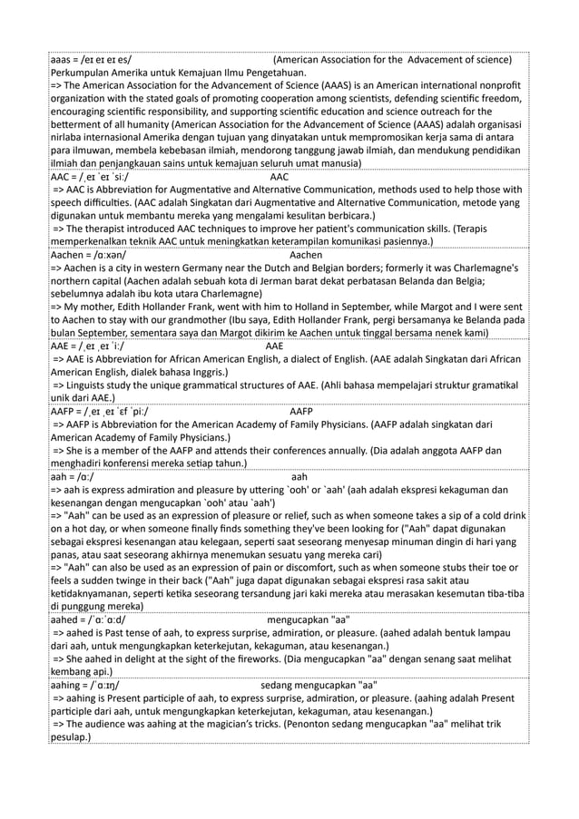 aaas = /eɪ eɪ eɪ es/ (American Association for the Advacement of science)
Perkumpulan Amerika untuk Kemajuan Ilmu Pengetahuan.
=> The American Association for the Advancement of Science (AAAS) is an American international nonprofit
organization with the stated goals of promoting cooperation among scientists, defending scientific freedom,
encouraging scientific responsibility, and supporting scientific education and science outreach for the
betterment of all humanity (American Association for the Advancement of Science (AAAS) adalah organisasi
nirlaba internasional Amerika dengan tujuan yang dinyatakan untuk mempromosikan kerja sama di antara
para ilmuwan, membela kebebasan ilmiah, mendorong tanggung jawab ilmiah, dan mendukung pendidikan
ilmiah dan penjangkauan sains untuk kemajuan seluruh umat manusia)
AAC = /ˌeɪ ˈeɪ ˈsiː/ AAC
=> AAC is Abbreviation for Augmentative and Alternative Communication, methods used to help those with
speech difficulties. (AAC adalah Singkatan dari Augmentative and Alternative Communication, metode yang
digunakan untuk membantu mereka yang mengalami kesulitan berbicara.)
=> The therapist introduced AAC techniques to improve her patient's communication skills. (Terapis
memperkenalkan teknik AAC untuk meningkatkan keterampilan komunikasi pasiennya.)
Aachen = /ɑːxən/ Aachen
=> Aachen is a city in western Germany near the Dutch and Belgian borders; formerly it was Charlemagne's
northern capital (Aachen adalah sebuah kota di Jerman barat dekat perbatasan Belanda dan Belgia;
sebelumnya adalah ibu kota utara Charlemagne)
=> My mother, Edith Hollander Frank, went with him to Holland in September, while Margot and I were sent
to Aachen to stay with our grandmother (Ibu saya, Edith Hollander Frank, pergi bersamanya ke Belanda pada
bulan September, sementara saya dan Margot dikirim ke Aachen untuk tinggal bersama nenek kami)
AAE = /ˌeɪ ˌeɪ ˈiː/ AAE
=> AAE is Abbreviation for African American English, a dialect of English. (AAE adalah Singkatan dari African
American English, dialek bahasa Inggris.)
=> Linguists study the unique grammatical structures of AAE. (Ahli bahasa mempelajari struktur gramatikal
unik dari AAE.)
AAFP = /ˌeɪ ˌeɪ ˈɛf ˈpiː/ AAFP
=> AAFP is Abbreviation for the American Academy of Family Physicians. (AAFP adalah singkatan dari
American Academy of Family Physicians.)
=> She is a member of the AAFP and attends their conferences annually. (Dia adalah anggota AAFP dan
menghadiri konferensi mereka setiap tahun.)
aah = /ɑː/ aah
=> aah is express admiration and pleasure by uttering `ooh' or `aah' (aah adalah ekspresi kekaguman dan
kesenangan dengan mengucapkan `ooh' atau `aah')
=> "Aah" can be used as an expression of pleasure or relief, such as when someone takes a sip of a cold drink
on a hot day, or when someone finally finds something they've been looking for ("Aah" dapat digunakan
sebagai ekspresi kesenangan atau kelegaan, seperti saat seseorang menyesap minuman dingin di hari yang
panas, atau saat seseorang akhirnya menemukan sesuatu yang mereka cari)
=> "Aah" can also be used as an expression of pain or discomfort, such as when someone stubs their toe or
feels a sudden twinge in their back ("Aah" juga dapat digunakan sebagai ekspresi rasa sakit atau
ketidaknyamanan, seperti ketika seseorang tersandung jari kaki mereka atau merasakan kesemutan tiba-tiba
di punggung mereka)
aahed = /ˈɑːˈɑːd/ mengucapkan "aa"
=> aahed is Past tense of aah, to express surprise, admiration, or pleasure. (aahed adalah bentuk lampau
dari aah, untuk mengungkapkan keterkejutan, kekaguman, atau kesenangan.)
=> She aahed in delight at the sight of the fireworks. (Dia mengucapkan "aa" dengan senang saat melihat
kembang api.)
aahing = /ˈɑːɪŋ/ sedang mengucapkan "aa"
=> aahing is Present participle of aah, to express surprise, admiration, or pleasure. (aahing adalah Present
participle dari aah, untuk mengungkapkan keterkejutan, kekaguman, atau kesenangan.)
=> The audience was aahing at the magician’s tricks. (Penonton sedang mengucapkan "aa" melihat trik
pesulap.)
 
