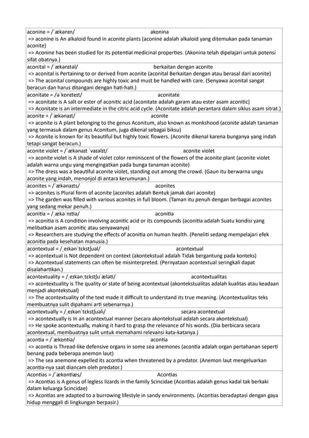aconine = /ˈækənɪn/ akonina
=> aconine is An alkaloid found in aconite plants (aconine adalah alkaloid yang ditemukan pada tanaman
aconite)
=> Aconine has been studied for its potential medicinal properties. (Akonina telah dipelajari untuk potensi
sifat obatnya.)
aconital = /ˈækənɪtəl/ berkaitan dengan aconite
=> aconital is Pertaining to or derived from aconite (aconital Berkaitan dengan atau berasal dari aconite)
=> The aconital compounds are highly toxic and must be handled with care. (Senyawa aconital sangat
beracun dan harus ditangani dengan hati-hati.)
aconitate = /əˈkɒnɪteɪt/ aconitate
=> aconitate is A salt or ester of aconitic acid (aconitate adalah garam atau ester asam aconitic)
=> Aconitate is an intermediate in the citric acid cycle. (Aconitate adalah perantara dalam siklus asam sitrat.)
aconite = /ˈækənaɪt/ aconite
=> aconite is A plant belonging to the genus Aconitum, also known as monkshood (aconite adalah tanaman
yang termasuk dalam genus Aconitum, juga dikenal sebagai biksu)
=> Aconite is known for its beautiful but highly toxic flowers. (Aconite dikenal karena bunganya yang indah
tetapi sangat beracun.)
aconite violet = /ˈækənaɪt ˈvaɪəlɪt/ aconite violet
=> aconite violet is A shade of violet color reminiscent of the flowers of the aconite plant (aconite violet
adalah warna ungu yang mengingatkan pada bunga tanaman aconite)
=> The dress was a beautiful aconite violet, standing out among the crowd. (Gaun itu berwarna ungu
aconite yang indah, menonjol di antara kerumunan.)
aconites = /ˈækənaɪts/ aconites
=> aconites is Plural form of aconite (aconites adalah Bentuk jamak dari aconite)
=> The garden was filled with various aconites in full bloom. (Taman itu penuh dengan berbagai aconites
yang sedang mekar penuh.)
aconitia = /ˌækəˈnɪtiə/ aconitia
=> aconitia is A condition involving aconitic acid or its compounds (aconitia adalah Suatu kondisi yang
melibatkan asam aconitic atau senyawanya)
=> Researchers are studying the effects of aconitia on human health. (Peneliti sedang mempelajari efek
aconitia pada kesehatan manusia.)
acontextual = /ˌeɪkənˈtɛkstʃuəl/ acontextual
=> acontextual is Not dependent on context (akontekstual adalah Tidak bergantung pada konteks)
=> Acontextual statements can often be misinterpreted. (Pernyataan acontextual seringkali dapat
disalahartikan.)
acontextuality = /ˌeɪkənˌtɛkstʃuˈæləti/ acontextualitas
=> acontextuality is The quality or state of being acontextual (akontekstualitas adalah kualitas atau keadaan
menjadi akontekstual)
=> The acontextuality of the text made it difficult to understand its true meaning. (Acontextualitas teks
membuatnya sulit dipahami arti sebenarnya.)
acontextually = /ˌeɪkənˈtɛkstʃuəli/ secara acontextual
=> acontextually is In an acontextual manner (secara akontekstual adalah secara akontekstual)
=> He spoke acontextually, making it hard to grasp the relevance of his words. (Dia berbicara secara
acontextual, membuatnya sulit untuk memahami relevansi kata-katanya.)
acontia = /ˈækɒntiə/ acontia
=> acontia is Thread-like defensive organs in some sea anemones (acontia adalah organ pertahanan seperti
benang pada beberapa anemon laut)
=> The sea anemone expelled its acontia when threatened by a predator. (Anemon laut mengeluarkan
acontia-nya saat diancam oleh predator.)
Acontias = /ˈækɒntiæs/ Acontias
=> Acontias is A genus of legless lizards in the family Scincidae (Acontias adalah genus kadal tak berkaki
dalam keluarga Scincidae)
=> Acontias are adapted to a burrowing lifestyle in sandy environments. (Acontias beradaptasi dengan gaya
hidup menggali di lingkungan berpasir.)
 