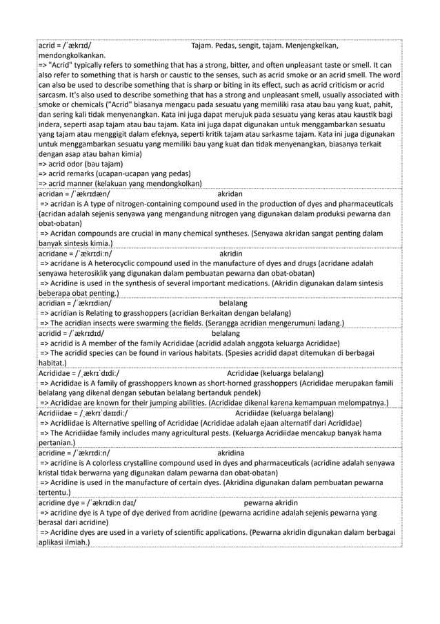 acrid = /ˈækrɪd/ Tajam. Pedas, sengit, tajam. Menjengkelkan,
mendongkolkankan.
=> "Acrid" typically refers to something that has a strong, bitter, and often unpleasant taste or smell. It can
also refer to something that is harsh or caustic to the senses, such as acrid smoke or an acrid smell. The word
can also be used to describe something that is sharp or biting in its effect, such as acrid criticism or acrid
sarcasm. It's also used to describe something that has a strong and unpleasant smell, usually associated with
smoke or chemicals ("Acrid" biasanya mengacu pada sesuatu yang memiliki rasa atau bau yang kuat, pahit,
dan sering kali tidak menyenangkan. Kata ini juga dapat merujuk pada sesuatu yang keras atau kaustik bagi
indera, seperti asap tajam atau bau tajam. Kata ini juga dapat digunakan untuk menggambarkan sesuatu
yang tajam atau menggigit dalam efeknya, seperti kritik tajam atau sarkasme tajam. Kata ini juga digunakan
untuk menggambarkan sesuatu yang memiliki bau yang kuat dan tidak menyenangkan, biasanya terkait
dengan asap atau bahan kimia)
=> acrid odor (bau tajam)
=> acrid remarks (ucapan-ucapan yang pedas)
=> acrid manner (kelakuan yang mendongkolkan)
acridan = /ˈækrɪdæn/ akridan
=> acridan is A type of nitrogen-containing compound used in the production of dyes and pharmaceuticals
(acridan adalah sejenis senyawa yang mengandung nitrogen yang digunakan dalam produksi pewarna dan
obat-obatan)
=> Acridan compounds are crucial in many chemical syntheses. (Senyawa akridan sangat penting dalam
banyak sintesis kimia.)
acridane = /ˈækrɪdiːn/ akridin
=> acridane is A heterocyclic compound used in the manufacture of dyes and drugs (acridane adalah
senyawa heterosiklik yang digunakan dalam pembuatan pewarna dan obat-obatan)
=> Acridine is used in the synthesis of several important medications. (Akridin digunakan dalam sintesis
beberapa obat penting.)
acridian = /ˈækrɪdiən/ belalang
=> acridian is Relating to grasshoppers (acridian Berkaitan dengan belalang)
=> The acridian insects were swarming the fields. (Serangga acridian mengerumuni ladang.)
acridid = /ˈækrɪdɪd/ belalang
=> acridid is A member of the family Acrididae (acridid ​
​
adalah anggota keluarga Acrididae)
=> The acridid species can be found in various habitats. (Spesies acridid dapat ditemukan di berbagai
habitat.)
Acrididae = /ˌækrɪˈdɪdiː/ Acrididae (keluarga belalang)
=> Acrididae is A family of grasshoppers known as short-horned grasshoppers (Acrididae merupakan famili
belalang yang dikenal dengan sebutan belalang bertanduk pendek)
=> Acrididae are known for their jumping abilities. (Acrididae dikenal karena kemampuan melompatnya.)
Acridiidae = /ˌækrɪˈdaɪɪdiː/ Acridiidae (keluarga belalang)
=> Acridiidae is Alternative spelling of Acrididae (Acrididae adalah ejaan alternatif dari Acrididae)
=> The Acridiidae family includes many agricultural pests. (Keluarga Acridiidae mencakup banyak hama
pertanian.)
acridine = /ˈækrɪdiːn/ akridina
=> acridine is A colorless crystalline compound used in dyes and pharmaceuticals (acridine adalah senyawa
kristal tidak berwarna yang digunakan dalam pewarna dan obat-obatan)
=> Acridine is used in the manufacture of certain dyes. (Akridina digunakan dalam pembuatan pewarna
tertentu.)
acridine dye = /ˈækrɪdiːn daɪ/ pewarna akridin
=> acridine dye is A type of dye derived from acridine (pewarna acridine adalah sejenis pewarna yang
berasal dari acridine)
=> Acridine dyes are used in a variety of scientific applications. (Pewarna akridin digunakan dalam berbagai
aplikasi ilmiah.)
 
