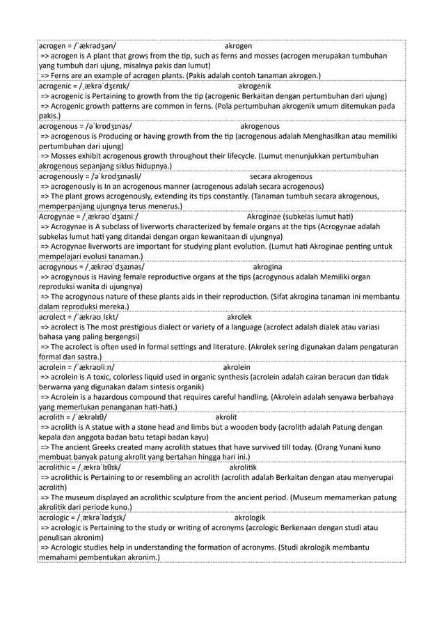 acrogen = /ˈækrədʒən/ akrogen
=> acrogen is A plant that grows from the tip, such as ferns and mosses (acrogen merupakan tumbuhan
yang tumbuh dari ujung, misalnya pakis dan lumut)
=> Ferns are an example of acrogen plants. (Pakis adalah contoh tanaman akrogen.)
acrogenic = /ˌækrəˈdʒɛnɪk/ akrogenik
=> acrogenic is Pertaining to growth from the tip (acrogenic Berkaitan dengan pertumbuhan dari ujung)
=> Acrogenic growth patterns are common in ferns. (Pola pertumbuhan akrogenik umum ditemukan pada
pakis.)
acrogenous = /əˈkrɒdʒɪnəs/ akrogenous
=> acrogenous is Producing or having growth from the tip (acrogenous adalah Menghasilkan atau memiliki
pertumbuhan dari ujung)
=> Mosses exhibit acrogenous growth throughout their lifecycle. (Lumut menunjukkan pertumbuhan
akrogenous sepanjang siklus hidupnya.)
acrogenously = /əˈkrɒdʒɪnəsli/ secara akrogenous
=> acrogenously is In an acrogenous manner (acrogenous adalah secara acrogenous)
=> The plant grows acrogenously, extending its tips constantly. (Tanaman tumbuh secara akrogenous,
memperpanjang ujungnya terus menerus.)
Acrogynae = /ˌækrəʊˈdʒaɪniː/ Akroginae (subkelas lumut hati)
=> Acrogynae is A subclass of liverworts characterized by female organs at the tips (Acrogynae adalah
subkelas lumut hati yang ditandai dengan organ kewanitaan di ujungnya)
=> Acrogynae liverworts are important for studying plant evolution. (Lumut hati Akroginae penting untuk
mempelajari evolusi tanaman.)
acrogynous = /ˌækrəʊˈdʒaɪnəs/ akrogina
=> acrogynous is Having female reproductive organs at the tips (acrogynous adalah Memiliki organ
reproduksi wanita di ujungnya)
=> The acrogynous nature of these plants aids in their reproduction. (Sifat akrogina tanaman ini membantu
dalam reproduksi mereka.)
acrolect = /ˈækrəʊˌlɛkt/ akrolek
=> acrolect is The most prestigious dialect or variety of a language (acrolect adalah dialek atau variasi
bahasa yang paling bergengsi)
=> The acrolect is often used in formal settings and literature. (Akrolek sering digunakan dalam pengaturan
formal dan sastra.)
acrolein = /ˈækrəʊliːn/ akrolein
=> acrolein is A toxic, colorless liquid used in organic synthesis (acrolein adalah cairan beracun dan tidak
berwarna yang digunakan dalam sintesis organik)
=> Acrolein is a hazardous compound that requires careful handling. (Akrolein adalah senyawa berbahaya
yang memerlukan penanganan hati-hati.)
acrolith = /ˈækrəlɪθ/ akrolit
=> acrolith is A statue with a stone head and limbs but a wooden body (acrolith adalah Patung dengan
kepala dan anggota badan batu tetapi badan kayu)
=> The ancient Greeks created many acrolith statues that have survived till today. (Orang Yunani kuno
membuat banyak patung akrolit yang bertahan hingga hari ini.)
acrolithic = /ˌækrəˈlɪθɪk/ akrolitik
=> acrolithic is Pertaining to or resembling an acrolith (acrolith adalah Berkaitan dengan atau menyerupai
acrolith)
=> The museum displayed an acrolithic sculpture from the ancient period. (Museum memamerkan patung
akrolitik dari periode kuno.)
acrologic = /ˌækrəˈlɒdʒɪk/ akrologik
=> acrologic is Pertaining to the study or writing of acronyms (acrologic Berkenaan dengan studi atau
penulisan akronim)
=> Acrologic studies help in understanding the formation of acronyms. (Studi akrologik membantu
memahami pembentukan akronim.)
 